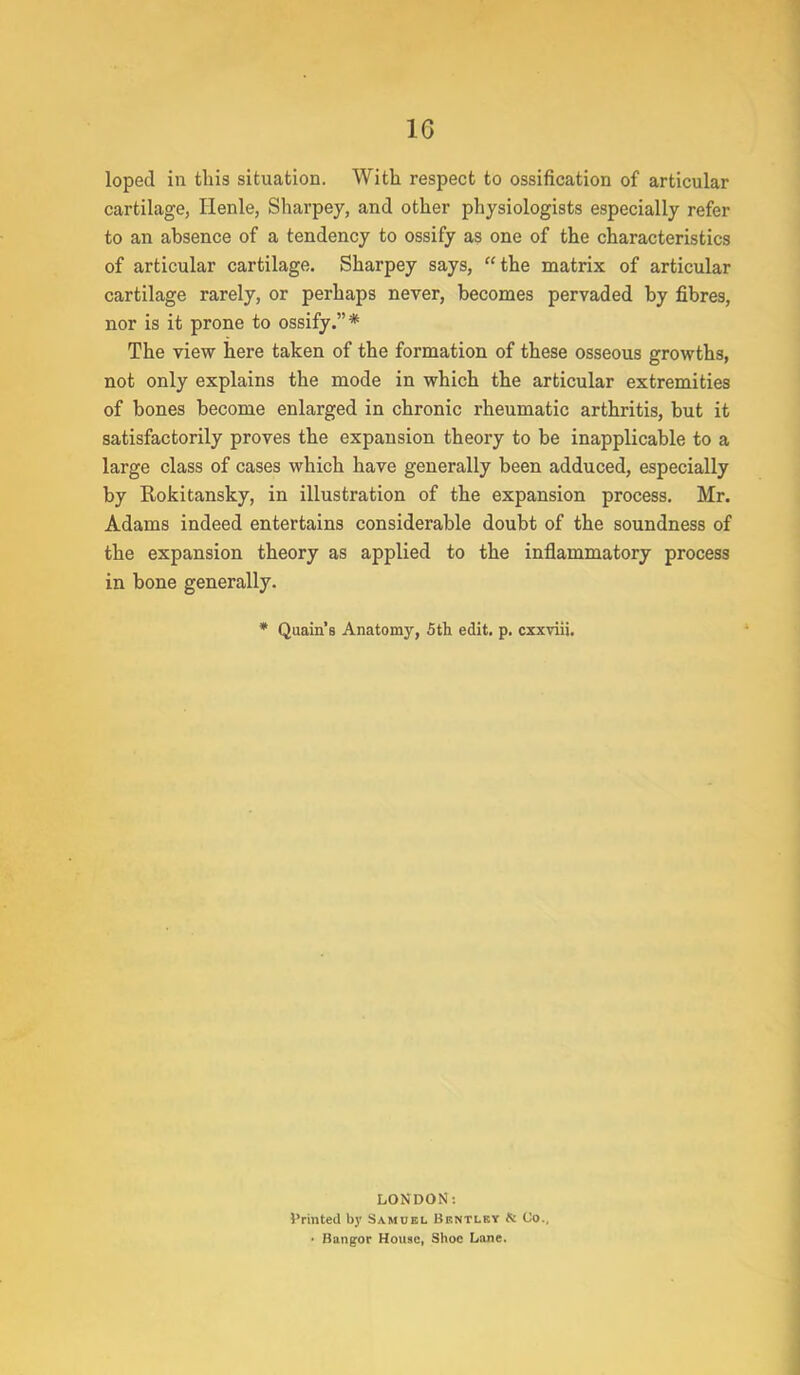 loped in this situation. With respect to ossification of articular cartilage, Henle, Sharpey, and other physiologists especially refer to an ahsence of a tendency to ossify as one of the characteristics of articular cartilage. Sharpey says, the matrix of articular cartilage rarely, or perhaps never, becomes pervaded by fibres, nor is it prone to ossify.* The view here taken of the formation of these osseous growths, not only explains the mode in which the articular extremities of bones become enlarged in chronic rheumatic arthritis, but it satisfactorily proves the expansion theory to be inapplicable to a large class of cases which have generally been adduced, especially by Rokitansky, in illustration of the expansion process. Mr. Adams indeed entertains considerable doubt of the soundness of the expansion theory as applied to the inflammatory process in bone generally. * Quain's Anatomy, 5th edit. p. cxxviii. LONDON: Printed by Samuel Bentlky & (Jo. • Bangor House, Shoe Lane.