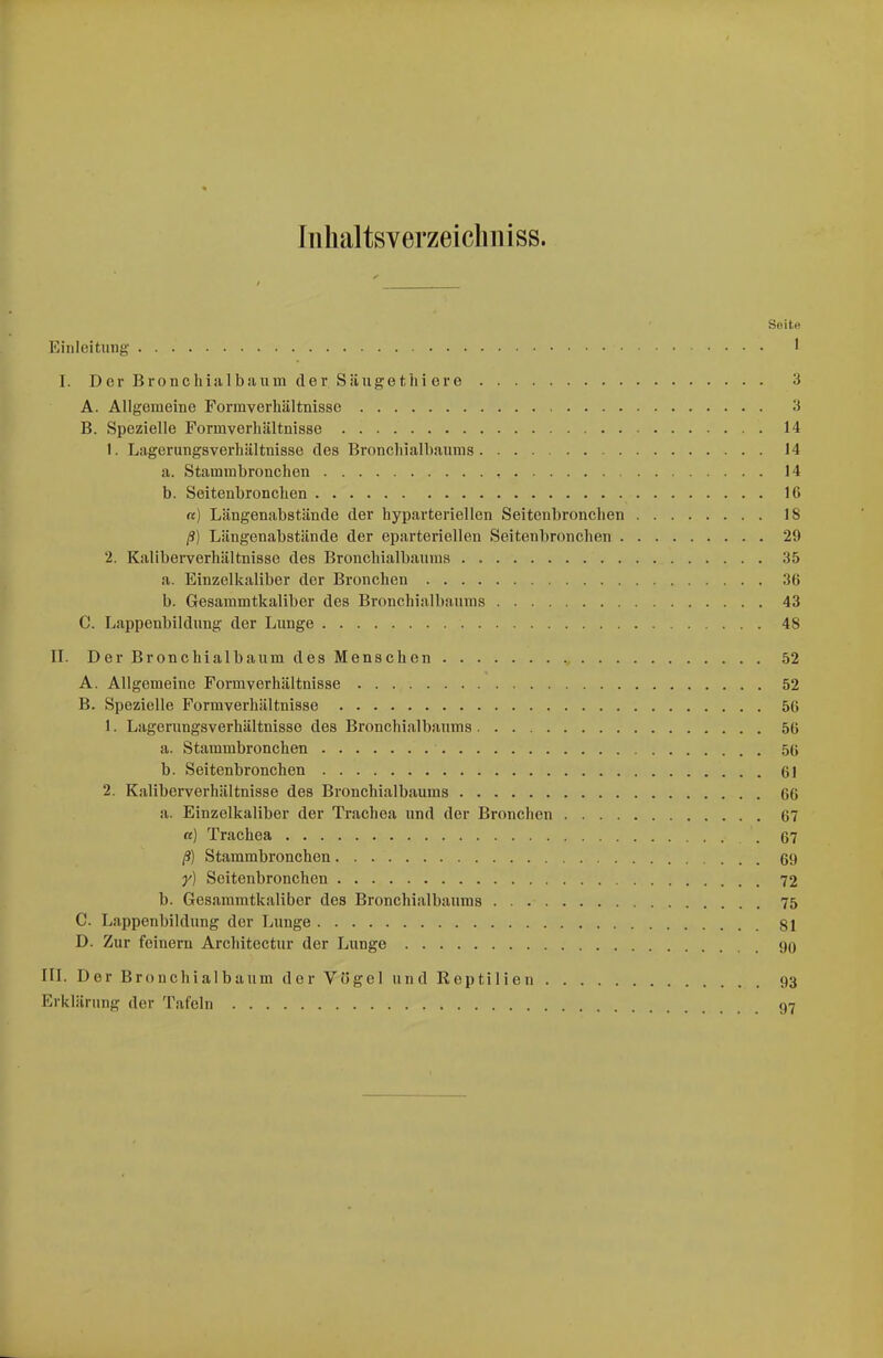 Inhaltsverzeicliiiiss. Seite Einleitung- 1 I. Der Bronchial bäum der Säuge tili cre 3 A. Allgemeine Formverhältnisse 3 B. Spezielle Formverhältnisse 14 1. Lagerungsverhältnisse des Bronchialhaums 14 a. Stamml)ronchen 14 b. Seitenbronchen 16 «) Längenabstände der hyparteriellen Seitenbronchen 18 ß) Längenabstände der eparteriellen Seitenbronchen 29 2. Kaliberverhältnisse des Bronchialbannis 35 a. Einzelkaliber der Bronchen 36 b. Gesammtkaliber des Bronchialbaums 43 C. Lappenbildung der Lunge 48 II. Der Bronchialbaum des Menschen 52 A. Allgemeine Formverhältnisse 52 B. Spezielle Formverhältnisse 56 1. Lagerungsverhältnisse des Bronchialbaums 56 a. Stammbronchen 56 b. Seitenbronchen 61 2. Kaliberverhältnisse des Bronchialbaums 66 a. Einzelkaliber der Trachea und der Bronchen 67 «) Trachea . 67 ß) Stammbronchen 69 y) Seitenbronchen 72 b. Gesammtkaliber des Bronchialbauras 75 C. Lappenbildung der Lunge 81 D. Zur feinern Architectur der Lunge 90 III. Der Bronchialbaum der Vögel und Reptilien 93 Erklärung der Tafeln 97