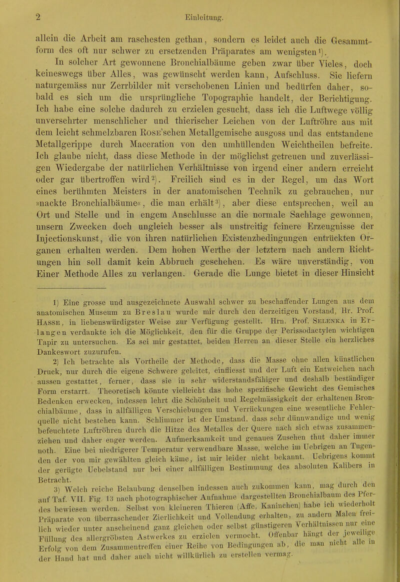 allein die Arbeit am raschesten getban, sondern es leidet anch die Gesammt- form des oft nur schwer zu ersetzenden Präparates am wenigsten'). In solcher Art gewonnene Bronchialbäume geben zwar über Vieles, doch keineswegs über Alles, was gewünscht werden kann, Aufschluss. Sie liefern naturgemäss nur Zerrbilder mit verschobenen Linien und bedürfen daher, so- bald es sich um die ursprüngliche Topographie handelt, der Berichtigung. Ich habe eine solche dadurch zu erzielen gesucht, dass ich die Luftwege völlig unversehrter menschlicher und thierischer Leichen von der Luftröhre aus mit dem leicht schmelzbaren RosE'schen Metallgemische ausgoss und das entstandene Metallgerippe durch Maceration von den umhüllenden Weichtheilen befreite. Ich glaube nicht, dass diese Methode in der möglichst getreuen und zuverlässi- gen Wiedergabe der natürlichen Verhältnisse von irgend einer andern erreicht oder gar übertroflfen wird2). Freilich sind es in der Regel, um das Wort eines berühmten Meisters in der anatomischen Technik zu gebrauchen, nur »nackte Bronchialbäume«, die man erhält^), aber diese entsprechen, weil an Ort und Stelle und in engem Anschlüsse an die normale Sachlage gewonnen, unsern Zwecken doch ungleich besser als unstreitig feinere Erzeugnisse der Injectionskunst, die von ihren natürlichen Existenzbedingungen enti-ückten Or- ganen erhalten werden. Dem hohen Werthe der letztern nach andern Richt- ungen hin soll damit kein Abbruch geschehen. Es wäre unverständig, von Einer Methode Alles zu verlangen. Gerade die Lunge bietet in dieser Hinsicht 1) Eine grosse und ausgezeiclmete Auswahl schwer zu beschaifender Lungen aus dem anatomischen Museum zu Breslau wurde mir durch den derzeitigen Vorstand, Hr. Prof. Hasse, in liebenswürdigster Weise zur Verfügung gestellt. Hrn. Prof. Selbnka in Er- langen verdankte ich die Möglichkeit, den für die Gruppe der Perissodactylen wichtigen Tapir zu untersuchen. Es sei mir gestattet, Leiden Herren an dieser Stelle ein herzliches Dankeswort zuzurufen. 2) Ich betrachte als Vortheile der Methode, dass die Masse ohne allen künstlichen Druck, nur durch die eigene Schwere geleitet, einfliesst und der Luft ein Entweichen nach aussen gestattet, ferner, dass sie in sehr widerstandsfähiger und deshalb beständiger Form erstarrt. Theoretisch könnte vielleicht das hohe spezifische Gewicht des Gemisches Bedenken erwecken, indessen lehrt die Schönheit und Eegelmässigkeit der erhaltenen Bron- chialbäume , dass in allfälligen Verschiebungen und Verrückungen eine wesentliche Fehler- quelle nicht bestehen kann. Schlimmer ist der Umstand, dass sehr dünnwandige und wenig befeuchtete Luftröhren durch die Hitze des Metalles der Quere nach sich etwas zusammen- ziehen und daher enger werden. Aufmerksamkeit und genaues Zusehen thut daher immer noth Eine bei niedrigerer Temperatur verwendbare Masse, welche im Uebrigen an Tugen- den der von mir gewählten gleich käme, ist mir leider nicht bekannt. Uebrigens kommt der gerügte Uebelstand nur bei einer allfäUigen Bestimmung des absoluten Kalibers in Betracht. 1 u i 3) Welch reiche Belaubung denselben indessen auch zukommen kann, mag durch tun •Ulf Taf VII Fig 13 nach photographischer Aufnahme dargestellten Br(mcliialbaum des 11er- des bewiesen werden. Selbst von kleineren Thieren (Aife, Kaninchen) habe ich wiederholt Präparate von überraschender Zierlichkeit und Vollendung erhalten, zu andern Malen Irei- lich wieder unter anscheinend ganz gleichen oder selbst günstigeren Verhältnissen nur mne Füllung des allergröl.sten Astwerkes zu erzielen vermocht. Offenbar hängt der jeweilige Erfolg von dem Zusammentreffen einer Reihe von Bedingungen ab, die man nicht aue in der Hand hat und daher auch nicht willkürlich zu erstellen vcrnia;.'-.