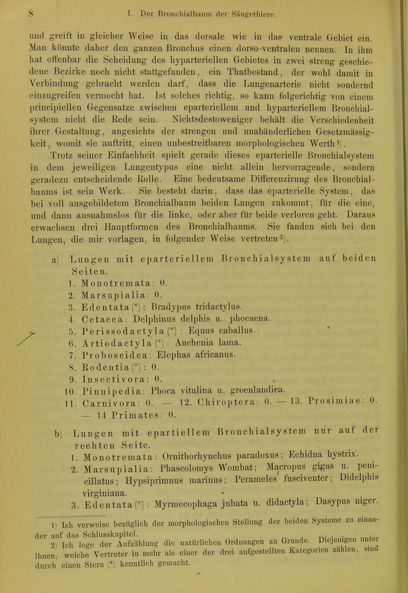 \md g-reift in gleicher Weise in das dorsale wie in da« ventrale Gebiet ein. Man könnte daher den ganzen Bronchus einen dorsö-ventralen nennen. In ihm hat offenbar die Scheidung des hyparteriellen Gebietes in zwei streng geschie- dene Bezirke noch nicht stattgefunden, ein Thatbestand, der wohl damit in Verbindung gebracht werden darf, dass die Lungenarterie nicht sondernd einzugreifen vermocht hat. Ist solches richtig, so kann folgerichtig von einem principiellen Gegensatze zwischen eparteriellem und hypartcriellem Bronchial- system nicht die Rede sein. Nichtsdestoweniger behält die Verschiedenheit ihrer Gestaltung, angesichts der strengen und unabänderlichen Gesetzmässig- keit, womit sie auftritt, einen unbestreitbaren morphologischen Werths). Trotz seiner Einfachheit spielt gerade dieses eparterielle Bronchialsystem in dem jeweiligen Lungentypus eine nicht allein hervorragende, sondern geradezu entscheidende Rolle. Eine bedeutsame Diflferenzirung des Bronchial- baums ist sein Werk. Sie besteht darin, dass das eparterielle System, das bei voll ausgebildetem Bronchialbaum beiden Lungen zukommt, für die eine, und dann ausnahmslos für die linke, oder aber für beide verloren gebt. Daraus erwachsen drei Hauptformen des Bronchialbaums. Sie fanden sich bei den Lungen, die mir vorlagen, in folgender Weise vertreten 2). a) Lungen mit eparteriellem Bronchialsystem auf beiden Seiten. 1. Monotremata: 0. 2. Marsupialia: 0. 3. Edentata(*): Bradypus tridactylus. 4. Cetacea: Delphinus delphis u. phocaena. 5. Perissodactyla (*) : Equus caballus. 6. Artiodactyla (*) : Auchenia laraa. 7. Proboscidea: Elephas africanus. 8. Rodentia(*): 0. 9. Insectivora: 0. 10. Pinnipedia: Phoca vitulina u. groenlandica. 11. Carnivora: 0. — 12. Chiroptera: 0. — 13. Prosimiae: 0. — 14 Primates: 0. b) Lungen mit epartiellem Bronchialsystem nur auf der rechten Seite. 1. Monotremata: Ornitliorhynchus paradoxus; Echidna hystrix. 2. Marsupialia: Phascolomys Wombat; Macropus gi^as u. peni- cillatus; Hypsiprimnus marinus; Perameles' fusciventer; Didclphis virginiana. 3. Edentata(*): Myrmecophaga jubata u. didactyla; Dasypus niger. 1) Ich verweise bezüglich der morphologischen Stellung der beiden Systeme zu einan- der auf das Schlusskapitcl. x^. . . 2) Ich lege der Aufzählung die natürlichen Ordnungen zu Grunde. Diejenigen untei ihuen, welche Vertreter in mehr als einer der drei autgcstelltc« Kategorien zahlen, sind durch einen Stern (*) kenntlich gemacht.