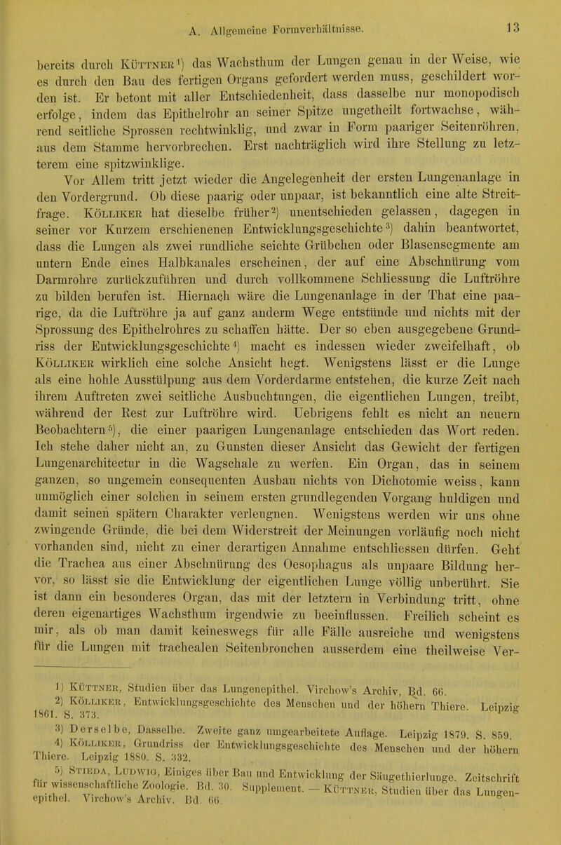 bereits (liircli Küttner i) das Waelisthum der Lungen genau in der Weise, wie es durch den Bau des fertigen Organs gefordert werden muss, geschildert wor- den ist. Er betont mit aller Entschiedenheit, dass dasselbe nur monopodisch erfolge, indem das Epithelrohr an seiner Spitze ungetheilt fortwachse, wäh- rend seitliche Sprossen rechtwinklig, und zwar in Form paariger Seitenröhren, aus dem Stamme hervorbrechen. Erst nachträglich wird ihre Stellung zu letz- terem eine spitzwinklige. Vor Allem tritt jetzt wieder die Angelegenheit der ersten Lungenanlage in den Vordergrund. Ob diese paarig oder unpaar, ist bekanntlich eine alte Streit- frage. KöLLiKER hat dieselbe früher2) unentschieden gelassen, dagegen in seiner vor Kurzem erschienenen Entwicklungsgeschichte 3) dahin beantwortet, dass die Lungen als zwei rundliche seichte Grübchen oder Blasensegmente am untern Ende eines Halbkanales erscheinen, der auf eine Abschnürung vom Darmrohre zurückzuführen und durch vollkommene Schliessung die Luftröhre zu bilden berufen ist. Hiernach wäre die Lungenanlage in der That eine paa- rige, da die Luftröhre ja auf ganz anderm Wege entstünde und nichts mit der Sprossung des Epithelrohres zu schaffen hätte. Der so eben ausgegebene Grund- riss der Entwicklungsgeschichte*) macht es indessen wieder zweifelhaft, ob KÖLLIKER wirklich eine solche Ansicht hegt. Wenigstens lässt er die Lunge als eine hohle Ausstülpung aus dem Vorderdarme entstehen, die kurze Zeit nach ihrem Auftreten zwei seitliche Ausbuchtungen, die eigentlichen Lungen, treibt, während der Rest zur Luftröhre wird. Uebrigens fehlt es nicht an neuern Beobachtern^), die einer paarigen Lungenanlage entschieden das Wort reden. Ich stehe daher nicht an, zu Gunsten dieser Ansicht das Gewicht der feitigen Lungenarchitectur in die Wagschale zu werfen. Ein Organ, das in seinem ganzen, so ungemein consequenten Ausbau nichts von Dichotomie weiss, kann unmöglich einer solchen in seinem ersten grundlegenden Vorgang huldigen und damit seinen spätem Charakter verleugnen. Wenigstens werden wir uns ohne zwingende Gründe, die bei dem Widerstreit der Meinungen vorläufig noch nicht vorhanden sind, nicht zu einer derartigen Annahme entschliessen dürfen. Geht die Trachea aus einer Abschnürung des Oesophagus als unpaare Bildung her- vor, so lässt sie die Entwicklung der eigentlichen Lunge völlig unberührt. Sie ist dann ein besonderes Organ, das mit der letztern in Verbindung tritt, ohne deren eigenartiges Wachsthum irgendwie zu beeinflussen. Freilich scheint es mir, als ob man damit keineswegs für alle Fälle ausreiche und wenigstens für die Lungen mit trachealen Seitenbronchen ausserdem eine theilweise Ver- 1) Küttner, St-udien über das Liingenepithel. Virchow's Archiv, Bd. 60. 2) KÖLLIKER, Etitwiciclung.sgcschichte des Menschen und der höhern Thiere. Leipzig 1861. S. 373. 3) Derselbe, Dasselbe. Zweite ganz umgearbeitete Auflage. Leipzig 1879 S 859 4) KÖLLIKER, Gruudriss der Entwicklungsgeschichte des Menschen und der höhern rhiere. Leipzig 1880. S. 332. 5) Stikda Ludwig, Einiges über Bau und Entwicklung der Säugethierlunge. Zeitschrift für wissenschaftliche Zoologie. Bd. 30. Supplement. - Küttner, Studien über das Lungeu- epithel. Virchow's Archiv. Bd. 66. ^