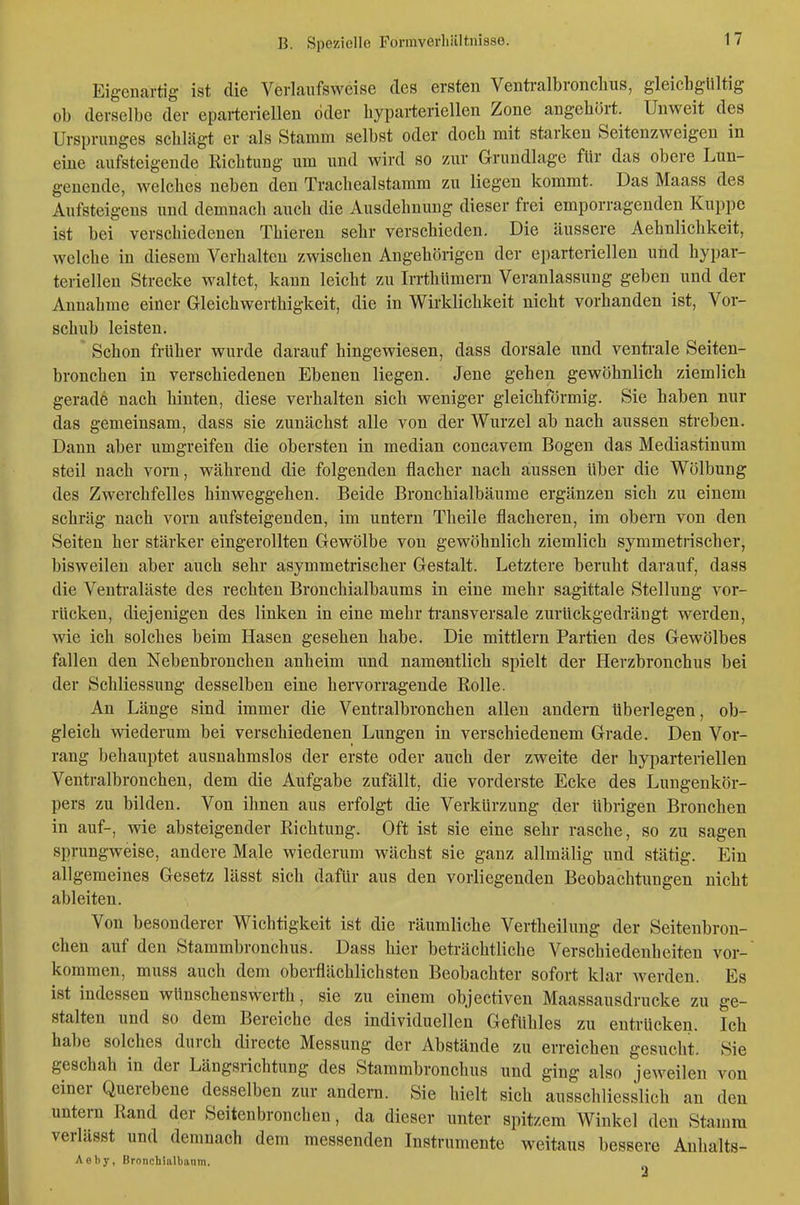 Eigenartig ist die Verlanfsweise des ersten Ventralbronclius, gleichgültig ob derselbe der eparteriellen öder hyparteriellen Zone angehört. Unweit des Ursprunges schlägt er als Stamm selbst oder doch mit starken Seitenzweigen in eine aufsteigende Richtung um und wird so zur Grundlage für das obere Lun- genende, welches neben den Tracheaistamm zu liegen kommt. Das Maass des Aufsteigens und demnach auch die Ausdehnung dieser frei emporragenden Kuppe ist bei verschiedenen Thieren sehr verschieden. Die äussere Aehnlichkeit, welche in diesem Verhalten zwischen Angehörigen der eparteriellen und hypar- teriellen Strecke waltet, kann leicht zu Irrthümern Veranlassung geben und der Annahme einer Gleichwerthigkeit, die in Wirklichkeit nicht vorhanden ist, Vor- schub leisten. Schon früher wurde darauf hingewiesen, dass dorsale und venti-ale Seiten- bronchen in verschiedenen Ebenen liegen. Jene gehen gewöhnlich ziemlich gerade nach hinten, diese verhalten sich weniger gleichförmig. Sie haben nur das gemeinsam, dass sie zunächst alle von der Wurzel ab nach aussen streben. Dann aber umgreifen die obersten in median concavem Bogen das Mediastinum steil nach vorn, während die folgenden flacher nach aussen über die Wölbung des Zwerchfelles hinweggehen. Beide Bronchialbäume ergänzen sich zu einem schräg nach vorn aufsteigenden, im untern Theile flacheren, im obern von den Seiten her stärker eingerollten Gewölbe von gewöhnlich ziemlich symmetrischer, bisweilen aber auch sehr asymmetrischer Gestalt. Letztere beruht darauf, dass die Venti'aläste des rechten Bronchialbaums in eine mehr sagittale Stellung vor- rücken, diejenigen des linken in eine mehr transversale zurückgedrängt werden, wie ich solches beim Hasen gesehen habe. Die mittlem Partien des Gewölbes fallen den Nebenbronchen anheim und namentlich spielt der Herzbronchus bei der Schliessung desselben eine hervorragende Rolle. An Länge sind immer die Ventralbronchen allen andern überlegen, ob- gleich wiederum bei verschiedenen Lungen in verschiedenem Grade. Den Vor- rang behauptet ausnahmslos der erste oder auch der zweite der hyparteriellen Ventralbronchen, dem die Aufgabe zufällt, die vorderste Ecke des Lungenkör- pers zu bilden. Von ihnen aus erfolgt die Verkürzung der übrigen Bronchen in auf-, wie absteigender Richtung. Oft ist sie eine sehr rasche, so zu sagen sprungweise, andere Male wiederum wächst sie ganz allmälig und stätig. Ein allgemeines Gesetz lässt sich dafür aus den vorliegenden Beobachtungen nicht ableiten. Von besonderer Wichtigkeit ist die räumliche Vertheilung der Seitenbron- chen auf den Stammbronchus. Dass hier beträchtliche Verschiedenheiten vor- kommen, muss auch dem oberflächlichsten Beobachter sofort klar werden. Es ist indessen wünschenswerth, sie zu einem objectiven Maassausdrucke zu ge- stalten und so dem Bereiche des individuellen Gefühles zu entrücken. Ich habe solches durch directe Messung der Abstände zu erreichen gesucht. Sie geschah in der Längsrichtung des Stammbronchus und ging also jeweilen von einer Querebene desselben zur andera. Sie hielt sich ausschliesslich an den untern Rand der Seitenbroneben, da dieser unter spitzem Winkel den Stamm veriässt und demnach dem messenden Instrumente weitaus bessere Anhalts- Aeby, Bronchialbanm.