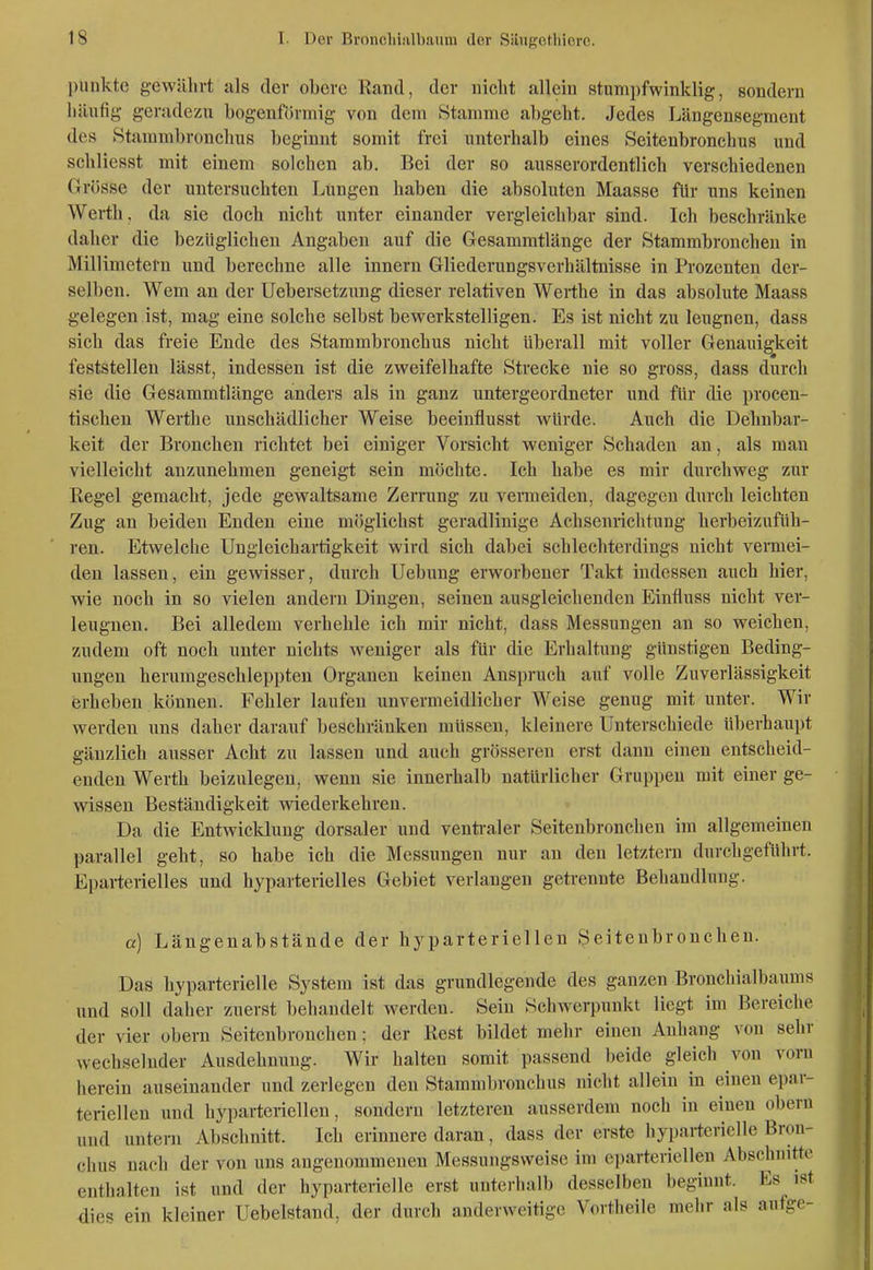 punkte gewährt als der obere Rand, der nicht allein stumpfwinklig, sondern häufig geradezu bogenförmig von dem Stamme abgeht. Jedes Längensegraeut des Stammbronchus beginnt somit frei unterhalb eines Seitenbronchus und schliesst mit einem solchen ab. Bei der so ausserordentlich verschiedenen Grösse der untersuchten Lungen haben die absoluten Maasse für uns keinen Werth, da sie doch nicht unter einander vergleichbar sind. Ich beschränke daher die bezüglichen Angaben auf die Gesammtlänge der Stammbronchen in Millimetern und berechne alle Innern Gliederungsverhältuisse in Prozenten der- selben. Wem an der Uebersctzung dieser relativen Werthe in das absolute Maass gelegen ist, mag eine solche selbst bewerkstelligen. Es ist nicht zu leugnen, dass sich das freie Ende des Htammbronchus nicht überall mit voller Genauigkeit feststellen lässt, indessen ist die zweifelhafte Strecke nie so gross, dass durch sie die Gesammtlänge anders als in ganz untergeordneter und für die procen- tischeu Werthe unschädlicher Weise beeinflusst würde. Auch die Dehnbar- keit der Bronchen richtet bei einiger Vorsicht weniger Schaden an, als man vielleicht anzunehmen geneigt sein möchte. Ich habe es mir durchweg zur Regel gemacht, jede gewaltsame Zerrung zu vemieiden, dagegen durch leichten Zug an beiden Enden eine möglichst geradlinige Achsenrichtung herbeizufüh- ren. Etwelche Ungleichartigkeit wird sich dabei schlechterdings nicht vermei- den lassen, ein gewisser, durch Uebung erworbener Takt indessen auch hier, wie noch in so vielen andern Dingen, seinen ausgleichenden Einfluss nicht ver- leugnen. Bei alledem verhehle ich mir nicht, dass Messungen an so weichen, zudem oft noch unter nichts weniger als für die Erhaltung günstigen Beding- ungen herumgeschleppten Organen keinen Anspruch auf volle Zuverlässigkeit erheben können. Fehler laufen unvermeidlicher Weise genug mit unter. Wir werden uns daher darauf beschränken müssen, kleinere Unterschiede überhaupt gänzlich ausser Acht zu lassen und auch grösseren erst dann einen eutscheid- enden Werth beizulegen, wenn sie innerhalb natürlicher Gruppen mit einer ge- wissen Beständigkeit wiederkehren. Da die Entwicklung dorsaler und venü-aler Seitenbroncheu im allgemeinen parallel geht, so habe ich die Messungen nur an den letztern durchgeführt. Eparterielles und hyparterielles Gebiet verlangen getrennte Behandlung. a) Längenabstände der hyparteriellen Seitenbroncheu. Das hyparterielle System ist das grundlegende des ganzen Bronchialbaums und soll daher zuerst behandelt werden. Sein Schwerpunkt liegt im Bereiche der vier obern Seitenbroncheu; der Rest bildet mehr einen Anhang von sehr wechselnder Ausdehnung. Wir halten somit passend beide gleich von vorn herein auseinander und zeriegen den Stammbronchus nicht allein in einen epar- teriellen und hyparteriellen, sondern letzteren ausserdem noch in einen obern und untern Abschnitt. Ich erinnere daran, dass der erste hyparterielle Bron- chus nach der von uns angenommenen Messungsweise im eparteriellen Abschnitte enthalten ist und der hyparterielle erst untei-halb desselben beginnt. Es ist dies ein kleiner Uebelstand, der durch anderweitige Vortheile mehr als aufge-