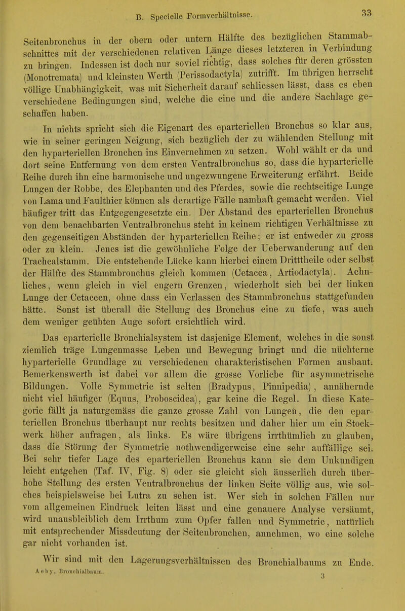 Seitenbronchus in der obern oder imtein Hälfte des bezüglichen Stammab- schnittes mit der verschiedenen relativen Länge dieses letzteren in Verbindung zu bringen. Indessen ist doch nur soviel richtig, dass solches für deren grössten (Monotremata) und kleinsten Werth (Perissodactyla) zutrifft. Im übrigen herrscht völlige Unabhängigkeit, was mit Sicherheit darauf schliessen lässt, dass es eben verschiedene Bedingungen sind, welche die eine und die andere Sachlage ge- schaffen haben. In nichts spricht sich die Eigenart des eparteriellen Bronchus so klar aus, wie in seiner geringen Neigung, sich bezüglich der zu wählenden Stellung mit den hyparteriellen Bronchen ins Einvernehmen zu setzen. Wohl wählt er da und dort seine Entfernung von dem ersten Venü-albronchus so, dass die hyparterielle Keihe durch ihn eine harmonische und ungezwungene Erweiterung erfährt. Beide Lungen der Robbe, des Elephanten und des Pferdes, sowie die rechtseitige Lunge von Lama und Faulthier können als derartige Fälle namhaft gemacht werden. Viel häufiger tritt das Entgegengesetzte ein. Der Abstand des eparteriellen Bronchus von dem benachbarten Ventralbronchus steht in keinem richtigen Verhältnisse zu den gegenseitigen Abständen der hyparteriellen Reihe; er ist entweder zu gross oder zu klein. Jenes ist die gewöhnliche Folge der Ueberwanderung auf den Tracheaistamm. Die entstehende Lücke kann hierbei einem Dritttheile oder selbst der Hälfte des Stammbronchus gleich kommen (Cetacea, Artiodactyla). Aehn- liches, wenn gleich in viel engern Grenzen, wiederholt sich bei der linken Lunge der Cetaceen, ohne dass ein Verlassen des Stammbronchus stattgefunden hätte. Sonst ist überall die Stellung des Bronchus eine zu tiefe, was auch dem weniger geübten Auge sofort ersichtlich wird. Das eparterielle Bronchial System ist dasjenige Element, welches in die sonst ziemlich träge Lungenmasse Leben und Bewegung bringt und die nüchterne hyparterielle Grundlage zu verschiedenen charakteristischen Formen ausbaut. Bemerkenswerth ist dabei vor allem die grosse Vorliebe für asymmetrische Bildungen. Volle Symmetrie ist selten (Bradypus, Pinnipedia), annähernde nicht viel häufiger (Equus, Proboscidea), gar keine die Regel. In diese Kate- gorie fällt ja naturgemäss die ganze grosse Zahl von Lungen, die den epar- teriellen Bronchus überhaupt nur rechts besitzen und daher hier um ein Stock- werk höher aufragen, als links. Es wäre übrigens irrthümlich zu glauben, dass die Störung der Symmetrie nothwendigerweise eine sehr auffällige sei. Bei sehr tiefer Lage des eparteriellen Bronchus kann sie dem Unkundigen leicht entgehen (Taf IV, Fig. 8) oder sie gleicht sich äusserlich durch über- hohe Stellung des ersten Ventralbronchus der linken Seite völlig aus, wie sol- ches beispielsweise bei Lutra zu sehen ist. Wer sich in solchen Fällen nur vom allgemeinen Eindruck leiten lässt und eine genauere Analyse versäumt, wird unausbleiblich dem In-thum zum Opfer fallen und Symmetrie, natürlich mit entsprechender Missdeutung der Seitenbrouchen, annehmen, wo eine solche gar nicht vorhanden ist. Wir sind mit den Lagerungsverhältnissen des Bronchialbaums zu Ende. Aeby, Broiiehiiilbiiuin.