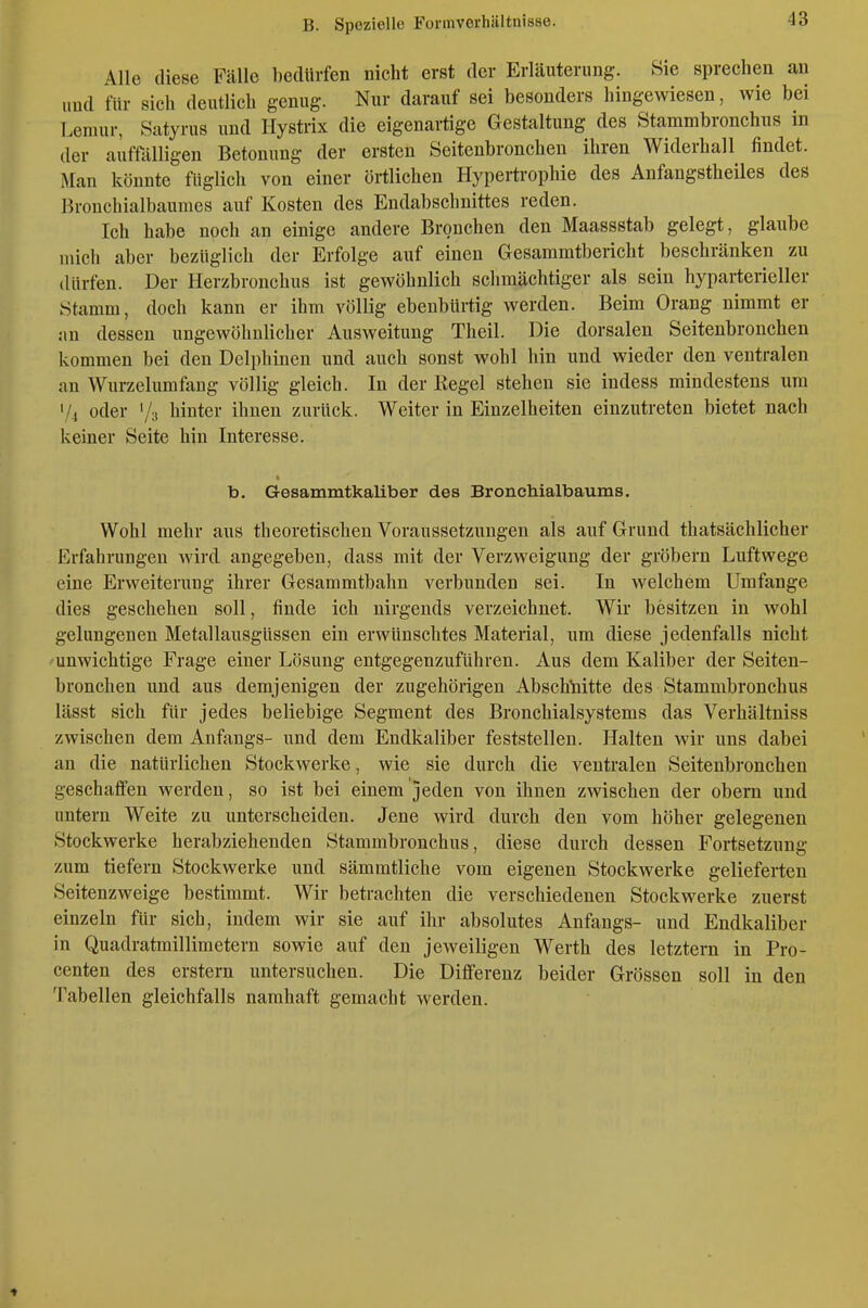 Alle diese Fälle bedürfen nicht erst der Erläuterung. Sie sprechen an und für sich deutlich genug. Nur darauf sei besonders hingewiesen, wie bei Lemur, Satyrus und Hystrix die eigenartige Gestaltung des Stammbronchus in der auffälligen Betonung der ersten Seitenbronchen ihren Widerhall findet. Man könnte füglich von einer örtlichen Hypertrophie des Anfangstheiles des Bronchialbaumes auf Kosten des Endabschnittes reden. Ich habe noch an einige andere Bronchen den Maassstab gelegt, glaube mich aber bezüglich der Erfolge auf einen Gesaramtbericht beschränken zu dürfen. Der Herzbronchus ist gewöhnlich schmächtiger als sein hyparterieller Stamm, doch kann er ihm völlig ebenbürtig werden. Beim Orang nimmt er !in dessen ungewöhnlicher Ausweitung Theil. Die dorsalen Seitenbronchen kommen bei den Delphinen und auch sonst wohl hin und wieder den ventralen an Wurzelumfang völlig gleich. In der Kegel stehen sie indess mindestens um '/., oder Ys hinter ihnen zurück. Weiter in Einzelheiten einzutreten bietet nach keiner Seite hin Interesse. b. Gesammtkaliber des BroncMalbaums. Wohl mehr aus theoretischen Voraussetzungen als auf Grund thatsächlicher Erfahrungen wird angegeben, dass mit der Verzweigung der gröbern Luftwege eine Erweiterung ihrer Gesammtbahu verbunden sei. In Avelchem Umfange dies geschehen soll, finde ich nirgends verzeichnet. Wir besitzen in wohl gelungenen Metallausgüssen ein erwünschtes Material, um diese jedenfalls nicht unwichtige Frage einer Lösung entgegenzuführen. Aus dem Kaliber der Seiten- bronchen und aus demjenigen der zugehörigen Abschnitte des Stammbronchus lässt sich für jedes beliebige Segment des Bronchialsystems das Verhältniss zwischen dem Anfangs- und dem Endkaliber feststellen. Halten wir uns dabei an die natürlichen Stockwerke, wie sie durch die ventralen Seitenbronchen geschaffen werden, so ist bei einem jeden von ihnen zwischen der obern und untern Weite zu unterscheiden. Jene wird durch den vom höher gelegenen Stockwerke herabziehenden Stammbronchus, diese durch dessen Fortsetzung zum tiefern Stockwerke und sämmtliche vom eigenen Stockwerke gelieferten Seitenzweige bestimmt. Wir betrachten die verschiedenen Stockwerke zuerst einzeln für sich, indem wir sie auf ihr absolutes Anfangs- und Endkaliber in Quadratmillimetern sowie auf den jeweiligen Werth des letztern in Pro- centen des erstem untersuchen. Die Differenz beider Grössen soll in den Tabellen gleichfalls namhaft gemacht werden.