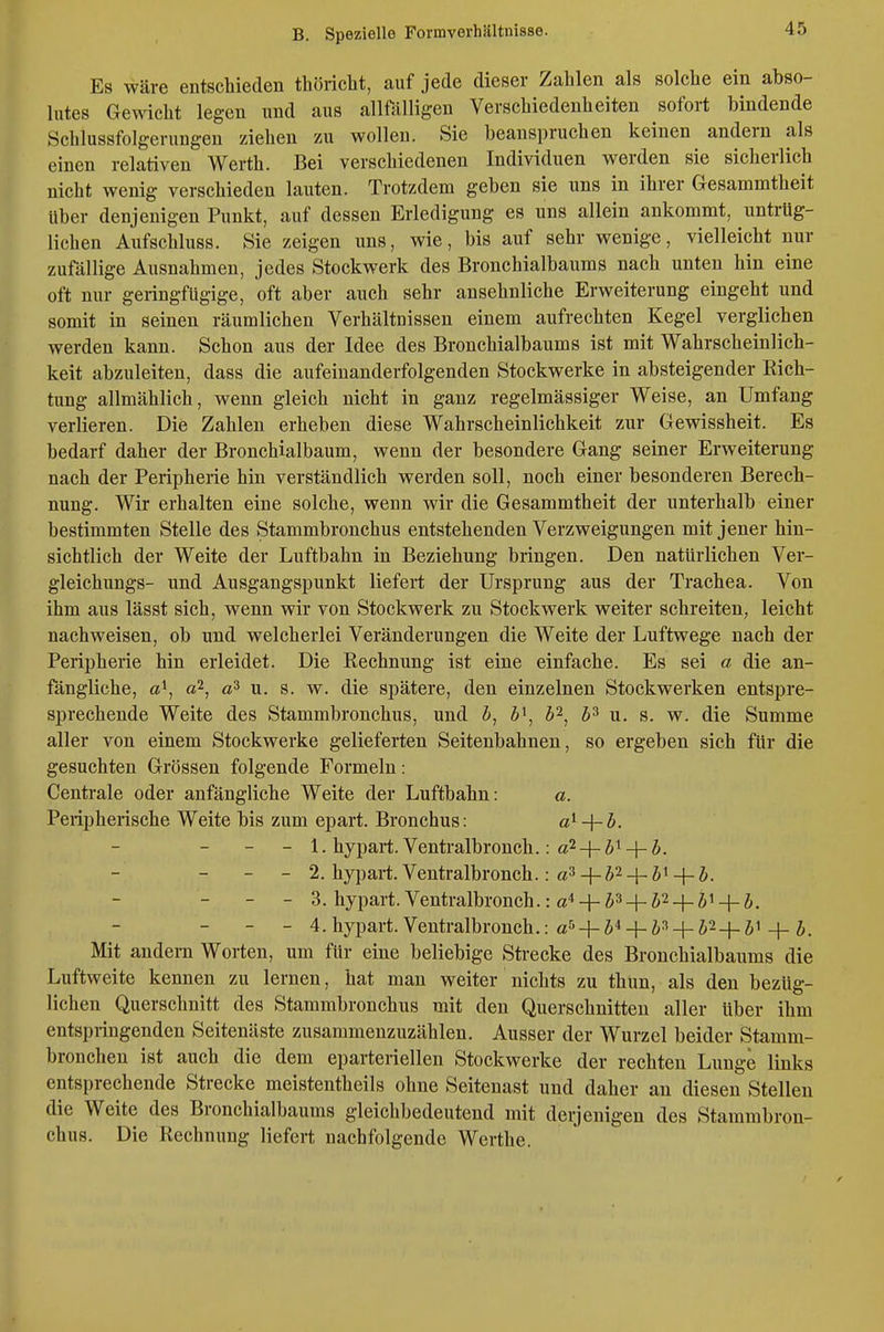 Es wäre entschieden tliöricbt, auf jede dieser Zahlen als solche ein abso- lutes Gewicht legen und aus allfölligen Verschiedenheiten sofort bindende Schlussfolgerungen ziehen zu wollen. Sie beanspruchen keinen andern als einen relativen Werth. Bei verschiedenen Individuen werden sie sicherlich nicht wenig verschieden lauten. Trotzdem geben sie uns in ihrer Gesammtheit Uber denjenigen Punkt, auf dessen Erledigung es uns allein ankommt, untrüg- lichen Aufschluss. Sie zeigen uns, wie, bis auf sehr wenige, vielleicht nur zufällige Ausnahmen, jedes Stockwerk des Bronchialbaums nach unten hin eine oft nur geringfügige, oft aber auch sehr ansehnliche Erweiterung eingeht und somit in seinen räumlichen Verhältnissen einem aufrechten Kegel verglichen werden kann. Schon aus der Idee des Bronchialbaums ist mit Wahrscheinlich- keit abzuleiten, dass die aufeinanderfolgenden Stockwerke in absteigender Rich- tung allmählich, wenn gleich nicht in ganz regelmässiger Weise, an Umfang verlieren. Die Zahlen erheben diese Wahrscheinlichkeit zur Gewissheit. Es bedarf daher der Bronchialbaum, wenn der besondere Gang seiner Erweiterung nach der Peripherie hin verständlich werden soll, noch einer besonderen Berech- nung. Wir erhalten eine solche, wenn wir die Gesammtheit der unterhalb einer bestimmten Stelle des Stammbronchus entstehenden Verzweigungen mit jener hin- sichtlich der Weite der Luftbahn in Beziehung bringen. Den natürlichen Ver- gleichungs- und Ausgangspunkt liefert der Ursprung aus der Trachea. Von ihm aus lässt sich, wenn wir von Stockwerk zu Stockwerk weiter schreiten, leicht nachweisen, ob und welcherlei Veränderungen die Weite der Luftwege nach der Perii3herie hin erleidet. Die Rechnung ist eine einfache. Es sei a die an- fängliche, a\ aP-^ u. s. w. die spätere, den einzelnen Stockwerken entspre- sprechende Weite des Stammbronchus, und ä, Z>i, h'^^ h^ u. s. w. die Summe aller von einem Stockwerke gelieferten Seitenbahnen, so ergeben sich für die gesuchten Grössen folgende Formeln: Centrale oder anfängliche Weite der Luftbahn: a. Perii)herische Weite bis zum epart. Bronchus: a^ + ö. - - - 1. hypart. Ventralbronch.: a^-f-Ä^-f- - - - 2. hypart.Ventralbronch.: a3 + ft24_5i^j. - - 3. hypart. Ventralbronch.: a4 _|_ ja_|_ ^,2 _|_ ji _[_ j_ - - - 4.hypart. Ventralbronch.: «ti-j-5*4-+5^-1-i. Mit andern Worten, um für eine beliebige Strecke des Bronchialbaums die Luftweite kennen zu lernen, hat man weiter nichts zu thun, als den bezüg- lichen Querschnitt des Stammbronchus mit den Querschnitten aller über ihm entspringenden Seitenäste zusammenzuzählen. Ausser der Wurzel beider Stamm- bronchen ist auch die dem eparteriellen Stockwerke der rechten Lunge links entsprechende Strecke meistentheils ohne Seitenast und daher an diesen Stellen die Weite des Bronchialbaums gleichbedeutend mit derjenigen des Stammbron- chus. Die Rechnung liefert nachfolgende Werthe.