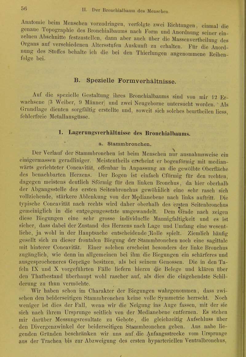 Anatomie beim Meüsclieii vorzudnng-cn, verfolgte /.wei Richtungen, einmal die genaue Topographie des Bronchialbaiuns nach Form und Anordnung seiner ein zelnen Abschnitte festzustellen, dann aber auch Uber die Massenvertheilung des Organs auf verschiedenen Altersstufen Auskunft zu erhalten. Für die Anord- nung des Stoffes behalte ich die bei den Thierlungen angenommene Keihen- lolge bei. B. Spezielle Formverhältnisse. Auf die spezielle Gestaltung ihres Bronchialbaums sind von mir 12 Er- wachseue (3 Weiber, 9 Männer) und zwei Neugeborne untersucht worden. ^ Als Grundlage dienten sorgfältig erstellte und, soweit sich solches beurtheileu Hess, fehlerfreie Metallausgüsse. 1. Lageriingsverliältiiisse des Broncliialbaums. a. Stammbronchen. Der Verlauf der Stammbronchen ist beim Menschen nur ausnahmsweise ein einigermassen geradliniger. Meistentheils ereclieint er bogenförmig mit median- wärts gerichteter Concavität, offenbar in Anpassung an die gewölbte Oberfläche des benachbarten Herzens. Der Bogen ist einfach Cförmig für den rechten, dagegen meistens deutlich Sförmig für den linken Bronchus, da hier oberhalb der Abgaugsstelle des ersten Seitenbronchus gewöhnlich eine sehr rasch sich vollziehende, stärkere Ablenkung von der Medianebene nach links auftritt. Die typische Concavität nach rechts wird daher oberhalb des ersten Seitenbronchus gemeiniglich in die entgegengesetzte umgewandelt. Dem Grade nach zeigen diese Biegungen eine sehr grosse individuelle Mannigfaltigkeit und es ist sicher, dass dabei der Zustand des Herzens nach Lage und Umfang eine wesent- liche, ja wohl in der Hauptsache entscheidende .'Rolle spielt. Ziemlich häufig gesellt sich zu dieser frontalen Biegung dei* Stammbronchen noch eine sagittale mit hinterer Concavität. Einer solchen erscheint besonders der linke Bronchus zugänglich, wie denn im allgemeinen bei ihm die Biegungen ein schärferes und ausgesprocheneres Gepräge besitzen, als bei seinem Genossen. Die in den Ta- feln IX und X vorgeführten Fälle liefern hierzu die Belege und klären über den Thatbestand überhaupt wohl rascher auf, als dies die eingehendste Schil- derung zu thun vermöchte. Wir haben schon im Charakter der Biegungen wahrgenommen, dass zwi- schen den beiderseitigen Stammbronchen keine volle Symmetrie herrscht. Noch weniger ist dies der Fall, wenn wir die Neigung ins Auge fassen, mit der sie sich nach ihrem Ursprünge seitlich von der Medianebene entfernen. Es stehen mir darüber Messungsrcsultate zu Gebote, die gleichzeitig Aufschluss über den Divergenzwinkel der beiderseitigen Stammbronchen geben. Aus nahe lie- genden Gründen beschränken wir uns auf . die Anfangsstrecke vom Ursprünge aus der Trachea bis zur Abzweigung des ersten hyparteriellen V^entralbronchus,