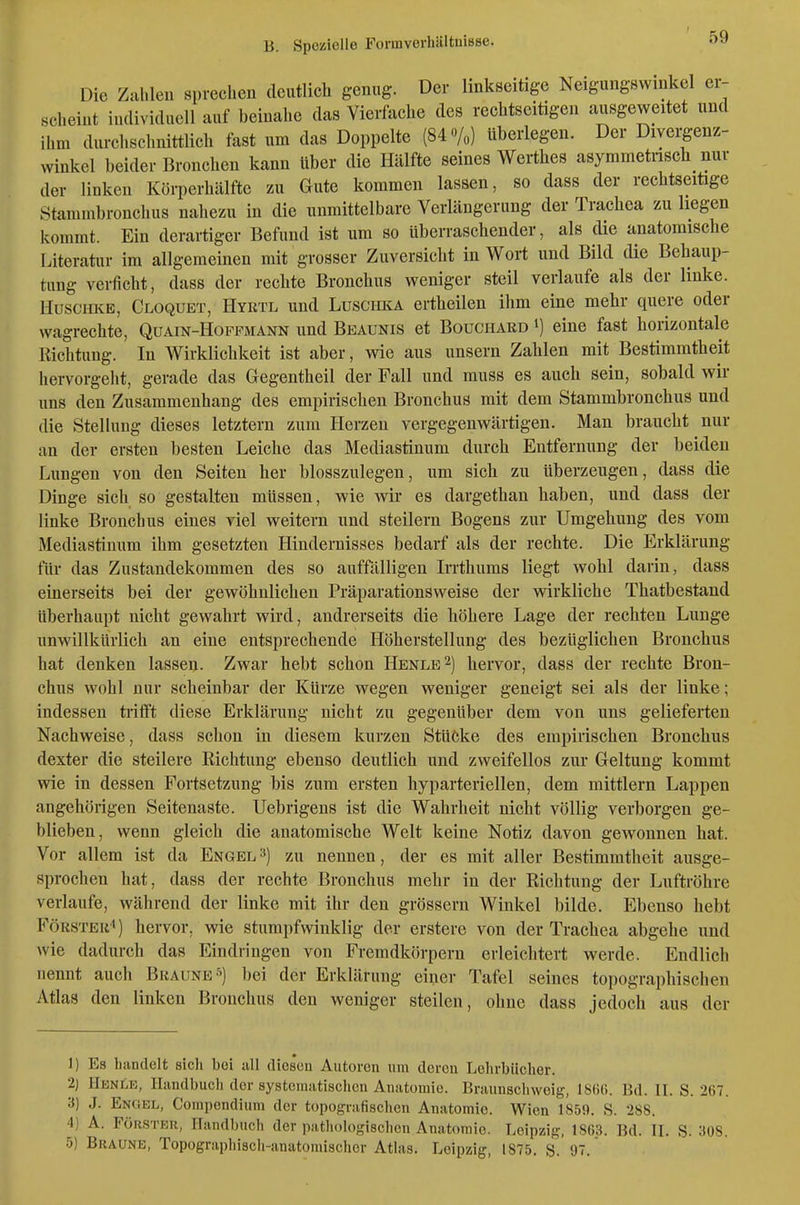 Die Zahlen sprechen deutlich genug. Der linkseitige Neigungswinkel er- scheint iiulivicluell auf beiualic (las Vierfache des reclitscitigen ausgeweitet und ihm durchschnittlich fast um das Doppelte (84 o/«) überlegen. Der Diyergenz- winkcl beider Bronchen kann über die Hälfte seines Werthes asymmetiisch_ nur der linken Körperhälfte zu Gute kommen lassen, so dass der reclitseitige Stammbronchus nahezu in die unmittelbare Verlängerung der Trachea zu hegen kommt. Ein derartiger Befund ist um so überraschender, als die anatomische Literatur im allgemeinen mit grosser Zuversicht in Wort und Bild die Behaup- tung verficht, dass der rechte Bronchus weniger steil verlaufe als der linke. HusciiKE, Cloquet, Hyrtl und Luschka ertheilen ihm eine mehr quere oder wagrechte, Quain-Hoffmann und Beaunis et Bouchard i) eine fast horizontale Richtung. In Wirklichkeit ist aber, wie aus unsern Zahlen mit Bestimmtheit hervorgeht, gerade das Gegentheil der Fall und muss es auch sein, sobald wir uns den Zusammenhang des empirischen Bronchus mit dem Stammbronchus und die Stellung dieses letztern zum Herzen vergegenwärtigen. Man braucht nur an der ersten besten Leiche das Mediastinum durch Entfernung der beiden Lungen von den Seiten her blosszulegen, um sich zu überzeugen, dass die Dinge sich so gestalten müssen, wie wir es dargethan haben, und dass der linke Bronchus eines viel weitern und steilern Bogens zur Umgehung des vom Mediastinum ihm gesetzten Hindernisses bedarf als der rechte. Die Erklärung für das Zustandekommen des so auffälligen Irrthums liegt wohl darin, dass einerseits bei der gewöhnlichen Präparationsweise der wirkliche Thatbestand überhaupt nicht gewahrt wird, andrerseits die höhere Lage der rechten Lunge unwillkürlich an eine entsprechende Höherstellung des bezüglichen Bronchus hat denken lassen. Zwar hebt schon Henle^) hervor, dass der rechte Bron- chus wohl nur scheinbar der Kürze wegen weniger geneigt sei als der linke; indessen trifft diese Erklärung nicht zu gegenüber dem von uns gelieferten Nachweise, dass schon in diesem kurzen Stücke des empirischen Bronchus dexter die steilere Richtung ebenso deutlich und zweifellos zur Geltung kommt wie in dessen Fortsetzung bis zum ersten hyparteriellen, dem mittlem Lappen angehörigen Seitenaste. Uebrigens ist die Wahrheit nicht völlig verborgen ge- blieben, wenn gleich die anatomische Welt keine Notiz davon gewonnen hat. Vor allem ist da Engel =*) zu nennen, der es mit aller Bestimmtheit ausge- sprochen hat, dass der rechte Bronchus mehr in der Richtung der Luftröhre verlaufe, während der linke mit ihr den grössern Winkel bilde. Ebenso bebt Förster!) hervor, wie stumpfwinklig der erstere von der Trachea abgehe und wie dadurch das Eindringen von Fremdkörpern erleichtert werde. Endlich nennt auch Braunes) bei der Erklärung einer Tafel seines topographischen Atlas den linken Bronchus den weniger steilen, ohne dass jedoch aus der 1) Es handelt sich bei all diesen Autoren um deren Lehrbücher. 2) HbnUe, Handbuch der systematischen Anatomie. Braunschwoig, 1866. Bd. IL S. 267. 3) J. Engel, Compendium der topografischen Anatomie. Wien 1859. S. 288. 4) A. FÖRSTBU, Handbuch der pathologischen Anatomie. Leipzig, 1863. Bd. IL S. 308. 5) Braune, Topographisch-anatomischer Atlas. Leipzig, 1875, S. 97.