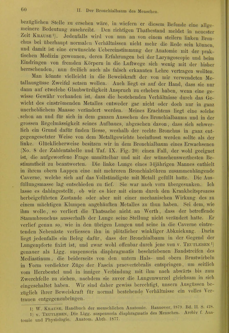 bezüglichen Stelle zu ersehen wäre, in wiefern er diesem Befunde eine allge- nieinere Bedeutung zuschreibt. Den richtigen Tlmtbestaud meldet in neuester Zeit Krause'). Jedenfalls wird von nun an von einem steilern linken Bron- chus bei überhaupt normal(Mi Verhältnissen nicht mehr die Rede sein können, und damit ist eine erwünschte Uebereinstimmung der Anatomie mit der prak- tischen Medizin gewonnen, deren Erfahrungen bei der Laryngoscopie und ])eim Eindringen von fremden Körpern in die Luftwege sich wenig mit der bisher herrschenden, nun freilich auch als falsch erkannten Lehre vertragen wollten. Man könnte vielleicht in die Beweiskraft der von mir verwendeten Me- tallausgüsse Zweifel setzen wollen. Auch liegt es auf der Hand, dass sie nur dann auf etwelche Glaubwürdigkeit Anspruch zu erheben haben, wenn eine ge- wisse Gewähr vorhanden ist, dass die bestehenden Verhältnisse durch das Ge- wicht des einströmenden Metalles entweder gar nicht oder doch nur in ganz unerheblichem Maasse verändert werden. Meines Erachtens liegt eine solche schon an und für sich in dem ganzen Aussehen des Bronchialbaums und in der grossen ßegelmässigkeit seines Aufbaues, abgesehen davon, dass sich schwer- lich ein Grund dafür finden Hesse, weshalb der rechte Bronchus in ganz ent- gegengesetzter Weise von dem Metallgewichte beeinflusst werden sollte als der linke. Glücklicherweise besitzen wir in dem Bronchialbaum eines Erwachsenen (No. 8 der Zahlentabelle und Taf. IX. Fig. 20) einen Fall, der wohl geeignet ist, die aufgeworfene Frage unmittelbar und mit der wünschenswerthesten Be- stimmtheit zu beantworten. Die linke Lunge eines 34jährigen Mannes enthielt in ihrem obern Lappen eine mit mehreren Bronchialröhren zusammenhängende Caverne, welche sich auf das Vollständigste mit Metall gefüllt hatte. Die Aus- füllungsmasse lag entschieden zu tief. Sie war nach vorn übergesunken. Ich lasse es dahingestellt, ob wir es hier mit einem durch den Krankheitsprozess herbeigeführten Zustande oder aber mit einer mechanischen Wirkung des zu einem mächtigen Klumpen angehäuften Metalles zu thuu haben. Sei dem, wie ihm wolle, so verliert die Thatsache nicht an Werth, dass der betreffende Stammbronchus ausserhalb der Lunge seine Stellung nicht verändert hatte. Er verlief genau so, wie in den übrigen Lungen und seine in die Caverne eintre- tenden Nebenäste verliessen ihn in plötzlicher winkliger Abknickung. Darin liegt jedenfalls ein Beleg dafür, dass der Bronchialbaum in der Gegend der Lungenpforte fixirt ist, und zwar wohl offenbar durch jene von v. Teutleben ') genauer als Ligg. suspeusoria diaphragmatis beschriebenen Bandstreifen des Mediastinum, die beiderseits von den untern Hals- und obern Brustwirbeln in Form verdickter Züge der Fascia praevertebralis entspringen, um seitlich vom Herzbeutel und in inniger Verbindung mit ihm nach abwärts bis zum Zwerchfelle zu ziehen, nachdem sie zuvor die Lungenwurzel gleichsam in sich eingeschaltet haben. Wir sind daher gewiss berechtigt, unsern Ausgüssen be- züglich ihrer Beweiskraft für normal bestehende Verhältnisse ein volles Ver- trauen entgegenzubringen. 1) W. Krause, Handbuch der menschlichen Anatomie. Hannover, ISTtt. Bd. II. S. 428. 1) V. Teutleben, Die Ligg. siispensoria dinpiiragmatis des Mensclien. Aroliiv f. Ana- tomie xind Physiologie. Anatom. Abth. 1877.
