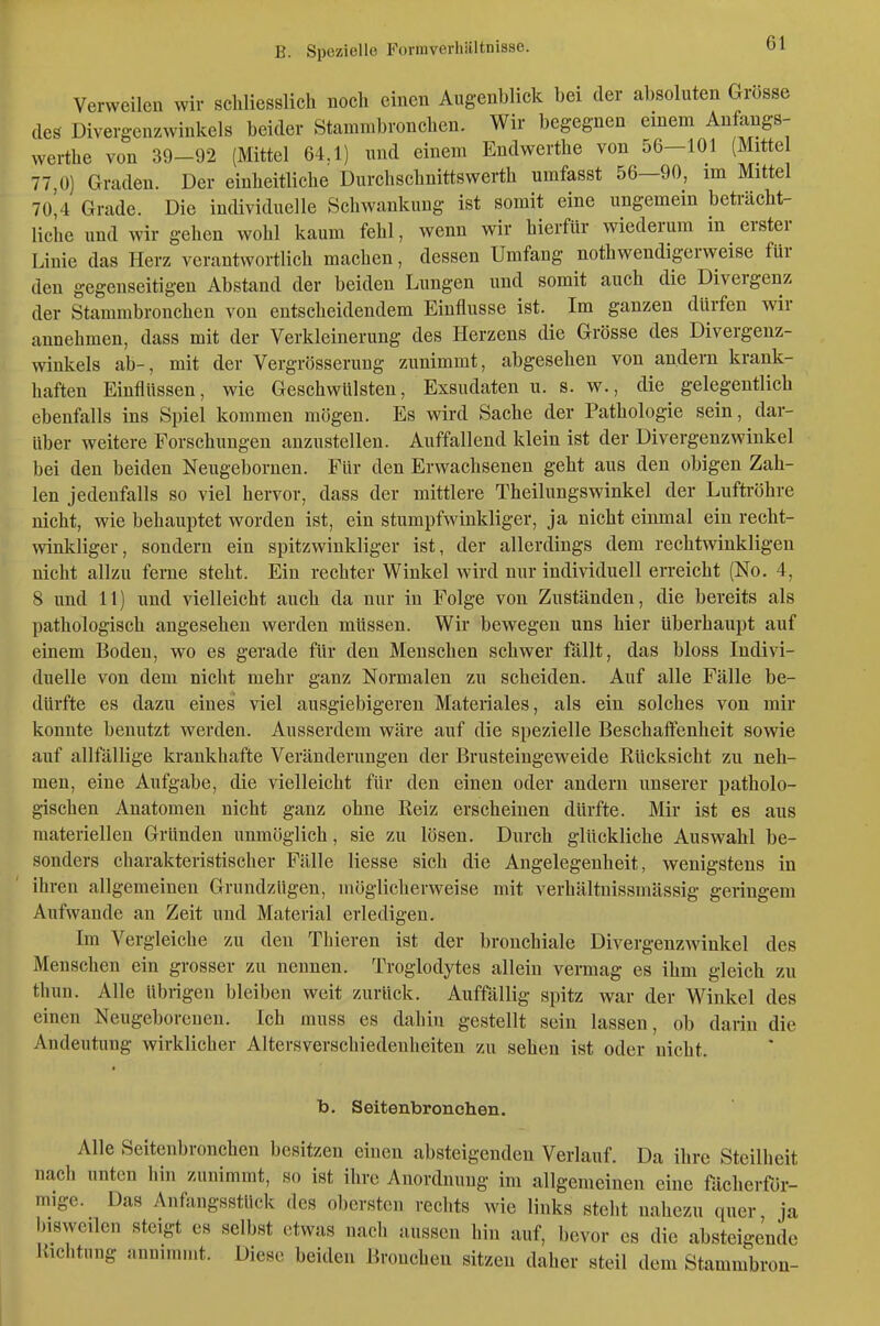 Verweilen wir schliesslich noch einen Augenblick bei der absoluten Grosse des Divergenzwinkels beider Stamnibronchen. Wir begegnen einem Anfangs- werthe von 39-92 (Mittel 64.1) und einem Endwerthe von 56—101 (Mittel 77,0] Graden. Der einheitliche Durchschnittswerth umfasst 56—90, im Mittel 70^4 Grade. Die individuelle Schwankung ist somit eine ungemein beti'ächt- liche und wir gehen wohl kaum fehl, wenn wir hierfür wiederum in erster Linie das Herz verantwortlich machen, dessen Umfang nothwendigerweise für den gegenseitigen Abstand der beiden Lungen und somit auch die Divergenz der Stammbronchen von entscheidendem Einflüsse ist. Im ganzen dürfen wir annehmen, dass mit der Verkleinerung des Herzens die Grösse des Divergenz- winkels ab-, mit der Vergrösserung zunimmt, abgesehen von andern krank- haften Einflüssen, wie Geschwülsten, Exsudaten u. s. w., die gelegentlich ebenfalls ins Spiel kommen mögen. Es wird Sache der Pathologie sein, dar- über weitere Forschungen anzustellen. Auffallend klein ist der Divergenzwinkel bei den beiden Neugebornen. Für den Erwachsenen geht aus den obigen Zah- len jedenfalls so viel hervor, dass der mittlere Theilungswinkel der Luftröhre nicht, wie behauptet worden ist, ein stumpfwinkliger, ja nicht einmal ein recht- winkliger, sondern ein spitzwinkliger ist, der allerdings dem rechtwinkligen nicht allzu ferne steht. Ein rechter Winkel wird nur individuell erreicht (No. 4, 8 und 11) und vielleicht auch da nur in Folge von Zuständen, die bereits als pathologisch angesehen werden müssen. Wir bewegen uns hier überhaupt auf einem Boden, wo es gerade für den Menschen schwer fällt, das bloss Indivi- duelle von dem nicht mehr ganz Normalen zu scheiden. Auf alle Fälle be- dürfte es dazu eines viel ausgiebigeren Materiales, als ein solches von mir konnte benutzt werden. Ausserdem wäre auf die spezielle Beschaflenheit sowie auf allfällige krankhafte Veränderungen der Brusteingeweide Rücksicht zu neh- men, eine Aufgabe, die vielleicht für den einen oder andern unserer patholo- gischen Anatomen nicht ganz ohne Reiz erscheinen dürfte. Mir ist es ans materiellen Gründen unmöglich, sie zu lösen. Durch glückliche Auswahl be- sonders charakteristischer Fälle Hesse sich die Angelegenheit, wenigstens in ihren allgemeinen GrundzUgen, möglicherweise mit verhältnissmässig geringem Aufwände an Zeit und Material erledigen. Im Vergleiche zu den Thieren ist der bronchiale Divergenzwinkel des Menschen ein grosser zu nennen. Troglodytes allein vermag es ihm gleich zu thun. Alle übrigen bleiben weit zurück. Auffällig spitz war der Winkel des einen Neugeborenen. Ich rauss es dahin gestellt sein lassen, ob darin die Andeutung wirklicher Altersverschiedenheiteu zu sehen ist oder nicht. b. Seitenbronehen. Alle Seitenbronehen besitzen einen absteigenden Veriauf. Da ihre Steilheit nach unten hin zunimmt, so ist ihre Anordnung im allgemeinen eine fäclierfür- mige. Das Anfangsstück des obersten rechts wie links stellt nahezu quer ja bisweilen steigt es selbst etwas nach aussen hin auf, bevor es die absteigende Uichtung annimmt. Diese beiden Bronchen sitzen daher steil dem Stammbron-