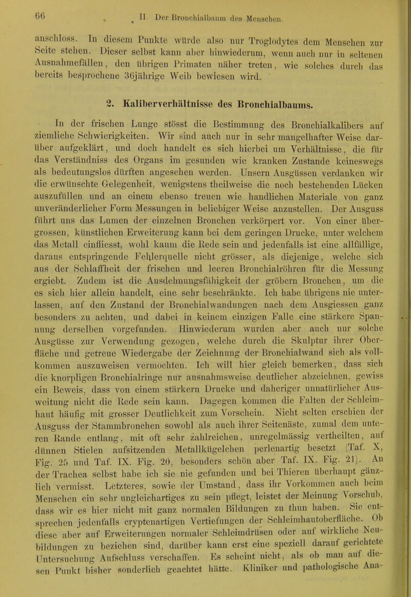 anschloss. In diesem Punkte würde also nur Troglodytes dem Menschen zur Seite stehen. Dieser selbst kann aber hinwiederum, wenn auch nur in seltenen Ausnahmefällen, den übrigen Primaten näher treten, wie solclies durcli das bereits besprochene 3üjährige Weib bewiesen wird. ' 2. Kaliberverlüiltnisse des Bronchialbaums. In der frischen Lunge stösst die Bestimmung des Bronchialkalibers auf ziemliche Schwierigkeiten. Wir sind auch nur in sehr mangelhafter Weise dar- über aufgeklärt, und doch handelt es sich hierbei um Verhältnisse, die für das Verständniss des Organs im gesunden wie kranken Zustande keineswegs als bedeutungslos dürften angesehen werden. Unsern Ausgüssen verdanken wir die erwünschte Gelegenheit, wenigstens theilweise die noch bestehenden Lücken auszufüllen und an einem ebenso treuen wie handlichen Materiale von ganz imveränderlicher Form Messungen in beliebiger Weise anzustellen. Der Ausguss führt uns das Lumen der einzelnen Bronchen verkörpert vor. Von einer über- grossen, künstlichen Erweiterung kann bei dem geringen Drucke, unter welchem das Metall einfliesst, wohl kaum die Rede sein und jedenfalls ist eine allfällige, daraus entspringende Fehlerquelle nicht grösser, als diejenige, welche sich aus der Schlaffheit der frischen und leeren Bronchialröhren für die Messung ergiebt. Zudem ist die Ausdehnungsfähigkeit der gröbern Bronchen, um die es sich hier allein handelt, eine sehr beschränkte. Ich habe übrigens nie unter- lassen, auf den Zustand der Bronchialwaudungen nach dem Ausgiessen ganz besonders zu achten, und dabei in keinem einzigen Falle eine stärkere Span- nung derselben vorgefunden. Hinwiederum wurden aber auch nur solche Ausgüsse zur Verwendung gezogen, welche durch die Skulptur ihrer Ober- fläche und geti-eue Wiedergabc der Zeichnung der Bronchialwand sich als voll- kommen auszuweisen vermochten. Ich will hier gleich bemerken, dass sich die knorpligen Bronchialringe nur ausnahmsweise deutlicher abzeichnen, gewiss ein Beweis, dass von einem stärkern Drucke und daheriger unnatürlicher Aus- weitung nicht die Rede sein kann. Dagegen kommen die Falten der Schleim- haut häufig mit grosser Deutlichkeit zimi Vorschein. Nicht selten erschien der Ausguss der Stammbronchen sowohl als auch ihrer Seitenäste, zumal dem unte- ren Rande entlang, mit oft sehr zahlreichen, unregelmässig vertheilten, auf dünnen Stielen aufsitzenden Metallkügelchen perienartig besetzt (Taf. X, Fig. 25 und Taf IX. Fig. 20, besonders schön aber Taf IX. Fig. 21). An der Trachea selbst habe ich sie nie gefunden und bei Thieren überiiaupt gänz- lich vermisst. Letzteres, sowie der Umstand, dass ihr Vorkommen auch beim Menschen ein sehr ungleichartiges zu sein pflegt, leistet der Meinung Vorschul), dass wir es hier nicht mit ganz normalen Bildungen zu thun haben. Sie ent- sprechen jedenfalls cryptenartigen Vertiefungen der Schleimhautoberfläche. Ob diese aber auf Erweiterungen normaler Schleimdrüsen oder auf wirkliche Neu- bildungen zu beziehen sind, darüber kann erst eine speziell darauf gerichtete Untcrsucluing Aufschluss verschafTen. Es scheint nicht, als ob man auf die- sen l'unkt bisher souderiich geachtet hätte. Kliniker und pathologische Ana-