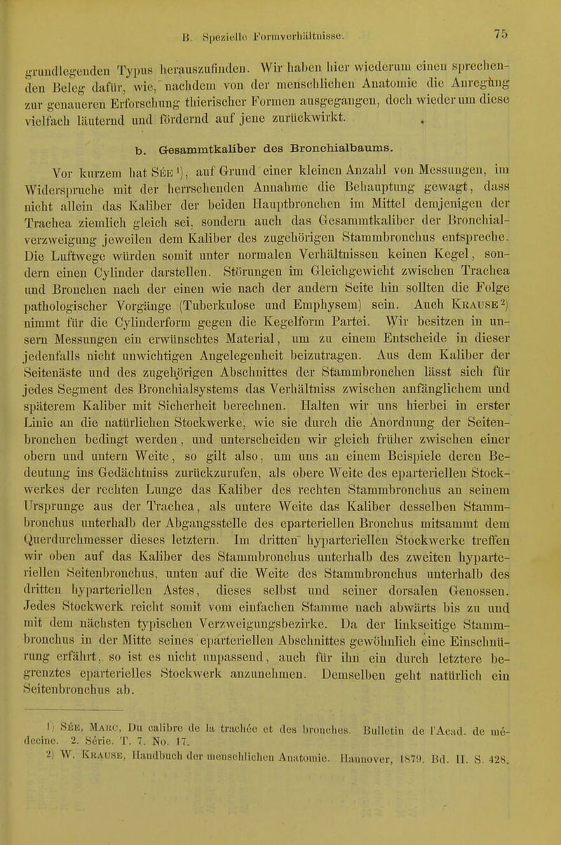 gi-iiu(llcgeii(len Typus herauszufiiuleu. Wir licaben hier wiederum einen sprechen- den Beleg dafür, wie, 'nachdem von der mciischliclien Anatomie die Anregüiig zur geuaueren Erforschung thierischer Formen ausgegangen, doch wiederum diese vielfach läuternd und fördernd auf jene zurückwirkt. b. Gesammtkaliber des BroncMalbaums. Vor kurzem hat See'), auf Grund einer kleinen Anzahl von Messungen, im Widerspruche mit der herrschenden Annahme die Behauptung gewag-t, dass nicht allein das Kaliber der beiden Hauptbronchen im Mittel demjenigen der Trachea zienüich gleich sei, sondern auch das Gesammtkaliber der Bronchial- verzweigung jeweilen dem Kaliber des zugebörigen vStammbronchus entspreche. Die Luftwege würden somit unter normalen Verhältnissen keinen Kegel, son- dern einen Cylinder darstellen. Störungen im Gleichgewicht zwischen Trachea und Bronchen nach der einen wie nach der andern Seite hin sollten die Folge pathologischer Vorgänge (Tuberkulose und Emphysem) sein. Auch Krause2) nimmt für die Cylinderform gegen die Kegelform Partei. Wii besitzen in un- sera Messungen ein erwünschtes Material, um zu einem Entscheide in dieser jedenfalls nicht unwichtigen Angelegenheit beizutragen. Aus dem Kaliber der Seitenäste und des zugehörigen Abschnittes der Stammbronchen lässt sich für jedes Segment des Bronchialsystems das Verhältniss zwischen anfänglichem und späterem Kaliber mit Sicherheit berechnen. Halten wir uns hierbei in erster Linie an die natürlichen Stockwerke, wie sie durch die Anordnung der Seiten- bronchen bedingt werden, und unterscheiden wir gleich früher zwischen einer obern und untern Weite, so gilt also, um uns au einem Beispiele deren Be- deutung ins Gedächtniss zurückzurufen, als obere Weite des eparteriellen Stock- werkes der rechten Lunge das Kaliber des rechten Stammbronchus an seinem Ursprünge aus der Trachea, als untere Weite das Kaliber desselben Stamm- bronchus unterhalb der Abgangsstelle des eparteriellen Bronchus mitsammt dem Querdurchmesser dieses letztern. Im dritten' hyparteriellen Stockw^erke tretFen wir oben auf das Kaliber des Stammbronchus unterhalb des zweiten hyparte- riellen Seitenbronchus, unten auf die Weite des Stammbronchus unterhalb des dritten hyparteriellen Astes, dieses selbst und seiner dorsalen Genossen. Jedes Stückwerk reicht somit vom einfachen Stamme nach abwärts bis zu und mit dem nächsten typischen Verzweigungsbezirke. Da der linkseitige Stamm- bronchus in der Mitte seines ei)arteriellen Abschnittes gewöhnlich eine Einschnü- rung erfährt, so ist es nicht unpassend, auch für ihn ein durch letztere be- grenztes eparterielles Stockwerk anzunehmen. Demselben geht natürlich ein Seitenbronchus ab. I; See, Marc, Du calibrc de la tniclioc et des brouclios. Bulletin de l'Aead. de lue- decinc. 2. Sörie. T. 7. No. 17. •2) W. Krause, Handbuch der menschlichen Anatomie. Hannover, 187!t. Bd. II. S. 428.
