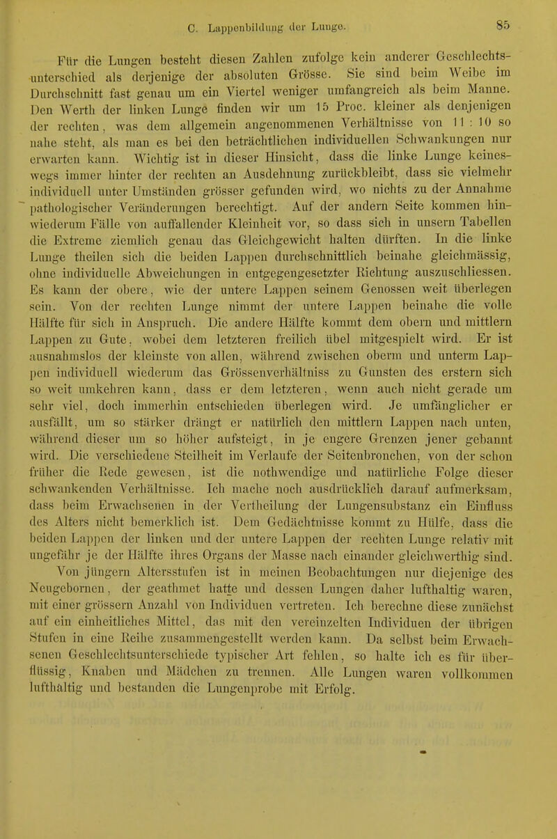 Für die Lungen besteht diesen Zahlen zufolge kein anderer Geschlechts- unterschied als derjenige der absoluten Grösse. Sie sind beim Weibe im Durchschnitt fast genau um ein Viertel weniger umfangreich als beim Manne. Den Werth der linken Lunge finden wir um 15 Proc. kleiner als denjenigen der rechten, was dem allgemein angenommenen Verhältnisse von 11 : 10 so nahe steht, als man es bei den beträchtlichen individuellen Schwankungen nur erwarten kann. Wichtig ist in dieser Hinsicht, dass die linke Lunge keines- wegs immer hinter der rechten an Ausdehnung zurückbleibt, dass sie vielmehr individuell unter Umständen grösser gefunden wird, wo nichts zu der Annahme pathologischer Veränderungen berechtigt. Auf der andern Seite kommen hin- wiederum Fälle von auffallender Kleinheit vor, so dass sich in unsern Tabellen die Extreme ziemlich genau das Gleichgewicht halten dürften. In die linke Lunge theileu sich die beiden Lap])en durchschnittlich beinahe gleichmässig, ohne individuelle Abweichungen in entgegengesetzter Richtung auszuschliessen. Es kann der obere, wie der untere Lappen seinem Genossen weit überlegen sein. Von der rechten Lunge nimmt der untere Trappen beinahe die volle Hälfte für sich in Anspruch. Die andere Hälfte kommt dem obern und mittlem Lappen zu Gute, wobei dem letzteren freilich übel mitgespielt wird. Er ist ausnahmslos der kleinste von allen, während zwischen oberm und unterm Lap- pen individuell wiederum das Grössenverhältniss zu Gunsten des erstem sich so weit umkehren kann, dass er dem letzteren, wenn auch nicht gerade um sehr viel, doch immerhin entschieden überlegen wird. Je umfänglicher er ausfällt, um so stärker drängt er natürlich den mittlem Lappen nach unten, während dieser um so höher aufsteigt, in je engere Grenzen jener gebannt wird. Die verschiedene Steilheit im Verlaufe der Seitenbronchen, von der schon früher die Rede gewesen, ist die nothwendige und natürliche Folge dieser schwankenden Verhältnisse. Ich mache noch ausdrücklich darauf aufmerksam, dass beim Erwachsenen in der Vertlieilung der Lungensubstanz ein Eiufluss des Alters nicht bemerklich ist. Dem Gedächtnisse kommt zu Hülfe, dass die beiden Lappen der linken und der untere Lappen der rechten Lunge relativ mit ungefähr je der Hälfte ihres Organs der Masse nach einander gleich werthig sind. Von jüngern Altersstufen ist in meinen Beobachtungen nur diejenige des Neugcbornen, der geathmet hatte und dessen Lungen daher lufthaltig waren, mit einer grössern Anzahl von Individuen vertreten. Ich berechne diese zunächst auf ein einheitliches Mittel, das mit den vereinzelten Individuen der übrigen Stufen in eine Reihe zusammengestellt werden kann. Da selbst beim Erwach- senen Geschlechtsunterscliiede typischer Art fehlen, so halte ich es für über- flüssig, Knaben und Mädchen zu trennen. Alle Lungen waren vollkommen lufthaltig und bestanden die Lungenprobe mit Erfolg.