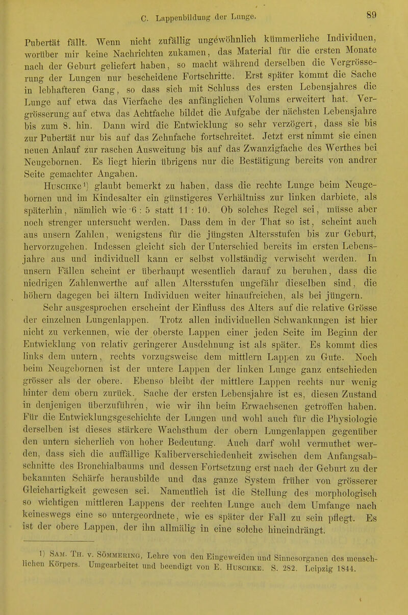 Piibei-tät föllt. Wenn nicht zuföllig ungewöhnlich kümmerliche Individuen, worüber mir keine Nachrichten zukamen, das Material für die ersten Monate nach der Geburt geliefert haben, so macht während derselben die Vergrösse- rung der Lungen nur bescheidene Fortschritte. Erst später kommt die Sache in lebhafteren Gang, so dass sich mit Schluss des ersten Lebensjahres die Lunge auf etwa das Vierfache des anfänglichen Volums erweitert hat. Ver- grösserung auf etwa das Achtfache bildet die Aufgabe der nächsten Lebensjahre bis zum 8. hin. Dann wird die Entwicklung so sehr verzögert, dass sie bis zur Pubertät nur bis auf das Zehnfache fortschreitet. Jetzt erst nimmt sie einen neuen Anlauf zur raschen Ausweitung bis auf das Zwanzigfache des Werthes bei Neugebornen. Es liegt hierin übrigens nur die Bestätigung bereits von andrer Seite gemachter Angaben. HuscHKei) glaubt bemerkt zu haben, dass die rechte Lunge beim Neuge- bornen und im Kindesalter ein günstigeres Verhältniss zur linken darbiete, als späterhin, nämlich wie 6 : 5 statt 11 : 10. Ob solches Regel sei, müsse aber nocli strenger untersucht werden. Dass dem in der That so ist, scheint auch aus uusern Zahlen, wenigstens für die jüngsten Altersstufen bis zur Geburt, hervorzugehen. Indessen gleicht sich der Unterschied bereits im ersten Lebens- jahre aus und individuell kann er selbst vollständig verwischt werden. In unsern Fällen scheint er überhaupt wesentlich darauf zu beruhen, dass die niedrigen Zahlenwerthe auf allen Altersstufen ungefähr dieselben sind, die höheini dagegen bei altern Individuen weiter hinaufreichen, als bei jüngern. Sehr ausgesprochen erscheint der Einfluss des Alters auf die relative Grösse der einzelnen Lungenlappen. Trotz allen individuellen Schwankungen ist hier nicht zu verkennen, wie der oberste Lappen einer jeden Seite im Beginn der Entwicklung von relativ geringerer Ausdehnung ist als später. Es kommt dies links dem untern, rechts vorzugsweise dem mittlem Lappen zu Gute. Noch beim Neugebornen ist der untere Lappen der linken Lunge ganz entschieden grösser als der obere. Ebenso bleibt der mittlere Lappen rechts nur wenig hinter dem obern zurück. Sache der ersten Lebensjahre ist es, diesen Zustand in denjenigen überzuführen, wie wir ihn beim Erwachsenen geti'offen haben. Für die Entwicklungsgeschichte der Lungen und wohl auch für die Physiologie derselben ist dieses stärkere Wachsthum der obern Lungenlappen gegenüber den untern sicheriioh von hoher Bedeutung. Auch darf wohl vermuthet wer- den, dass sich die auffällige Kaliberverschiedenheit zwischen dem Anfangsab- schnitte des Bronchialbaums und dessen Fortsetzung erst nach der Geburt zu der bekannten Schärfe herausbilde und das ganze System früher von grösserer Gleichartigkeit gewesen sei. Namentlich ist die Stellung des morphologisch so wichtigen mittleren Lappens der rechten Lunge auch dem Umfange nach keineswegs eine so untergeordnete, wie es später der Fall zu sein pflegt. Es ist der obere Lappen, der ihn allmälig in eine solche hineindrängt. 1) Sam. Tu. V. SÖMMERiNG, Lehre von den Eingeweiden und Sinncsorgnncn des mensch- lichen Körpers. Umgeurbeitet und beendigt von E. Huschke. S. 282. Leipzig 1844. «