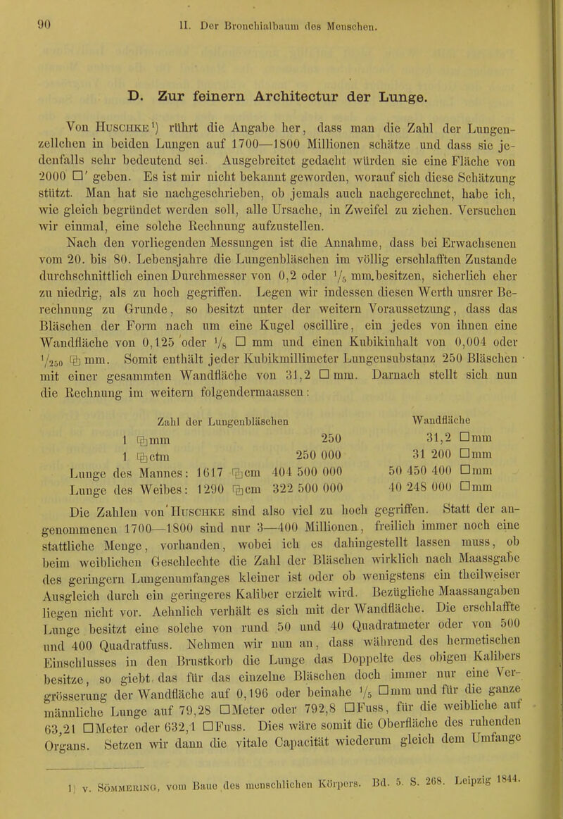 D. Zur feinem Arcliitectur der Lunge. Von Huschke') rührt die Angabe her, dai38 man die Zahl der Lungen- zellchen in beiden Lungen auf 1700—1800 Millionen schätze und dass sie je- denfalls sehr bedeutend sei. Ausgebreitet gedaclit würden sie eine Fläche von 2000 □' geben. Es ist mir nicht bekannt geworden, worauf sich diese Schätzung stützt. Man hat sie nachgeschrieben, ob jemals auch nachgerechnet, habe ich, wie gleich begründet werden soll, alle Ursache, in Zweifel zu ziehen. Versuchen wir einmal, eine solche Rechnung aufzustellen. Nach den vorliegenden Messungen ist die Annahme, dass bei Erwachsenen vom 20. bis 80. Lebensjahre die Lungenbläschen im völlig erschlafften Zustande durchschnittlich einen Durchmesser von 0,2 oder '/s mm.besitzen, sicherlich eher zu niedrig, als zu hoch gegriffen. Legen wir indessen diesen Werth unsrer Be- rechnung zu Grunde, so besitzt unter der weitern Voraussetzung, dass das Bläschen der Form nach um eine Kugel oscillire, ein jedes von ihnen eine Wandfläche von 0,125 oder '/s ^ ^'^^^ einen Kubikinhalt von 0,004 oder 1/250 IS mm. Somit enthält jeder Kubikmillimeter Lungeusubstanz 250 Bläschen • mit einer gesammten Wandfläche von 31,2 □ mm. Darnach stellt sich nun die Rechnung im weitern folgendcrmaasseu: Ziilil der Lungenbläschen Wiiudfliiclie 1 %mm. 250 31,2 Dmm 1 %ctm 250 000 31 200 Dmm Lunge des Mannes: 1617 ilicm 404 500 000 50 450 400 Dmm Lunge des Weibes: 1290 rg^cm 322 500 000 40 248 000 Dnim Die Zahlen von'HusciiKE sind also viel zu hoch gegriffen. Statt der an- genommenen 1700—1800 sind nur 3—400 Millionen, freilich immer noch eine stattliche Menge, vorhanden, wobei ich es dahingestellt lassen muss, ob beim weiblichen Geschlechte die Zahl der Bläschen wirklich nach Maassgabe des geringem Luugenumfanges kleiner ist oder ob wenigstens ein theilweiser Ausgleich durch ein geringeres Kaliber erzielt wird. Bezügliche Maassangabeu liegen nicht vor. Aehnlich verhält es sich mit der Wandfläche. Die erschlaffte Lunge besitzt eine solche von rund .50 und 40 Quadratmeter oder von 500 und 400 Quadratfuss. Nehmen wir nun an, dass während des hermetischen Einschlusses in den Brustkorb die Lunge das Doppelte des obigen Kalibers besitze, so giebt. das für das einzelne Bläschen doch immer nur eine Ver- grösserung der Waudfläche auf 0,196 oder beinahe Vs □ mm und für die ganze männliche Lunge auf 79,28 DMeter oder 792,8 DFuss, für die weibliche aut 63 21 DMeter oder 632,1 DFuss. Dies wäre somit die Oberfläche des ruhenden Organs. Setzen wir dann die vitale Capacität wiederum gleich dem Umfange 1) V. SÖMMEiuNG, vom Baue ,des raonschliclien Körpors. Bd. 5. S. 268. Leipzig 1844.