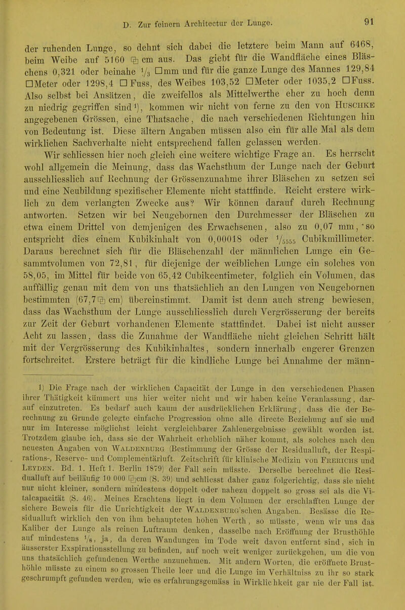 D. Zur feinem Architectiir der Lunge. der ruhenden Lunge, so dehnt sich dabei die letztere beim Mann auf 6468, beim Weibe auf 5160 % cm aus. Das giebt für die Wandfiäche eines Bläs- chens 0,321 oder beinahe 1/3 ümm und für die ganze Lunge des Mannes 129,84 □ Meter oder 1298,4 □ Fuss, des Weibes 103,52 DMeter oder 1035,2 DFuss. Also selbst bei Ansätzen, die zweifellos als Mittelwerthe eher zu hoch denn zu niedrig gegriffen sindi), kommen wir nicht von ferne zu den von Huschke angegebenen Grössen, eine Thatsache, die nach verschiedenen Richtungen hin von Bedeutung ist. Diese ältern Angaben müssen also ein für alle Mal als dem wirklichen Sachverhalte nicht entsprechend fallen gelassen werden. Wir schliessen hier noch gleich eine weitere wichtige Frage an. Es herrscht wohl allgemein die Meinung, dass das Wachsthum der Lunge nach der Geburt ausschliesslich auf Rechnung der Grösseuzunahme ihrer Bläschen zu setzen sei und eine Neubildung spezifischer Elemente nicht stattfinde. Reicht erstere wk- lich zu dem verlangten Zwecke aus? Wir können darauf durch Rechnung antworten. Setzen wir bei Neugebornen den Durchmesser der Bläschen zu etwa einem Drittel von demjenigen des Erwachsenen, also zu 0,07 mm,'so entspricht dies einem Kubikinhalt von 0,00018 oder 75555 Cubikmillimeter. Daraus berechnet sich für die Bläschenzahl der männlichen Lunge ein Ge- sammtvolumen von 72,81, für diejenige der weiblichen Lunge ein solches von 58,05, im Mittel für beide von 65,42 Cubikcentimeter, folglich ein Volumen, das auffällig genau mit dem von uns thatsächlich an den Lungen von Neugebornen bestimmten [67,1% cm) Ubereinstimmt. Damit ist denn auch streng bewiesen, dass das Wachsthum der Lunge ausschliesslich durch Vergrösserung der bereits zur Zeit der Geburt vorhandenen Elemente stattfindet. Dabei ist nicht ausser Acht zu lassen, dass die Zunahme der Wandfläche nicht gleichen Schritt hält mit der Vergrösserung des Kubikinhaltes, sondern innerhalb engerer Grenzen fortschreitet. Erstere beträgt für die kindliche Lunge bei Annahme der männ- I) Die Frage nach der wirklichen Capacität der Lunge in den verschiedenen Phasen iiirer Thiitigkeit kümmert uns hier weiter niclit und wir haben keine Veranlassung, dar- auf einzutreten. Es bedarf auch kaum der ausdrücklichen Erklärung, dass die der Be- rechnung zu Grunde gelegte einfache Progression ohne alle directe Bezieiiung auf sie uud nur im Interesse möglichst leicht vergleichbarer Zahlenergebnisse gewählt worden ist. Trotzdem glaube ich, dass sie der Wahrheit erlieblich näher kommt, als solches nach den neuesten Angaben von Waldenburg (Bestimmung der Grösse der Residualluft, der Respi- rations-, Reserve- und Compleme'ntärluft. Zeitschrift für klinische Medizin von Fkerichs und Leyden. Bd. 1. Heftl. Berlin 1879) der Fall sein müsste. Derselbe berechnet die Resi- dualluft auf beiläufig lü 000 Tiljcm (S. 39) und schliesst daher ganz folgerichtig, dass sie nicht nur nicht kleiner, sondern mindestens doppelt oder nahezu doppelt so gross sei als die Vi- talcapacität (S. Meines Erachtens liegt in dem Volumen der erschlafften Lunge der sichere Beweis für die Unrichtigkeit der WALUENBUiiu'schen Angaben. Besässe die Re- sidualluft wirklich den von ihm behaupteten hohen Werth, so müsste, wenn wir uns das Kaiiber der Lunge als reinen Luftraum denken, dasselbe nach Eröffnung der Brusthöhle auf mindestens '/«> jn, da deren Wandungen im Tode weit davon entfernt sind, sich in ausserstcr Exspirati(msstellung zu befinden, auf noch weit weniger zurückgehen, um die von uns thatsächlich gefundenen Werthe anzunehmen. Mit andern Worten, die eröffnete Brust- hohle musste zu einem so grossen Theile leer und die Lunge im Verhältniss zu ihr so stark geschrumpft gefunden werden, wie es erfalirungsgemäss in Wirklichkeit gar nie der Fall ist.