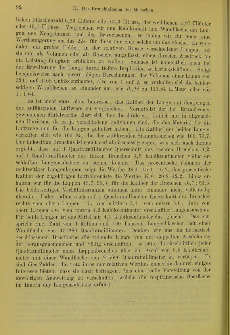 hclieu Jiltusclienzahl 0,23 DMeter oder 62,3 DFuss, clev weiblichen 4 97 DMeter oder 49,7 DFuss. Vergleichen wir nun Kubikinhalt und Wandfläclie der Lun- gen des Neugeborneu und des Erwachsenen, so finden wir für jenen eine Werthsteigerung um das 22-, für diese nur eine solche um das Sfache. Es wäre daher ein grober Fehler, in der relativen Grösse verschiedener Lungen, sei sie nun als Volumen oder als Gewicht aufgefasst, einen directen Ausdruck für die Leistungsfähigkeit erblicken zu wollen. Solches ist namentlich auch bei der Erweiterung der Lunge durch tiefere Inspiration zu berücksichtigen. Steigt beispielsweise nach unsern obigen Berechnungen das Volumen einer Lunge von 3234 auf (3468 Cubikcentimeter, also von 1 auf 2, so verhalten sich die beider- seitigen Wandflächeu zu einander nur wie 79,28 zu 129,84 DMeter oder wie 1 : 1,64. Es ist nicht ganz ohne Interesse, das Kaliber der Lunge mit demjenigen der zuführenden Luftwege zu vergleichen. Vermittelst der bei Erwachsenen gewonnenen Mittelwerthe lässt sich dies durchführen, freilich uur in allgemei- nen Umrissen, da es ja verschiedene Individuen sind, die das Material für die Luftwege und für die Lungen geliefert haben. Die Kaliber der beiden Lungen verhalten sich wie 100:85, die der zuführenden Stammbronchen wie 100:70,7. Der liukseitige Bronchus ist somit verbältuissmässig enger, was sich auch daraus ergiebt, dass auf 1 Quadratmillimeter Querschnitt des rechten Bronchus 4,2, auf I Quadratmillimeter des linken Bronchus 4,6 Kubikcentinieter völlig er- schlaffter Lungensubstanz zu stehen kommt. Das proccntische Volumen der rechtseitigen Lungenlappen zeigt die Werthe 38,4 : 15,4 : 46,2, das proccntische Kaliber der zugehörigen Lufti-öhrenäste die Werthe 37,0:20,8:42.2. Links er- halten wir für die Lappen 49.7:50,3, für die Kaliber der Bronchen 46,7 : 53,3. Die beiderseitigen Verhältnisszahlen stimmen unter einander nicht vollständig übereiu. Daher fallen auch auf 1 Quadratmillimeter Querschnitt der Bronchen rechts vom oberu Lappen 4,7, vom mittlem 3,4, vom untern 5,0, links vom obern Lappen 4,6, vom untern 4,2 Kubikcentimeter erschlaffter Lungensubstanz. Für beide Lungen ist das Mittel mit 4,4 Kubikcentimeter das gleiche. Das ent- spricht einer Zahl von 1 Million und 100 Tausend Lungenbläschen mit einer Wandfläclie von 137280 Quadratmillimeter. Denken wir uns im hermetisch geschlossenen Brustkorbe die ruhende Lunge von der doppelten Ausdehnung der herausgenommenen und völlig erschlafften, so hätte durchschnittlich jeder Quadratmillimeter eines Lappenbronchus über ein Areal von 8,8 Kubikcenti- meter mit einer Wandfläche von 215600 Quadratmillimcter zu verfügen. Es sind dies Zahlen, die trotz ihres nur relativen Werth es immerhin dadurch einiges Interesse bieten, dass sie dazu beiti-agen, Ims eine reelle Vorstellung von der gewaltigen Ausweitung zu verschaffen, welche die respiratorische Oberfläche im Innern der Lungeusubstanz erfährt.