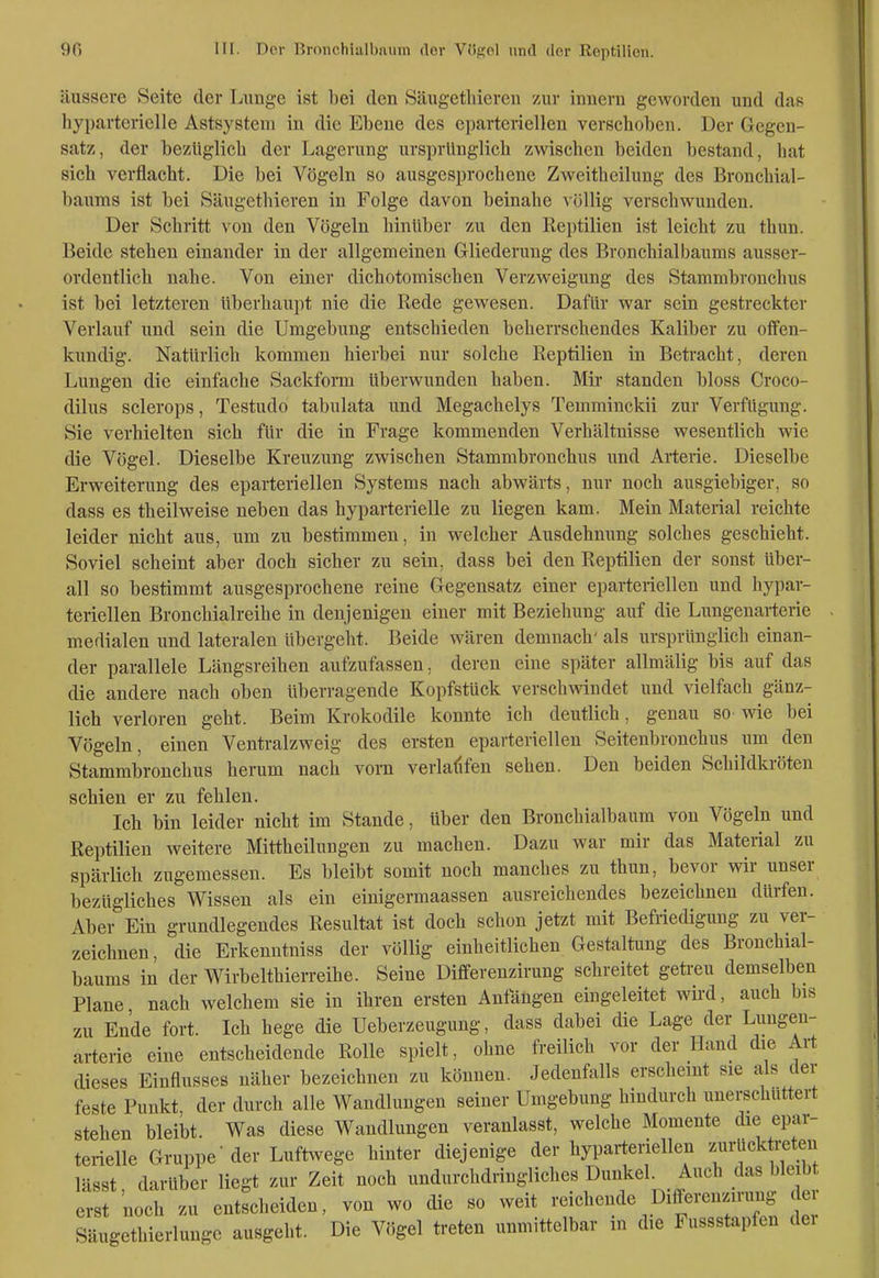 äussere Seite der Lunge ist l)ei den Säugetliieren zur innern geworden und das liyparterielle Astsysteni in die Ebene des eparterieilen verschoben. Der Gegen- satz, der bezüglich der Lagerung ursprünglich zwischen beiden bestand, hat sich verflacht. Die bei Vögeln so ausgesprochene Zweitheilung des Bronchial- baums ist bei Säugethieren in Folge davon beinahe völlig verschwunden. Der Schritt von den Vögeln hinüber zu den Reptilien ist leicht zu thun. Beide stehen einander in der allgemeinen Gliederung des Bronchialbaums ausser- ordentlich nahe. Von einer dichotomischen Verzweigung des Stammbronchus ist bei letzteren überhaupt nie die Rede gewesen. Dafür war sein gestreckter Verlauf und sein die Umgebung entschieden beherrschendes Kaliber zu offen- kundig. Natürlich kommen hierbei nur solche Reptilien in Betracht, deren Lungen die einfache Sackform überwunden haben. Mir standen bloss Croco- dilus sclerops, Testudo tabulata und Megachelys Temminckii zur Verfügung. Sie verhielten sich für die in Frage kommenden Verhältnisse wesentlich wie die Vögel. Dieselbe Kreuzung zwischen Stammbronchus und Arterie. Dieselbe Erweiterung des eparteriellen Systems nach abwärts, nur noch ausgiebiger, so dass es theilweise neben das hyparterielle zu liegen kam. Mein Material reichte leider nicht aus, um zu bestimmen, in welcher Ausdehmmg solches geschieht. Soviel scheint aber doch sicher zu sein, dass bei den Reptilien der sonst über- all so bestimmt ausgesprochene reine Gegensatz einer eparteriellen und hypar- teriellen Bronchialreihe in denjenigen einer mit Beziehung auf die Limgenarterie medialen und lateralen übergeht. Beide wären demnach' als ursprünglich einan- der parallele Längsreihen aufzufassen, deren eine später allmälig bis auf das die andere nach oben überragende Kopfstück verschwindet und vielfach gänz- lich verloren geht. Beim Krokodile konnte ich deutlich, genau so wie bei Vögeln, einen Ventralzweig des ersten eparteriellen Seitenbronchus um den Stammbronchus herum nach vom verialifen sehen. Den beiden Schildkröten schien er zu fehlen. Ich bin leider nicht im Stande, über den Bronchialbaum von Vögeln und Reptilien weitere Mittheilungen zu machen. Dazu war mir das Material zu spärlich zugemessen. Es bleibt somit noch manches zu thun, bevor wir unser bezügliches Wissen als ein einigermaassen ausreichendes bezeichnen dürfen. Aber Ein grundlegendes Resultat ist doch schon jetzt mit Befriedigung zu ver- zeichnen, die Erkenntniss der völlig einheitlichen Gestaltung des Bronchial- baums in der Wirbelthierreihe. Seine Differeuzirung schreitet geti-eu demselben Plane nach welchem sie in ihren ersten Anfängen eingeleitet wird, auch bis zu Ende fort. Ich hege die Ueberzeugung, dass dabei die Lage der Lungen- arterie eine entscheidende Rolle spielt, ohne freilich vor der Hand die Art dieses Einflusses näher bezeichnen zu können. Jedenfalls erscheint sie als der feste Punkt der durch alle Wandlungen seiner Umgebung hindurch unerschuttert stehen bleibt. Was diese Wandlungen veranlasst, welche Momente die epar- terielle Gruppe'der Luftwege hinter diejenige der hyparteriellen ^«rUckti-eten lässt, darüber liegt zur Zeit noch undurchdringliches Dun^l.el Auch das bleib erst noch zu entscheiden, von wo die so weit reichende Differenznung e Säugethieriunge ausgeht. Die Vögel treten unmittelbar in die Fussstapfen dei