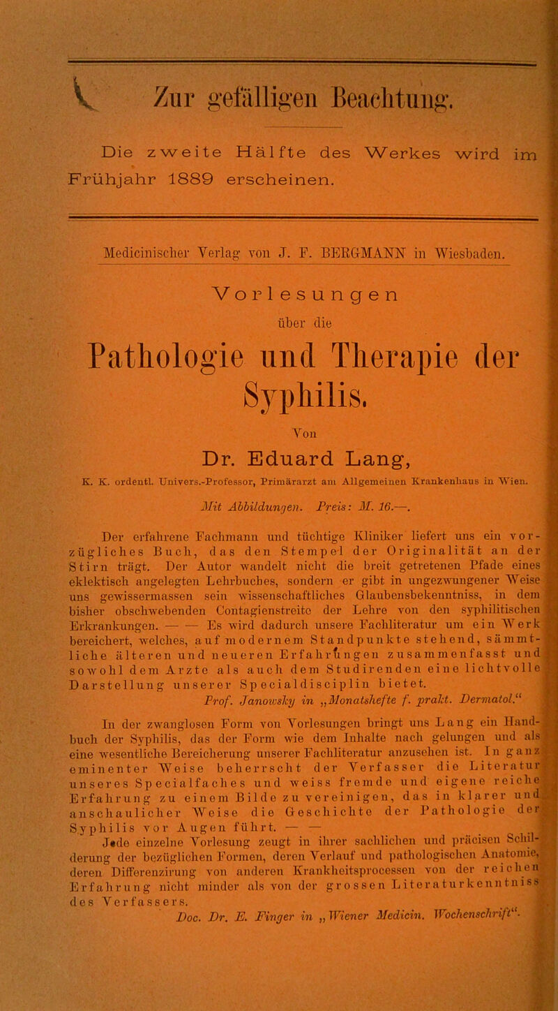 V ^ur gefälligen Beachtung. Die zweite Hälfte des W^erkes wird im Frühjahr 1889 erscheinen. Medicinisclier Verlag von J. P. BERG-MANI^' in Wiesbaden. Vorlesungen über die Pathologie und Therapie der Syphilis. Von : Dr. Eduard Lang, 1 K. K. ordeatl. Univers.-ProfesBOr, Primärarzt am Allgemeinen Krankenhaus in Wien. fl Mit Abbildungen. Preis: M. 16.—. ■ Der erfahrene Fachmann und tüchtige Kliniker liefert uns ein vor - fl zügliches Buch, das den Stempel der Originalität an der^ Stirn trägt. Der Autor wandelt nicht die breit getretenen Pfade einest eklektisch angelegten Lehrbuches, sondern er gibt in ungezvTingener Weise |B uns gewissermassen sein wissenschaftliches Giaubensbekenntniss, in dem® bisher obschwebenden Contagienstreito der Lehre von den syphilitischen I Erkrankungen. Es wird dadurch unsere Fachliteratur um ein Werkf bereichert, welches, auf modernem Standpunkte stehend, sämmt- f liehe älteren und neueren Erfahrfingen zusammenfasst und« sowohl dem Arzte als auch dem Studirenden eine lichtvolle*! Darstellung unserer Specialdisciplin bietet. ly Prof. Janou'sky in „Monatshefte f. prald. Dermatol.'^ ^ In der zwanglosen Form von Vorlesungen bringt uns Lang ein Iland-A buch der Syphilis, das der Form wie dem Inhalte nach gelungen und eine Avesentliche Bereicherung unserer Fachliteratur anzusehen ist. In ganz#-< eminenter Weise beherrscht der Verfasser die Literatur|3 unseres Specialfaches und weiss fremde und eigene reichej^, Erfahrung zu einem Bilde zu vereinigen, das in klarer und^ anschaulicher Weise die Geschichte der Pathologie dei Syphilis vor Augen führt. — — -i ■ ; Jtde einzelne Vorlesung zeugt in ihrer sachlichen und präcisen Schn-;.' ^ derung der bezüglichen Formen, deren Verlauf und pathologischen Anatomie^ deren Differenzirung von anderen Krankheitsprocessen von der reichen- • Erfahrung nicht minder als von der grossen LiteraturkenntnisSj d e s V e r f a s 8 e r s. : Doc. Dr. E. Finger in „ Wiener Medicin. Wochenschrift'’. > ■ .V