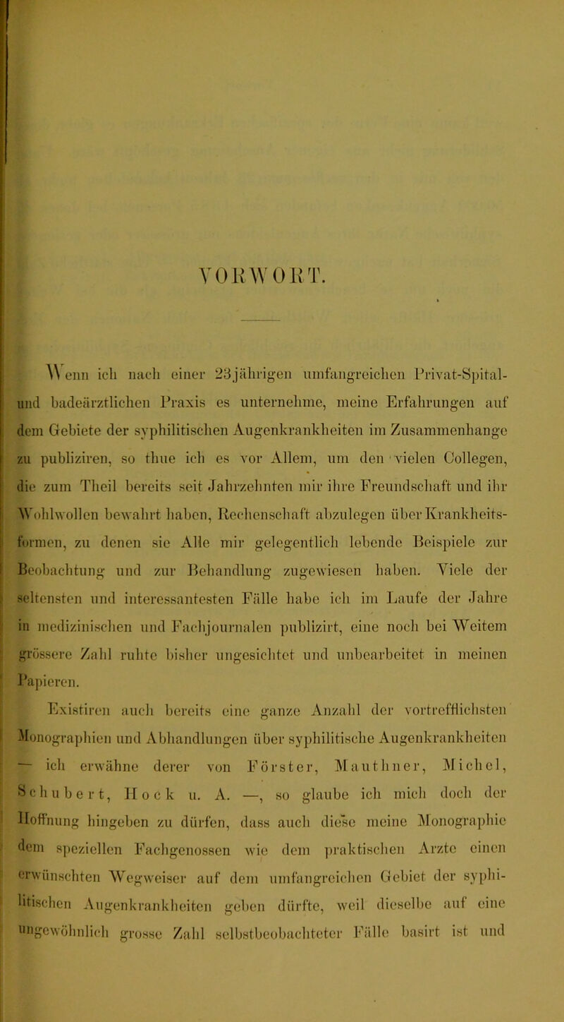 voinv 0 u'w A\ eiin ich nach einer 23j<ährigen uinfangreiclien Privat-Spital- iind badeärztlichen Praxis es unternehme, meine Erfahrungen aiif dem Gebiete der syphilitischen Augenkrankheiten im Zusammenhänge zu publiziren, so thue ich es vor Allem, um den vielen Collegen, die zum Theil bereits seit Jahrzehnten mir ihre Freundschaft und ihr Wohlwollen bewahrt haben, Rechenschaft abzulegcn über Krankheits- fornien, zu denen sie Alle mir gelegentlich lebende Beispiele zur Beobaebtung und zur Behandlung zugewiesen haben. Viele der seltensten und interessantesten Fälle habe ich im Laufe der Jahre in medizinischen und Fachjournalen publizirt, eine noch bei Weitem grössere Zahl ruhte bisher ungesichtet und unbearbeitet in meinen Papieren. Existiren auch bereits eine ganze Anzahl der vortreftlichsten Monographien und Abhandlungen über syphilitische Augenkrankheiten — ich erwähne derer von Förster, IMauthner, IMichel, Schubert, Hock u. A. —, so glaube ich mich doch der Hoffnung hingeben zu dürfen, dass auch diese meine jMonographie dein speziellen Fachgenossen Avie dem iiraktischen Arzte einen erwünschten Wegweiser auf dem umfangreichen Gebiet der syphi- litischen Angenkrankheiten geben dürfte, weil diesellie auf eine ungewöhnlich grosse Zahl selbstbeobachteter Fälle basirt ist und