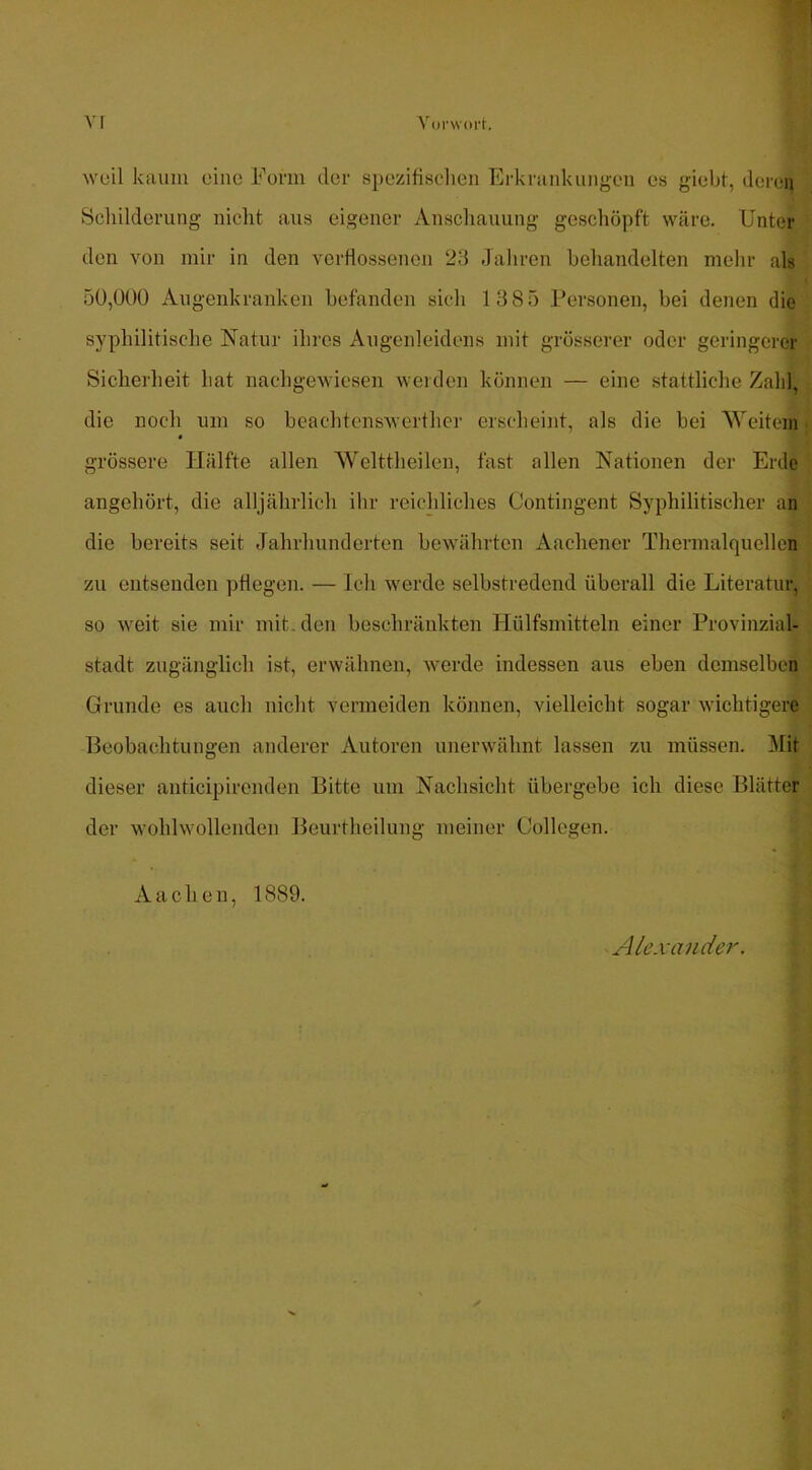 VI Vorwort. weil kaum eine Form der spczifisclien Erkrankimgon es giebt, dei’en Schilderung nicht aus eigener Anschauung geschöpft wäre. Unter den von mir in den verflossenen 23 Jahren behandelten mehr als 5Ü,Ü0Ü Augenkranken befanden sich 1385 Personen, bei denen die syphilitische Natur ihres Augenleidens mit grösserer oder geringerer Sicherheit hat nachgewiesen weiden können — eine stattliche Zahl, die noch um so bcachtcnswerther erscheint, als die bei Weitem « grössere Hälfte allen Welttheilen, fast allen Nationen der Erde angehört, die alljährlich ihr reichliches Contingent Syphilitischer an die bereits seit Jahrhunderten bewährten Aachener Thermalquellen zu entsenden pflegen. — Ich werde selbstredend überall die Literatur, so weit sie mir mit.den beschränkten Hülfsmitteln einer Provinzial- stadt zugänglich ist, erwähnen, werde indessen aus eben demselben Grunde es auch nicht vermeiden können, vielleicht sogar wichtigere Beobachtungen anderer Autoren unerwähnt lassen zu müssen. Mit dieser anticipirenden Bitte um Nachsicht übergebe ich diese Blätter der wohlwollenden Beurtheilung meiner Collcgen. Aachen, 1889. Alexander A