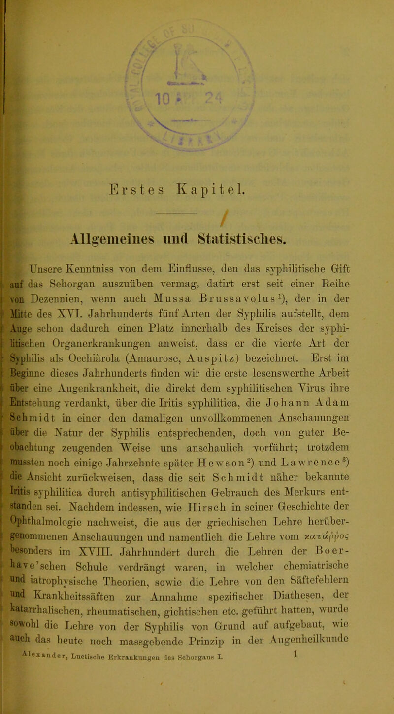 13 V Erstes Kapitel. / Allgemeines und Statistisches. Unsere Kenntniss von dem Einflüsse, den das syphilitische Gift auf das Sehorgan auszuüben vermag, datirt erst seit einer Eeihe von Dezennien, wenn auch Mussa BrussavolusP, der in der Mitte des XYI. Jahrhunderts fünf Arten der Syphilis aufstellt, dem Auge schon dadurch einen Platz innerhalb des Kreises der syphi- litischen Organerkrankungen anweist, dass er die vierte Ai’t der Syphilis als Occhiärola (Amaurose, Auspitz) bezeichnet. Erst im Beginne dieses Jahrhunderts finden wir die erste lesenswerthe Arbeit über eine Augenkrankheit, die direkt dem syphilitischen Virus ihre Entstehung verdankt, über die Iritis syphilitica, die Johann Adam Schmidt in einer den damaligen unvollkommenen Anschauungen über die Natur der Syphilis entsprechenden, doch von guter Be- obachtung zeugenden Weise uns anschaulich vorführt; trotzdem mussten noch einige Jahrzehnte später H e w s o n itnd Lawrence^) die Ansicht zurückweisen, dass die seit Schmidt näher bekannte Iritis syphilitica durch antisyphilitischen Gebrauch des Merkurs ent- standen sei. Nachdem indessen, wie Hirsch in seiner Geschichte der Ophthalmologie nachweist, die aus der griechischen Lehre herüber- genommenen Anschauungen und namentlich die Lehre vom y.ardf’>pog besonders im XVIII. Jahrhundert durch die Lehren der Boer- have’sehen Schule vei’drängt waren, in welcher chemiatrische und iatrophysische Theorien, sowie die Lehre von den Säftefehlern und Krankheitssäften zur Annahme spezifischer Diathesen, der katarrhalischen, rheumatischen, gichtischen etc. geführt hatten, wurde sowohl die Lehre von der Syphilis von Grund auf aufgebaut, wie auch das heute noch massgebende Prinzip in der Augenheilkunde