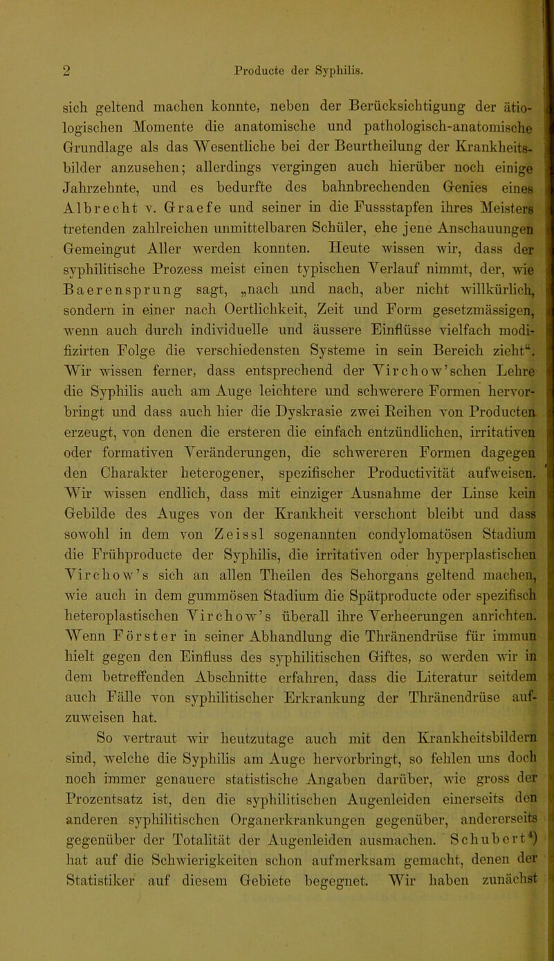 sich geltend machen konnte, neben der Berücksichtigung der ätio- logischen Momente die anatomische und pathologisch-anatomische Grundlage als das Wesentliche bei der Beurtheilung der Krankheits- bilder anzusehen; allerdings vergingen auch hierüber noch einige Jahrzehnte, und es bedurfte des bahnbrechenden Genies eines Alb recht v. Graefe und seiner in die Fussstapfen ihres Meisters tretenden zahlreichen unmittelbaren Schüler, ehe jene Anschauungen Gemeingut Aller werden konnten. Heute wissen wir, dass der ! syphilitische Prozess meist einen typischen Yerlauf nimmt, der, wie Baerensprung sagt, „nach und nach, aber nicht willkürlicli, sondern in einer nach Oertlichkeit, Zeit und Form gesetzmässigen, wenn auch durch individuelle und äussere Einflüsse vielfach modi- fizirten Folge die verschiedensten Systeme in sein Bereich zieht“. Wir wissen ferner, dass entsprechend der Yirchow’sehen Lehre die Syphilis auch am Auge leichtere und schwerere Formen hervor- bringt und dass auch hier die Dyskrasie zwei Eeihen von Producten. erzeugt, von denen die ersteren die einfach entzündlichen, irritativen oder formativen Yeränderungen, die schwereren Formen dagegen den Charakter heterogener, spezifischer Productivität aufweisen. AYir wissen endlich, dass mit einziger Ausnahme der Linse kein Gebilde des Auges von der Krankheit verschont bleibt und dass sowohl in dem von Zeissl sogenannten condylomatösen Stadium die Frühproducte der Syphilis, die irritativen oder hyperplastischen Yirchow’s sich an allen Theilen des Sehorgans geltend machen, wie auch in dem gummösen Stadium die Spätproducte oder spezifisch heteroplastischen Yirchow’s überall ihre Yerheerungen anrichten. Wenn Förster in seiner Abhandlung die Thränendrüse für immun hielt gegen den Einfluss des syphilitischen Giftes, so werden wir in dem betreffenden Abschnitte erfahren, dass die Literatur seitdem i auch Fälle von syphilitischer Erkrankung der Thränendrüse auf- I zuweisen hat. I So vertraut wir heutzutage auch mit den Krankheitsbildern 1 sind, welche die Syphilis am Auge hervorbringt, so fehlen uns doch | noch immer genauere statistische Angaben darüber, wie gross der i Prozentsatz ist, den die syphilitischen Augenleiden einerseits den | anderen syphilitischen Organerkrankungen gegenüber, andererseits > gegenüber der Totalität der Augenleiden ausmachen. Schubert*) ^ hat auf die Schwierigkeiten schon aufmerksam gemacht, denen der ?! Statistiker auf diesem Gebiete begegnet. Wir haben zunächst H