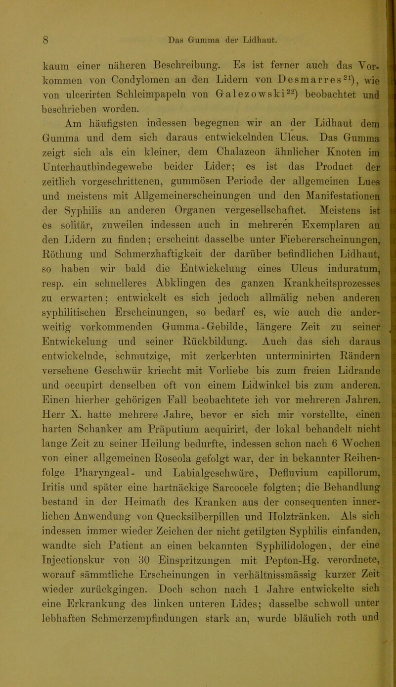 kaum einer näheren Beschreibung. Es ist ferner auch das Vor- kommen von Condylomen an den Lidern von Desmarres^^), wie von ulcerirten Schleimpapeln von Galezowski^^) beobachtet und beschrieben worden. Am häufigsten indessen begegnen wir an der Lidhaut dem Gumma und dem sich daraus entwickelnden Ulcus. Das Gumma zeigt sich als ein kleiner, dem Chalazeon ähnlicher Knoten im Unterhautbindegewebe beider Lider; es ist das Product der zeitlich vorgeschrittenen, gummösen Periode der allgemeinen Lues und meistens mit Allgemeinerscheinungen und den Manifestationen der Syphilis an anderen Organen vergesellschaftet. Meistens ist es solitär, zuweilen indessen auch in mehreren Exemplaren an den Lidern zu finden; erscheint dasselbe unter Piebererscheinungen, Köthung und Schmerzhaftigkeit der darüber befindlichen Lidhaut, so haben wir bald die Entwickelung eines Ulcus induratum, resp. ein schnelleres Abklingen des ganzen Krankheitsprozesses zu erwarten; entwickelt es sich jedoch allmälig neben anderen syphilitischen Erscheinungen, so bedarf es, wie auch die ander- weitig vorkommenden Gumma-Gebilde, längere Zeit zu seiner Entwickelung und seiner Rückbildung. Auch das sich daraus entwickelnde, schmutzige, mit zerkerbten unterminirten Rändern versehene Geschwür kriecht mit Vorliebe bis zum freien Lidrande und occupirt denselben oft von einem Lidwinkel bis zum anderen. Einen hierher gehörigen Fall beobachtete ich vor mehreren Jahren. Herr X. hatte mehrere Jahre, bevor er sich mir vorstellte, einen harten Schanker am Präputium acquirirt, der lokal behandelt nicht lange Zeit zu seiner Heilung bedurfte, indessen schon nach 6 Wochen von einer allgemeinen Roseola gefolgt war, der in bekannter Reihen- folge Pharyngeal- und Labialgeschwüre, Defluvium capillorum, Iritis und später eine hartnäckige Sarcocele folgten; die Behandlung bestand in der Heimath des Kranken aus der consequenten inner- lichen Anwendung von Quecksilberpillen und Holzti-änken. Als sich indessen immer wieder Zeichen der nicht getilgten Syphilis einfanden, wandte sich Patient an einen bekannten Syphilidologen, der eine Injectionskur von 30 Einspritzungen mit Pepton-Hg. verordnete, worauf sämmtliche Erscheinungen in verhältnissmässig kurzer Zeit wieder zurückgingen. Doch schon nach 1 Jahre entwickelte sich eine Erkrankung des linken unteren Lides; dasselbe schwoll unter lebhaften Schmerzempfindungen stark an, wurde bläulich roth und