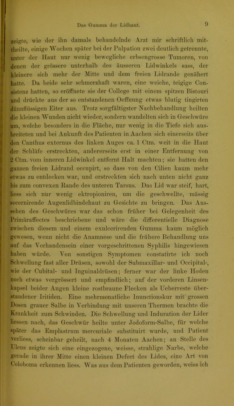 zeigte, wie der ihn damals behandelnde Arzt mir scliriftlich mit- tlieilte, einige Wochen später bei der l’alpation zwei deutlich getrennte, unter der Haut nur wenig bewegliche erbsengrosse Tumoren, von denen der grössere unterhalb des äusseren Lidwinkels sass, der kleinere sich mehr der j\Iitte und dem freien Lidrande genähert hatte. Da beide sehr schmerzhaft waren, eine weiche, teigige Con- sistenz hatten, so eröffnete sie der College mit einem spitzen Bistouri und drückte aus der so entstandenen Oeffnung etwas blutig tingirten dünnflüssigen Eiter aus. Trotz sorgfältigster Nachbehandlung heilten die kleinen Wunden nicht wieder, sondern wandelten sich in Geschwüre uni, welche besonders in die Fläche, nur wenig in die Tiefe sich aus- breiteten und bei Ankunft des Patienten in Aachen sich einerseits über den Canthus externus des linken Auges ca. 1 Ctm. weit in die Haut der Schläfe erstreckten, andererseits erst in einer Entfernung von 2 Ctm. vom inneren Lidwinkel entfernt Halt machten; sie hatten den ganzen freien Lidrand occupirt, so dass von den Cilien kaum mehr etwas zu entdecken war, und erstreckten sich nach unten nicht ganz bis zum convexen Bande des unteren Tarsus. Das Lid war steif, hart, liess sich nur wenig ektropioniren, um die geschwellte, mässig secernirende Augenlidbindehaut zu Gesichte zu bringen. Das Aus- sehen des Geschwüres Avar das schon früher bei Gelegenheit des Primäratfectes beschriebene und Aväre die differentielle Diagnose zwischen diesem und einem exulcerirenden Gumma kaum möglich gewesen, wenn nicht die Anamnese und die frühere Behandlung uns auf das Vorhandensein einer vorgeschrittenen Syphilis hingewiesen haben würde. Von sonstigen Symptomen constatirte ich noch Schwellung fast aller Drüsen, sowohl der Submaxillar- und Occipital-, wie der Cubital- und Inguinaldrüsen; ferner war der linke Hoden noch etwas vergrössert und empfindlich; auf der A’^orderen Linsen- kapsel beider Augen kleine rostbraune Flecken als Ueberreste über- standener Iritiden. Eine mehrmonatliche Inunctionskur mit grossen Dosen grauer Salbe in Verbindung mit unseren Thermen brachte die Krankheit zum Schwinden. Die Schwellung und Induration der Lider Hessen nach, das GeschAvür heilte unter Jodoform-Salbe, für Avelche später das Emplastrum mercurialc substituirt wurde, und Patient A'erliess, scheinbar geheilt, nach 4 Monaten Aachen; an Stelle des Licus zeigte sich eine eingezogene, weisse, strahlige Narbe, Avelche gerade in ihrer Mitte einen kleinen Defect des Lides, eine Art Aon Coloboma erkennen liess. Was aus dem Patienten geworden, Aveiss ich