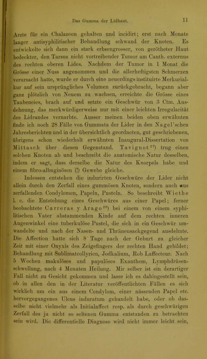 ts'^ » 1 1. i> f i t ♦ Arzte für ein Chalazoon gehalten und incidirt; erst nach Monate langer antisyphilitischer Behandlung schwand der Knoten. Es entwickelte sich dann ein stark erbsengrosser, von geröthetcr Haut bedeckter, den Tarsus nicht vertreibender Tumor am Cantli. externus des rechten oberen Lides. Nachdem der Tumor in 1 Monat die Grösse einer Nuss angenommen und die allerheftigsten Schmerzen verursacht hatte, wurde er durch eine neuerdings instituirte Merkurial- kur auf sein ursprüngliches Volumen zurückgebracht, begann aber ganz plötzlich von Neuem zu wachsen, erreichte die Grösse eines Taubeneies, brach auf und setzte ein Geschwür von 3 Ctm. Aus- dehnung, das merkwürdigerweise nur mit einer leichten Irregularität des Lidrandes vernarbte. Ausser meinen beiden oben erwähnten finde ich noch 28 Fälle von Gummata der Lider in den Nagel’sehen Jahresberichten und in der übersichtlich geordneten, gut geschriebenen, übrigens schon wiederholt erwähnten Inaugural-Dissertation von Mittasch über diesen Gegenstand. Tavignot^'^ trug einen solchen Knoten ab und beschreibt die anatomische Natur desselben, indem er sagt, dass derselbe die Natur des Knorpels habe und einem fibro-albuginösen (!) Gewebe gleiche. Indessen entstehen die indurirten Geschwüre der Lider nicht allein durch den Zerfall eines gummösen Knoten, sondern auch «us zerfallenden Condylomen, Papeln, Pusteln. So beschreibt Wiethe 1. c. die Entstehung eines Geschwüres aus einer Papel; ferner beobachtete Carreras y Arago^®) bei einem von einem syphi- litischen Vater abstammenden Kinde auf dem rechten inneren Augenwinkel eine tuberkulöse Pustel, die sich in ein Geschwür um- wandelte und nach der Nasen- und Thränensackgegend ausdehnte. Die Affection hatte sich 8 Tage nach der Geburt zu gleicher Zeit mit einer Onyxis des Zeigefingers der rechten Hand gebildet; Behandlung mit Sublimatcollyrien, Jodkalium, Eob Laffecteur. Nach 5 Wochen makulöses und papulöses Exanthem, Lymphdrüsen- schwellung, nach 4 Monaten Heilung. Mir selber ist ein derartiger Fall nicht zu Gesicht gekommen und lasse ich es dahingestellt sein, ob in allen den in der Literatur veröftentlichten Fällen es sich wirklich um ein aus einem Condylom, einer nässenden Papel etc. hervorgegangenes Ulcus induratum gehandelt habe, oder ob das- selbe nicht vielmehr als Initialaffect resp. als durch geschwürigen Zerfall des ja nicht so seltenen Gumma entstanden zu betrachten sein wird. Die differentielle Diagnose wdrd nicht immer leicht sein.