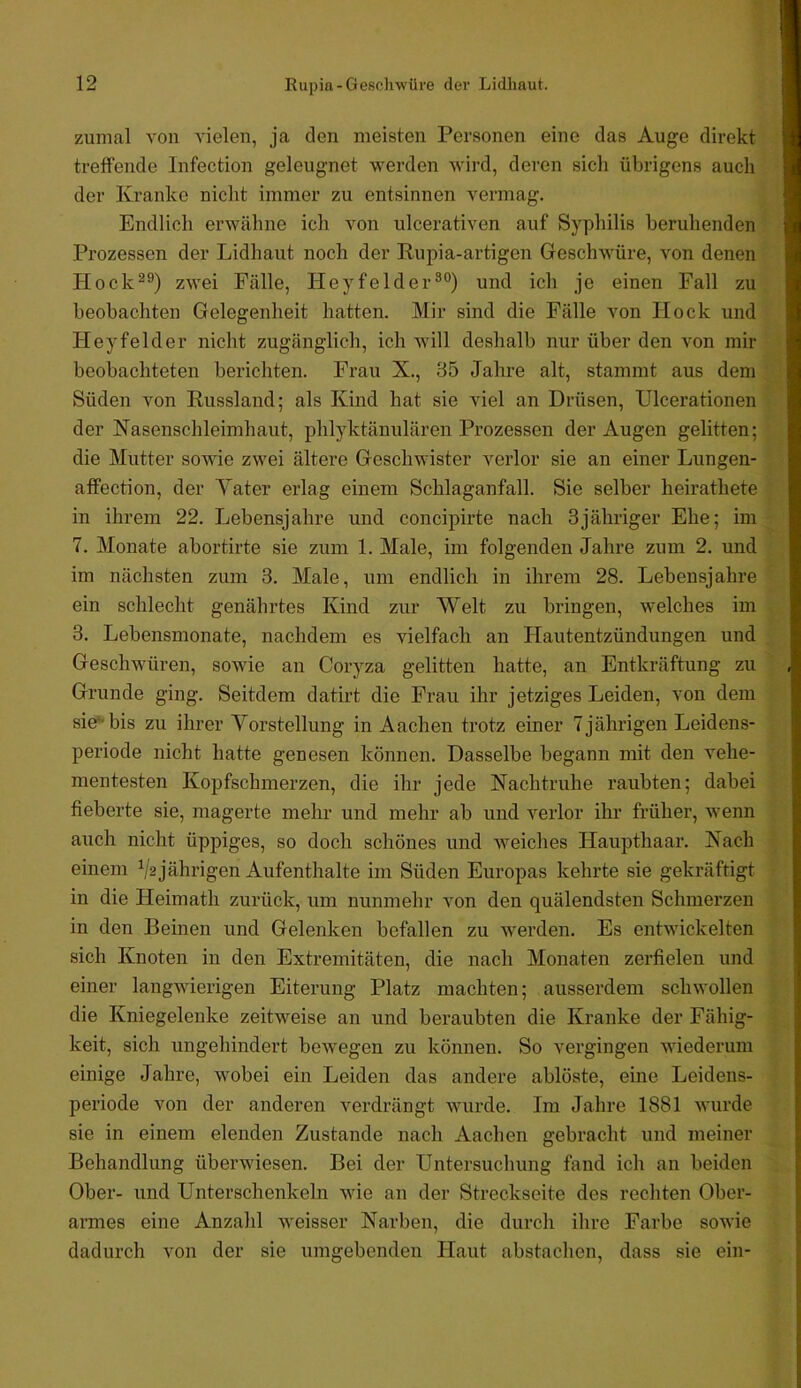 zumal von vielen, ja den meisten Personen eine das Auge direkt treffende Infection geleugnet werden Avird, deren sich übrigens auch der Kranke nicht immer zu entsinnen vermag. Endlich erwähne ich von ulcerativen auf Syphilis beruhenden Prozessen der Lidhaut noch der Rupia-artigen Geschwüre, von denen Hock^®) zwei Fälle, Heyfelder®°) und ich je einen Fall zu beobachten Gelegenheit hatten. Mir sind die Fälle Amn Hock und Heyfelder nicht zugänglich, ich Avill deshalb nur über den von mir beobachteten berichten. Frau X., 35 Jahre alt, stammt aus dem Süden von Russland; als Kind hat sie viel an Drüsen, Ulcerationen der Nasenschleimhaut, phlyktänulären Prozessen der Augen gelitten; die Mutter sowie zwei ältere GescliAvister verlor sie an einer Lungen- affection, der Yater erlag einem Schlaganfall. Sie selber heirathete in ihrem 22. Lebensjahre und concipirte nach 3jähriger Ehe; im 7. Monate abortirte sie zum 1. Male, im folgenden Jahre zum 2. und im nächsten zum 3. Male, um endlich in ihrem 28. Lebensjahre ein schlecht genährtes Kind zur Welt zu bringen, welches im 3. Lebensmonate, nachdem es vielfach an Hautentzündungen und Geschwüren, sowie an Coryza gelitten hatte, an Entkräftung zu Grunde ging. Seitdem datirt die Frau ihr jetziges Leiden, von dem sie* bis zu ihrer Vorstellung in Aachen trotz einer 7 jährigen Leidens- periode nicht hatte genesen können. Dasselbe begann mit den vehe- mentesten Kopfschmerzen, die ihr jede Nachtruhe raubten; dabei fieberte sie, magerte mehr und mehr ab und A’^erlor ihr früher, wenn auch nicht üppiges, so doch schönes und Aveiches Haupthaar. Nach einem Va jährigen Aufenthalte im Süden Europas kehrte sie gekräftigt in die Heimath zurück, um nunmehr von den quälendsten Schmerzen in den Beinen und Gelenken befallen zu averden. Es entwickelten sich Knoten in den Extremitäten, die nach Monaten zerfielen und einer langAAÜerigen Eiterung Platz machten; ausserdem schwollen die Kniegelenke zeitweise an und beraubten die Kranke der Fähig- keit, sich ungehindert beAvegen zu können. So vergingen AAÜederum einige Jahre, wobei ein Leiden das andere ablöste, eine Leidens- periode von der anderen verdrängt Avurde. Im Jahre 1881 Avurde sie in einem elenden Zustande nach Aachen gebracht und meiner Behandlung übenviesen. Bei der Untersuchung fand ich an beiden Ober- und Unterschenkeln wie an der Streckseite des rechten Ober- armes eine Anzahl Aveisser Narben, die durch ihre Farbe soAvie dadurch von der sie umgebenden Haut abstachen, dass sie ein-