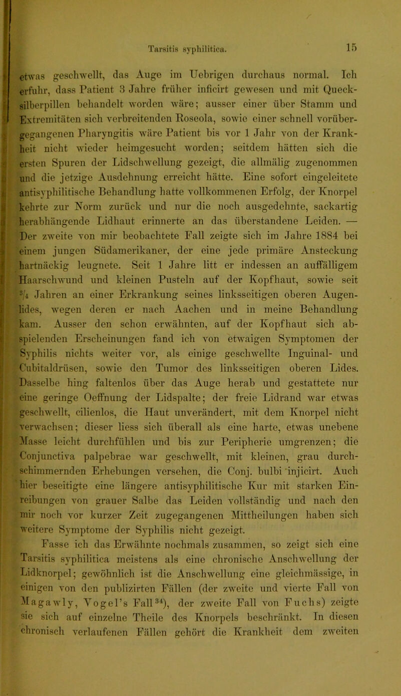 etwas geschwellt, das Auge im Uebrigon durchaus normal. Ich erfuhr, dass Patient 3 Jahre früher inficirt gewesen und mit Queck- silbcrpillen behandelt worden wäre; ausser einer über Stamm und Extremitäten sich verbreitenden Roseola, sowie einer schnell vorüber- I gegangenen Pharyngitis wäre Patient bis vor 1 Jahr von der Krank- ^ heit nicht wieder heimgesucht worden; seitdem hätten sich die i ersten Spuren der Lidschwellung gezeigt, die allmälig zugenommen I und die jetzige Ausdehnung erreicht hätte. Eine sofort eingeleitete I antisyphilitische Behandlung hatte vollkommenen Erfolg, der Knorpel I kehrte zur Norm zurück und nur die noch ausgedehnte, sackartig herabhängende Lidhaut erinnerte an das überstandene Leiden. — Der zweite von mir beobachtete Fall zeigte sich im Jahre 1884 bei einem jungen Südamerikaner, der eine jede primäre Ansteckung hartnäckig leugnete. Seit 1 Jahre litt er indessen an auffälligem ^ Haarsclnvund und kleinen Pusteln auf der Kopfhaut, sowie seit ®/4 Jahren an einer Erkrankung seines linksseitigen oberen Augen- V lides, wegen deren er nach Aachen und in meine Behandlung kam. Ausser den schon erwähnten, auf der Kopfhaut sich ab- f spielenden Erscheinungen fand ich von etwaigen Symptomen der Syphilis nichts weiter vor, als einige geschwellte Inguinal- und C'iibitaldrüsen, sowie den Tumor des linksseitigen oberen Lides. Dasselbe hing faltenlos über das Auge herab und gestattete nur eine geringe Oeffnung der Lidspalte; der freie Lidrand war etwas geschwellt, cilienlos, die Haut unverändert, mit dem Knorpel nicht verwachsen; dieser liess sich überall als eine harte, etwas unebene !Masse leicht durchfühlen und bis zur Peripherie umgrenzen; die Conjunctiva palpebrae war geschwellt, mit kleinen, grau durch- schimmernden Erhebungen versehen, die Conj. bulbi 'injicirt. Auch hier beseitigte eine längere antisyphilitische Kur mit starken Ein- reibungen von grauer Salbe das Leiden vollständig und nach den mir noch vor kurzer Zeit zugegangenen Mittheilungen haben sich weitere Symptome der Syphilis nicht gezeigt. Fasse ich das Erwähnte nochmals zusammen, so zeigt sich eine Tarsitis syphilitica meistens als eine chronische Anschwellung der Lidknorpel; gewöhnlich ist die Anschwellung eine gleichmässige, in einigen von den publizirten Fällen (der zweite und vierte Fall von Magawly, Yogel’s FalP*), der zweite Fall von Fuchs) zeigte sie sich auf einzelne Theile des Knorpels beschränkt. In diesen chronisch verlaufenen Fällen gehört die Krankheit dem zweiten