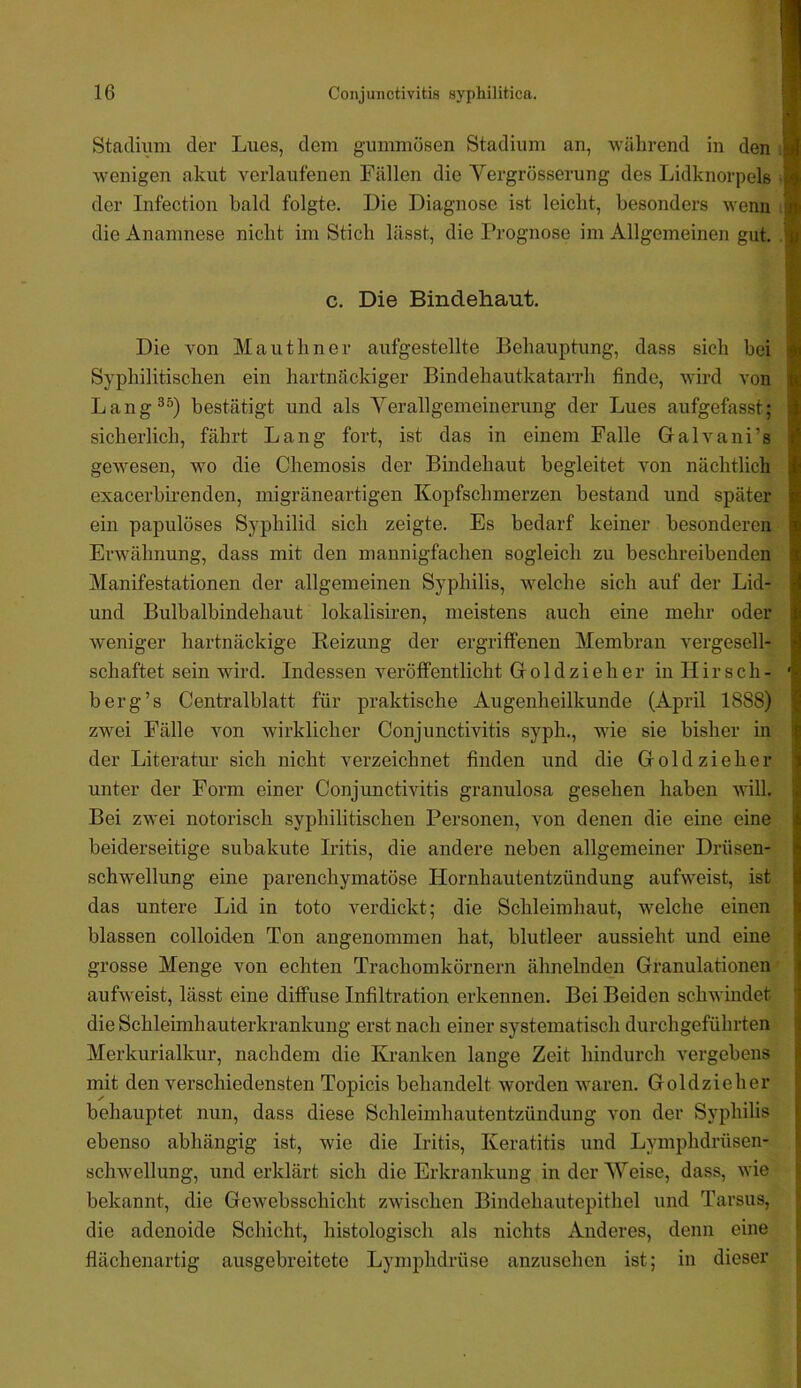 Stadium der Lues, dem gummösen Stadium an, während in den wenigen akut verlaufenen Fällen die Vergrösserung des Lidknorpels der Infection bald folgte. Die Diagnose ist leicht, besonders wenn die Anamnese nicht im Stich lässt, die Prognose im Allgemeinen gut. c. Die Bindehaut. Die von Maiithner aufgestellte Behauptung, dass sich bei Syphilitischen ein hartnäckiger Bindehautkatarrh finde, wird von Lang^^) bestätigt und als Verallgemeinerung der Lues aufgefasst; sicherlich, fährt Lang fort, ist das in einem Falle Gralvani’s gewesen, wo die Chemosis der Bindehaut begleitet von nächtlich exacerbirenden, migräneartigen Kopfschmerzen bestand und später ein papulöses Syphilid sich zeigte. Es bedarf keiner besonderen Erwähnung, dass mit den mannigfachen sogleich zu beschreibenden Manifestationen der allgemeinen Syphilis, welche sich auf der Lid- und Bulbalbindehaut lokalisiren, meistens auch eine mehr oder w^eniger hartnäckige Reizung der ergriffenen Membran vergesell- schaftet sein wird. Indessen veröffentlicht Gr o 1 d z i e h e r in H i r s c h - b erg’s Centralblatt für praktische Augenheilkunde (April 1888) zwei Fälle von wirklicher Conjunctivitis syph., wie sie bisher in der Literatur sich nicht verzeichnet finden und die Groldzieher unter der Form einer Conjunctivitis granulosa gesehen haben will. Bei zwei notorisch syphilitischen Personen, von denen die eine eine beiderseitige subakute Iritis, die andere neben allgemeiner Drüsen- schwellung eine parenchymatöse Hornhautentzündung aufweist, ist das untere Lid in toto verdickt; die Schleimhaut, welche einen blassen colloidon Ton angenommen hat, blutleer aussieht und eine grosse Menge von echten Trachomkörnern ähnelnden Granulationen auLveist, lässt eine diffuse Infiltration erkennen. Bei Beiden schwindet die Schleimhauterkrankung erst nach einer systematisch durchgeführten Merkurialkur, nachdem die Kranken lange Zeit hindurch vergebens mit den verschiedensten Topicis behandelt worden waren. Goldzieher behauptet nun, dass diese Schleimhautentzündung von der Syphilis ebenso abhängig ist, wie die Iritis, Keratitis und Lymphdrüsen- schw'ellung, und erklärt sich die Erkrankung in der Weise, dass, wie bekannt, die Gewebsschicht zwischen Bindehautepithel und Tarsus, die adenoide Schicht, histologisch als nichts Anderes, denn eine flächenartig ausgebreitete Lymphdrüse anzusehen ist; in dieser