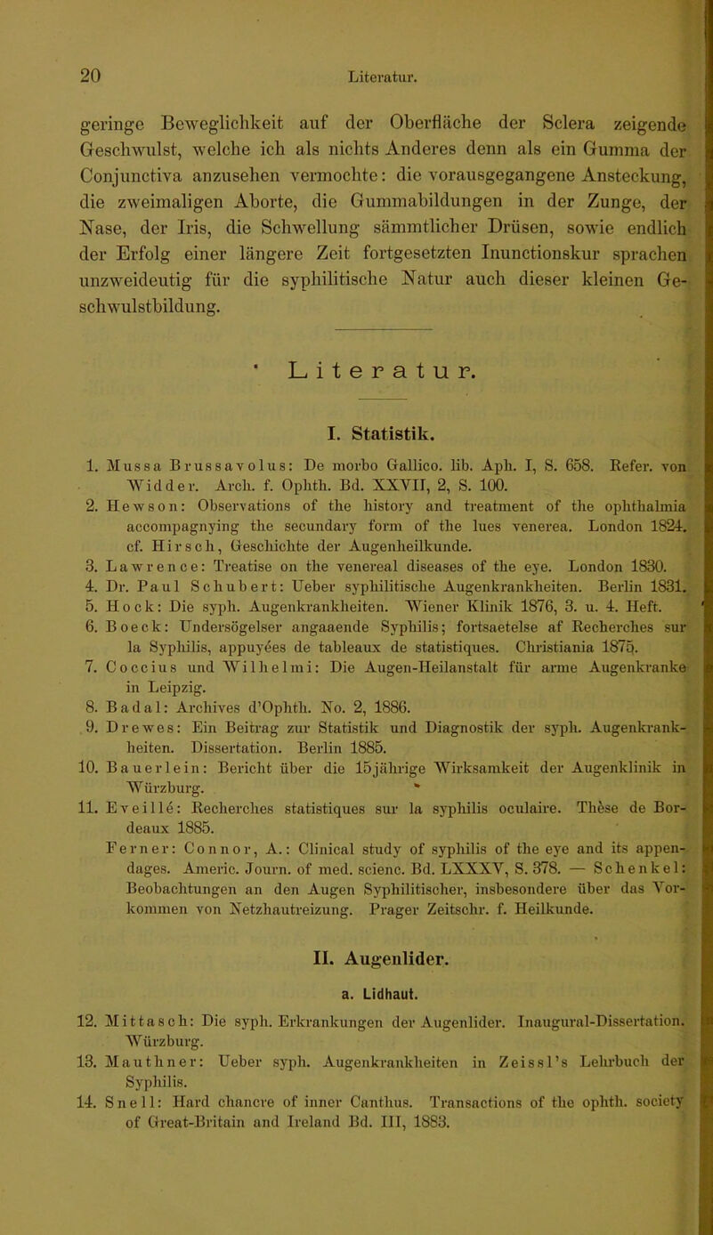 geringe Beweglichkeit auf der Oberfläche der Sclera zeigende Geschwulst, welche ich als nichts Anderes denn als ein Gumma der Conjunctiva anzusehen vermochte: die vorausgegangene Ansteckung, die zweimaligen Aborte, die Gummahildungen in der Zunge, der Nase, der Iris, die Schwellung sämmtlicher Drüsen, sowie endlich der Erfolg einer längere Zeit fortgesetzten Inunctionskur sprachen unzweideutig für die syphilitische Natur auch dieser kleinen Ge- schwulstbildung. * Literatur. I. Statistik. 1. Mussa Brufisavolus: De morbo Gallico. lib. Apli. I, S. 658. Refer. von Widder. Arcb. f. Opbth. Bd. XXVII, 2, S. 100. 2. Hewson: Observations of the history and treatment of the ophtbalmia accompagnying tbe secundary form of the lues venerea. London 1821, cf. Hirsch, Oreschichte der Augenheilkunde. 3. Lawrence: Treatise on the venereal diseases of the eye. London 1830. 4. Dr. Paul Schubert: lieber syphilitische Augenkrankheiten. Berlin 1831. 5. Hock: Die syph. Augenkrankheiten. Wiener Klinik 1876, 3. u. 1. Heft. 6. Boeck: Undersögelser angaaende Syphilis; fortsaetelse af Recherches sur la Syphilis, appuyees de tableaux de statistiques. Christiania 187q. 7. Coccius und Wilhelmi: Die Augen-Heilanstalt für arme Augenkranke in Leipzig. 8. Badal: Archives d’Ophth. No. 2, 1886. 9. Drewes: Ein Beitrag zur Statistik und Diagnostik der syph. Augenkrank- heiten. Dissertation. Berlin 1885. 10. Bauer lein: Bericht über die 15 jährige Wirksamkeit der Augenklinik in Würzburg. * 11. Eveille: Recherches statistiques sur la Syphilis oculaire. These de Bor- deaux 1885. Ferner: Connor, A.: Clinical study of syphilis of the ej'e and its appen- dages. Anieric. Journ. of med. scienc. Bd. LXXXV, S. 378. — Schenkel: Beobachtungen an den Augen Syphilitischer, insbesondere über das Vor- kommen von Netzhautreizung. Prager Zeitschr. f. Heilkunde. II. Augenlider, a. Lidhaut. 12. Mittasch: Die syph. Erkrankungen der Augenlider. Inaugural-Dissertation. Würzburg. 13. Mauthner: lieber syph. Augenkrankheiten in Zeissl’s Lehrbuch der Syphilis. 14. S n e 11: Hard chancre of inner Canthus. Transactions of the ophth. society of Great-Britain and Ireland Bd. III, 1883.