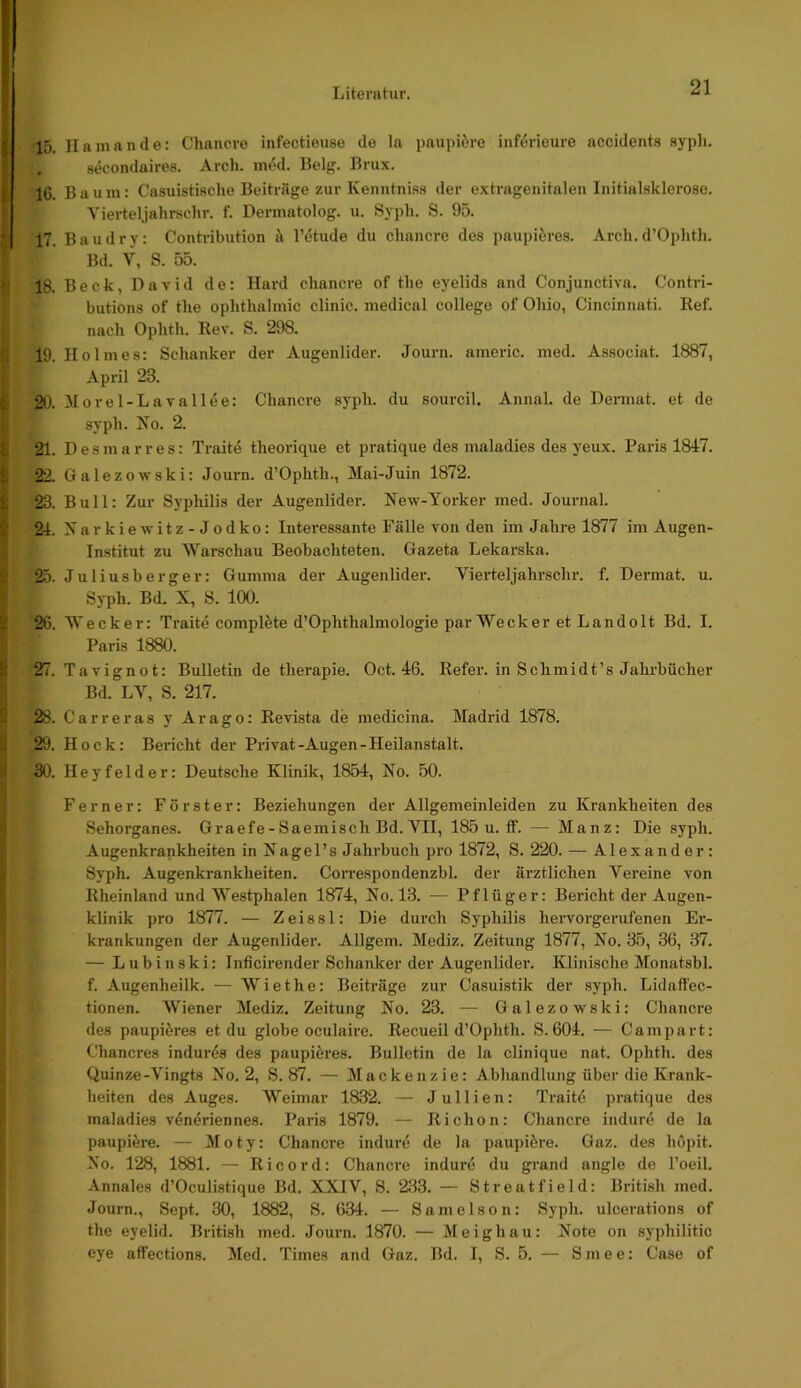 15. Hamande: Chancre infectieuse de la paupi^re inf^rieure accidents flyph. 8<?condaires. Arch. in6d. Belg. Brux. 16. Bau 111: Casuistisclie Beiträge zur Keniitnias der extrageiiitalen Initialsklerose. Vierteljalirsclir. f. Dermatolog. u. Sypli. S. 95. 17. Bau dry: Conhübution ä l’^tude du chancre des paupiöres. Arch. d’Ophtli. Bd. V, S. 55. 18. Beck, David de: Hard chancre of the eyelids and Conjunctiva. Contri- butions of the ophthalmic clinic. medical College of Ohio, Cincinnati. Ref. nach Ophth. Rev. S. 298. 19. Holmes: Schanker der Augenlider. Journ. americ. med. Associat. 1887, April 23. 20. Morel-Lavallee: Chancre syph. du sourcil, Annal. de Dermat. et de syph. No. 2. 21. Desmarres: Traite theorique et pratique des maladies des yeux. Paris 1847. 22. Galezowski: Journ. d’Ophth., Mai-Juin 1872. 23. Bull: Zur Syplülis der Augenlider. New-Yorker med. Journal. 24. Narkiewitz-Jodko: Interessante Fälle von den im Jahre 1877 im Augen- institut zu Warschau Beobachteten. Gazeta Lekarska. 25. Juliusberger: Gumma der Augenlider. Vierteljahrschr. f. Dermat. u. Syph. Bd. X, S. 100. 26. Wecker: Traite complfete d’Ophthalmologie par Wecker et Landolt Bd. I. Paris 1880. 27. Tavignot: Bulletin de therapie. Oct. 46. Refer. in Schmidt’s Jahrbücher Bd. LV, S. 217. 28. Carreras y Arago: Revista de medicina. Madrid 1878. ,29. Hock: Beiücht der Privat-Augen-Heilanstalt. 30. Heyfelder: Deutsche Klinik, 1854, No. 50. Ferner: Förster: Beziehungen der Allgemeinleiden zu Krankheiten des Sehorganes. Graefe-Saemisch Bd. VII, 185 u. ff. — Manz: Die syph. Augenkrankheiten in Nagel’s Jahrbuch pro 1872, S. 220. — Alexander: Syph. Augenkrankheiten. CoiTespondenzbl. der ärztlichen Vereine von Rheinland und Westphalen 1874, No. 13. — Pflüger: Bericht der Augen- klinik pro 1877. — Zeissl: Die dui'ch Syphilis hervorgerufenen Er- krankungen der Augenlider. Allgem. Mediz. Zeitung 1877, No. 35, 36, 37. — Lubinski: Inficirender Schanker der Augenlider. Klinische Monatsbl. f. Augenheilk. — W i e t h e: Beiträge zur Casuistik der syph. Lidaffec- tionen. Wiener Mediz. Zeitung No. 23. — Galezowski: Chancre des paupi^i’es et du globe oculaire. Recueil d’Ophth. S. 604. — Campart: Chancres indur6s des paupieres. Bulletin de la clinique nat. Ophth. des Quinze-Vingts No. 2, S. 87. — Mackenzie: Abhandlung über die Krank- heiten des Auges. Weimar 1832. — Jullien: Traite pratique des maladies veneriennes. Paris 1879. — Richon: Chancre indure de la paupi^re. — Moty: Chancre indure de la paupiere. Gaz. des hopit. No. 128, 1881. — Ri cord: Chancre indure du grand angle de l’oeil. Annales d’Oculistique Bd. XXIV, S. 233. — Streatfield: British med. Journ., Sept. 30, 1882, S. 634. — Samelson: Syph. ulcerations of the eyelid. British med. Joui'n. 1870. — Meighau: Note on syphilitic eye affections. Med. Times and Gaz. Bd. I, S. 5. — Smee: Case of