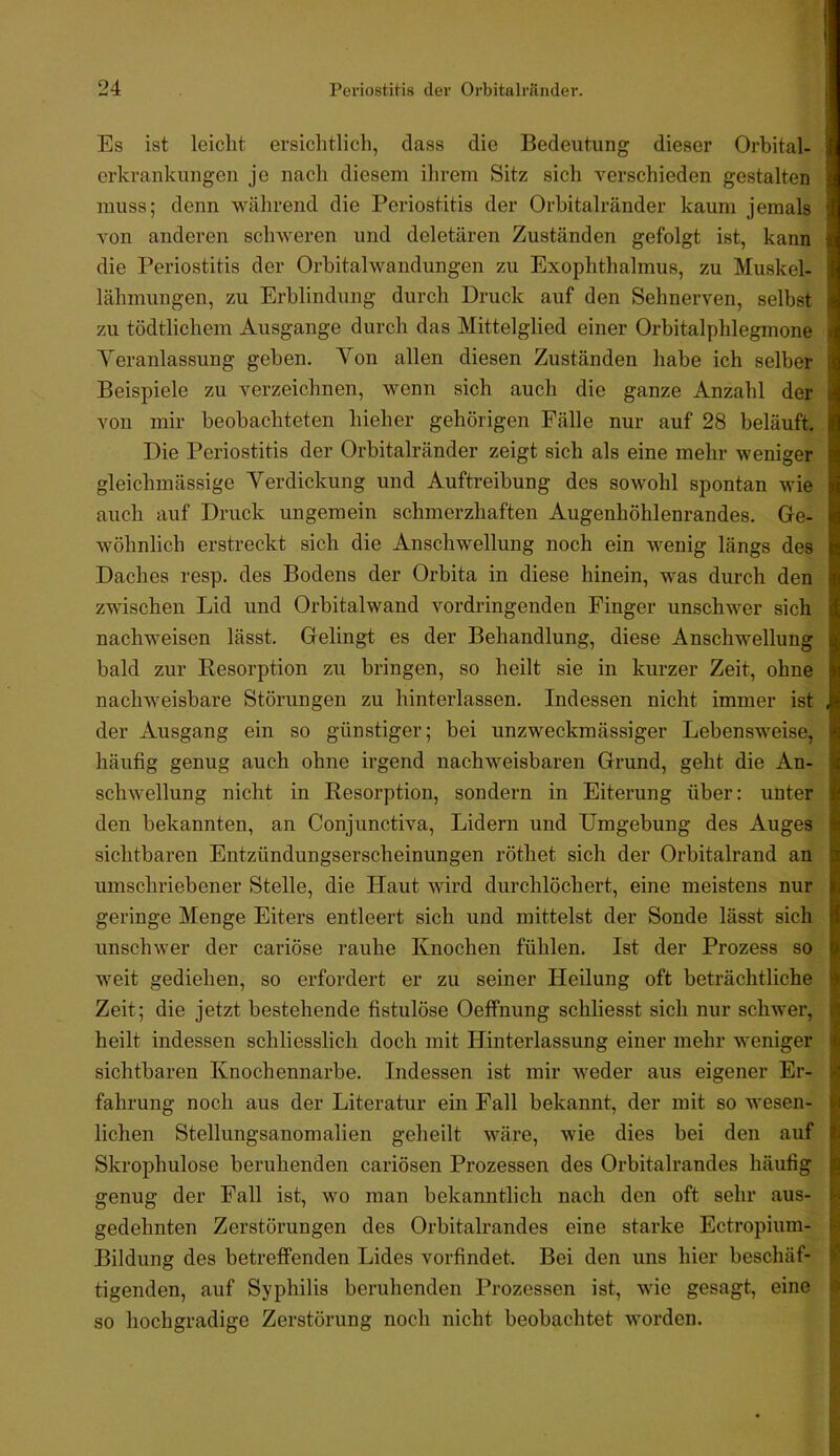Es ist leicht ersichtlich, dass die Bedeutung dieser Orbital- erkrankungen je nach diesem ihrem Sitz sich verschieden gestalten muss; denn während die Periostitis der Orbitalränder kaum jemals von anderen schweren und deletären Zuständen gefolgt ist, kann die Periostitis der Orhitalwandungen zu Exophthalmus, zu Muskel- lähmungen, zu Erblindung durch Druck auf den Sehnerven, selbst zu tödtlichem Ausgange durch das Mittelglied einer Orbitalphlegmone Veranlassung gehen. Von allen diesen Zuständen habe ich selber Beispiele zu verzeichnen, wenn sich auch die ganze Anzahl der von mir beobachteten hieher gehörigen Fälle nur auf 28 beläuft. Die Periostitis der Orbitalränder zeigt sich als eine mehr weniger gleichmässige Verdickung und Auftreibung des sowohl spontan wie auch auf Druck ungemein schmerzhaften Augenhöhlenrandes. Ge- wöhnlich erstreckt sich die Anschwellung noch ein wenig längs des Daches resp. des Bodens der Orbita in diese hinein, was durch den zwischen Lid und Orbitalwand vordringenden Finger unschwer sich nachweisen lässt. Gelingt es der Behandlung, diese Anschwellung bald zur Eesorption zu bringen, so heilt sie in kurzer Zeit, ohne nachweisbare Störungen zu hinterlassen. Indessen nicht immer ist der Ausgang ein so günstiger; bei unzweckmässiger Lebensweise, häufig genug auch ohne irgend nachweisbaren Grund, geht die An- schwellung nicht in Eesorption, sondern in Eiterung über; unter den bekannten, an Conjunctiva, Lidern und Umgebung des Auges sichtbaren Entzündungserscheinungen röthet sich der Orbitalrand an umschriebener Stelle, die Haut wird durchlöchert, eine meistens nur geringe Menge Eiters entleert sich und mittelst der Sonde lässt sich unschwer der cariöse rauhe Knochen fühlen. Ist der Prozess so weit gediehen, so erfordert er zu seiner Heilung oft beträchtliche Zeit; die jetzt bestehende fistulöse Oeffnung schliesst sich nur schwer, heilt indessen schliesslich doch mit Hinterlassung einer mehr weniger sichtbaren Knoehennarbe. Indessen ist mir weder aus eigener Er- fahrung noch aus der Literatur ein Fall bekannt, der mit so wesen- lichen Stellungsanomalien geheilt wäre, wie dies bei den auf Skrophulose beruhenden cariösen Prozessen des Orbitalrandes häufig genug der Fall ist, wo man bekanntlich nach den oft sehr aus- gedehnten Zerstörungen des Orbitalrandes eine starke Ectropium- Bildung des betreffenden Lides vorfindet. Bei den uns hier beschäf- tigenden, auf Syphilis beruhenden Prozessen ist, wie gesagt, eine so hochgradige Zerstörung noch nicht beobachtet worden.