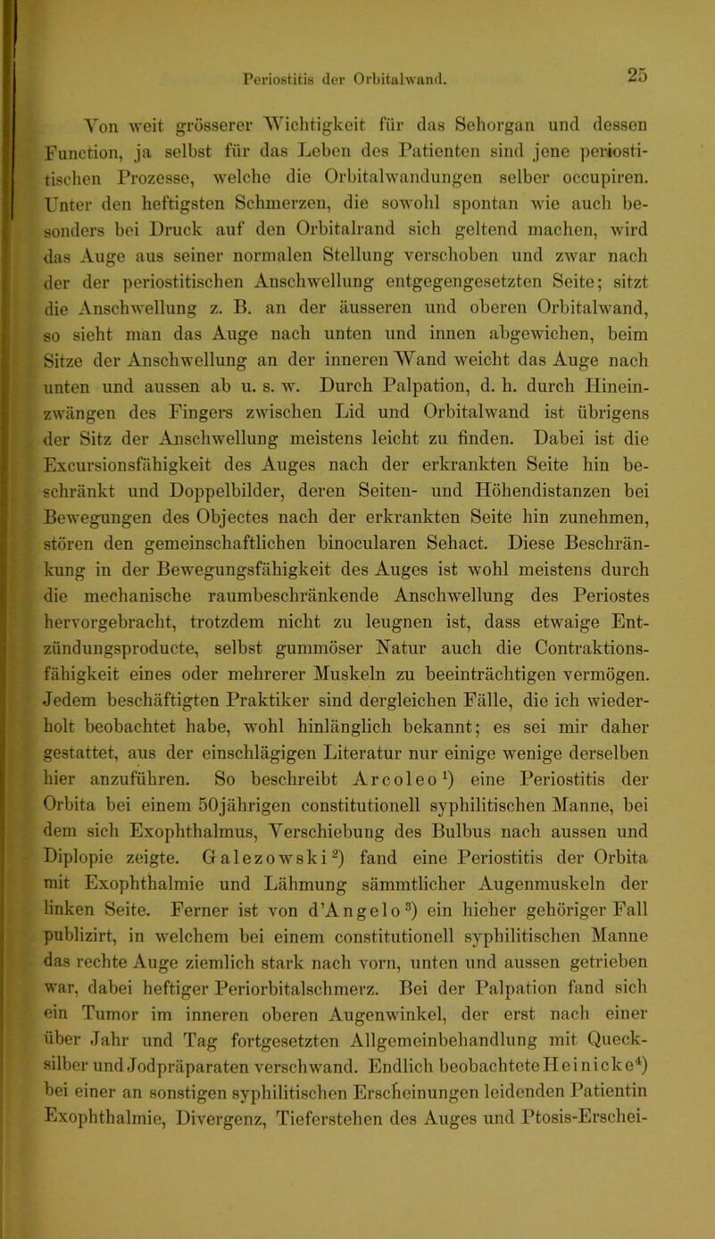 Von weit grösserer 'Wichtigkeit für das Sehorgan und dessen Function, ja selbst für das Leben des Patienten sind jene periosti- tischen Prozesse, welche die Orbitalwandungen selber occupiren. Unter den heftigsten Schmerzen, die sowohl spontan wie auch be- sonders bei Druck auf den Orbitalrand sich geltend tnachon, Avird das Auge aus seiner normalen Stellung verschoben und zwar nach der der periostitischen Anschwellung entgegengesetzten Seite; sitzt die Anschwellung z. B. an der äusseren und oberen Orbitalwand, so sieht man das Auge nach unten und innen abgewichen, beim Sitze der Anschwellung an der inneren Wand weicht das Auge nach unten und aussen ab u. s. w. Durch Palpation, d. h. durch Hinein- zwängen des Fingere zwischen Lid und Orbitalwand ist übrigens der Sitz der Anschwellung meistens leicht zu finden. Dabei ist die Excursionsfähigkeit des Auges nach der erkrankten Seite hin be- schränkt und Doppelbilder, deren Seiten- und Höhendistanzen bei Bewegungen des Objectes nach der erkrankten Seite hin zunehmen, stören den gemeinschaftlichen binocularen Sehact. Diese Beschrän- kung in der Bewegungsfähigkeit des Auges ist wohl meistens durch die mechanische raumbeschränkende Anschwellung des Periostes hervorgebracht, trotzdem nicht zu leugnen ist, dass etwaige Ent- zündungsproducte, selbst gummöser Natur auch die Contraktions- fähigkeit eines oder mehrerer Muskeln zu beeinträchtigen vermögen. Jedem beschäftigten Praktiker sind dergleichen Fälle, die ich wieder- holt beobachtet habe, wohl hinlänglich bekannt; es sei mir daher gestattet, aus der einschlägigen Literatur nur einige wenige derselben hier anzuführen. So beschreibt Arcoleo^) eine Periostitis der Orbita bei einem 50jährigen constitutionell syphilitischen Manne, bei dem sich Exophthalmus, Verschiebung des Bulbus nach aussen und Diplopie zeigte. Galezowski^) fand eine Periostitis der Orbita mit Exophthalmie und Lähmung sämmtlicher Augenmuskeln der linken Seite. Ferner ist von d’Angelo®) ein hieher gehöriger Fall publizirt, in welchem bei einem constitutionell syphilitischen Manne das rechte Auge ziemlich stark nach vorn, unten und aussen getrieben war, dabei heftiger Periorbitalschmerz. Bei der Palpation fand sich ein Tumor im inneren oberen Augenwinkel, der erst nach einer über Jahr und Tag fortgesetzten Allgemeinbehandlung mit Queck- silber und Jodpräparaten verschwand. Endlich beobachtetelleinicke'*) bei einer an sonstigen syphilitischen Erscheinungen leidenden Patientin Exophthalmie, Divergenz, Tieferstehen des Auges und Ptosis-Erschei-