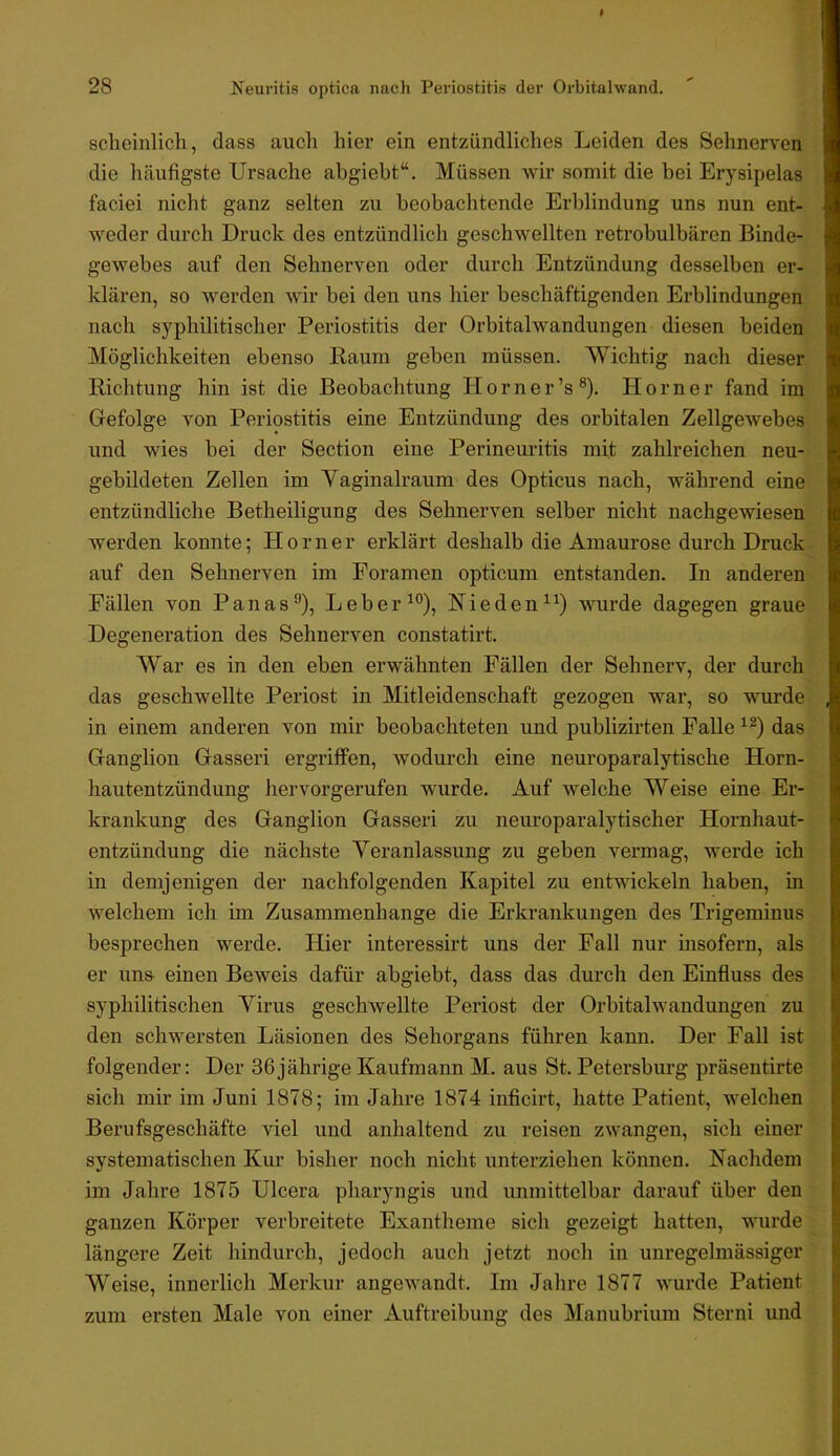 scheinlicli, dass auch hier ein entzündliches Leiden des Sehnerven die häufigste Ursache ahgiebt“. Müssen wir somit die hei Erysipelas faciei nicht ganz selten zu beobachtende Erblindung uns nun ent- weder durch Druck des entzündlich geschwellten retrobulbären Binde- gewebes auf den Sehnerven oder durch Entzündung desselben er- klären, so werden wir bei den uns hier beschäftigenden Erblindungen nach syphilitischer Periostitis der Orbitalwandungen diesen beiden Möglichkeiten ebenso Raum geben müssen. Wichtig nach dieser Richtung hin ist die Beobachtung Horn er’s®). Horner fand im Gefolge von Periostitis eine Entzündung des orbitalen Zellgewebes und wies bei der Section eine Perineuritis mit zahlreichen neu- gebildeten Zellen im Vaginalraum des Opticus nach, während eine entzündliche Betheiligung des Sehnerven selber nicht nachgewiesen werden konnte; Horner erklärt deshalb die Amaurose durch Druck auf den Sehnerven im Foramen opticum entstanden. In anderen Fällen von Panas®), Leber ^°), Rieden wurde dagegen graue Degeneration des Sehnerven constatirt. War es in den eben erwähnten Fällen der Sehnerv, der durch das geschwellte Periost in Mitleidenschaft gezogen war, so wurde in einem anderen von mir beobachteten und publizirten Falle das Ganglion Gasseri ergriffen, wodurch eine neuroparalytische Horn- hautentzündung hervorgerufen wurde. Auf welche Weise eine Er- krankung des Ganglion Gasseri zu neuroparalytischer Hornhaut- entzündung die nächste Veranlassung zu geben vermag, werde ich in demjenigen der nachfolgenden Kapitel zu entwickeln haben, in welchem ich im Zusammenhänge die Erkrankungen des Trigeminus besprechen werde. Hier interessirt uns der Fall nur insofern, als er uns einen Beweis dafür ahgiebt, dass das durch den Einfluss des syphilitischen Virus geschwellte Periost der Orbitalwandungen zu den schwersten Läsionen des Sehorgans führen kann. Der Fall ist folgender: Der 36jährige Kaufmann M. aus St. Petersburg präsentirte sich mir im Juni 1878; im Jahre 1874 inficirt, hatte Patient, welchen Berufsgeschäfte viel und anhaltend zu reisen zwangen, sich einer systematischen Kur bisher noch nicht unterziehen können. Nachdem im Jahre 1875 Ulcera pharyngis und unmittelbar darauf über den ganzen Körper verbreitete Exantheme sich gezeigt hatten, wurde längere Zeit hindurch, jedoch auch jetzt noch in unregelmässiger Weise, innerlich Merkur angewandt. Im Jahre 1877 wurde Patient zum ersten Male von einer Auftreibung des Manubrium Storni und