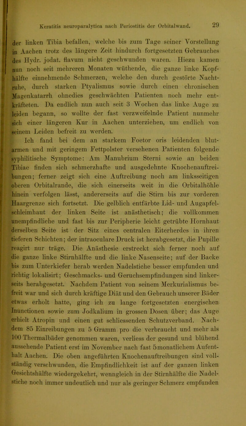 der linken Tibia befallen, welche bis zuin Tage seiner Yorstellung in Aachen trotz des längere Zeit hindurch fortgesetzten Gebrauches des Hydr. jodat. ftavum nicht geschwunden waren. Hiezu kamen nun noch seit mehreren Monaten wüthende, die ganze linke Kopf- hälfte einnehmende Schmerzen, welche den durch gestörte Nacht- ruhe, durch starken Ptyalismus sowie durch einen chronischen 31agenkatarrh ohnedies geschwächten Patienten noch mehr ent- kräfteten. Da endlich nun auch seit 3 Wochen das linke Auge zu leiden begann, so wollte der fast verzweifelnde Patient nunmehr sich einer längeren Kur in Aachen unterziehen, um endlich von seinem Leiden befreit zu werden. Ich fand bei dem an starkem Foetor oris leidenden blut- armen und mit geringem Fettpolster versehenen Patienten folgende syphilitische Symptome: Am Manubrium Sterni sowie an beiden Tibiae finden sich schmerzhafte und ausgedehnte Knochenauftrei- bungen; ferner zeigt sich eine Auftreibung noch am linksseitigen oberen Orbitalrande, die sich einerseits weit in die Orbitalhöhle hinein verfolgen lässt, andererseits auf die Stirn bis zur vorderen Haargrenze sich fortsetzt. Die gelblich entfärbte Lid- und Augapfel- schleimhaut der linken Seite ist anästhetisch; die vollkommen unempfindliche und fast bis zur Peripherie leicht getrübte Hornhaut derselben Seite ist der Sitz eines centralen Eiterherdes in ihren tieferen Schichten; der intraoeulare Druck ist herabgesetzt, die Pupille reagirt nur träge. Die Anästhesie erstreckt sich ferner noch auf die ganze linke Stirnhälfte und die linke Nasenseite; auf der Backe bis zum Unterkiefer herab werden Nadelstiche besser empfunden und richtig lokalisirt; Geschmacks- und Geruchsempfindungen sind linker- seits herabgesetzt. Nachdem Patient von seinem Merkurialismus be- freit war und sich durch kräftige Diät und den Gebrauch unserer Bäder etwas erholt hatte, ging ich zu lange fortgesetzten energischen Inunctionen sowie zum Jodkalium in grossen Dosen über; das Auge erhielt Atropin und einen gut schliessenden Schutzverband. Nach- dem 85 Einreibungen zu 5 Gramm pro die verbraucht und mehr als 100 Thermalbäder genommen waren, verliess der gesund und blühend aussehende Patient erst im November nach fast 5 monatlichem Aufent- halt Aachen. Die oben angeführten Knochenauftreibungen sind voll- ständig verschwunden, die Empfindlichkeit ist auf der ganzen linken Gesichtshälftc wiedergekehrt, wenngleich in der Stirnhälfte die Nadel- stiche noch immer undeutlich und nur als geringer Schmerz empfunden