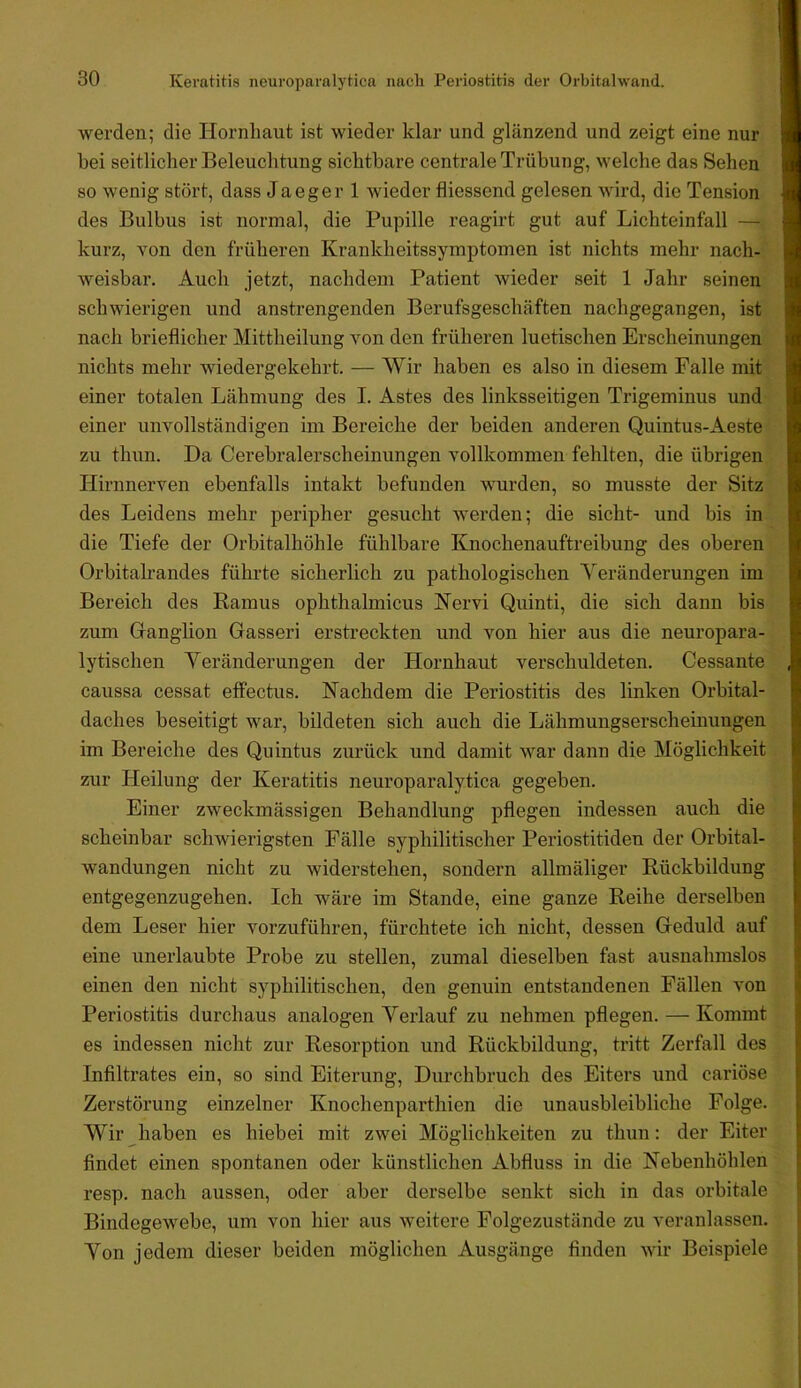 werden; die Hornhaut ist wieder klar und glänzend und zeigt eine nur bei seitlicher Beleuchtung sichtbare centrale Trübung, welche das Sehen so wenig stört, dass Ja eg er 1 wieder fliessend gelesen wird, die Tension des Bulbus ist normal, die Pupille reagirt gut auf Lichteinfall — kurz, von den früheren Krankheitssymptomen ist nichts mehr nach- weisbar. Auch jetzt, nachdem Patient wieder seit 1 Jahr seinen schwierigen und anstrengenden Berufsgeschäften nachgegangen, ist nach brieflicher Mittheilung von den früheren luetischen Erscheinungen nichts mehr wiedergekehrt. — Wir haben es also in diesem Falle mit einer totalen Lähmung des I. Astes des linksseitigen Trigeminus und einer unvollständigen im Bereiche der beiden anderen Quintus-Aeste zu thun. Da Cerebralerscheinungen vollkommen fehlten, die übrigen Hirnnerven ebenfalls intakt befunden wurden, so musste der Sitz des Leidens mehr peripher gesucht werden; die sicht- und bis in die Tiefe der Orbitalhöhle fühlbare Knochenauftreibung des oberen Orbitalrandes führte sicherlich zu pathologischen Yeränderungen im Bereich des Eamus ophthalmicus Kervi Quinti, die sich dann bis zum Grangiion Gasseri erstreckten und von hier aus die neuropara- lytischen Veränderungen der Hornhaut verschuldeten. Cessante caussa cessat effectus. Nachdem die Periostitis des linken Orbital- daches beseitigt war, bildeten sich auch die Lähmungserscheinungen im Bereiche des Quintus zurück und damit war dann die Möglichkeit zur Heilung der Keratitis neuroparalytica gegeben. Einer zweckmässigen Behandlung pflegen indessen auch die scheinbar schwierigsten Fälle syphilitischer Periostitiden der Orbital- wandungen nicht zu widerstehen, sondern allmäliger Rückbildung entgegenzugehen. Ich wäre im Stande, eine ganze Reihe derselben dem Leser hier vorzuführen, fürchtete ich nicht, dessen Geduld auf eine unerlaubte Probe zu stellen, zumal dieselben fast ausnahmslos einen den nicht syphilitischen, den genuin entstandenen Fällen von Periostitis durchaus analogen Verlauf zu nehmen pflegen. — Kommt es indessen nicht zur Resorption und Rückbildung, tritt Zerfall des Infiltrates ein, so sind Eiterung, Durchbruch des Eiters und cariöse Zerstörung einzelner Knochenparthien die unausbleibliche Folge. Wir haben es hiebei mit zwei Möglichkeiten zu thun: der Eiter findet einen spontanen oder künstlichen Abfluss in die Nebenhöhlen resp. nach aussen, oder aber derselbe senkt sich in das orbitale Bindegewebe, um von hier aus weitere Folgezustände zu veranlassen. Von jedem dieser beiden möglichen Ausgänge Anden wir Beispiele