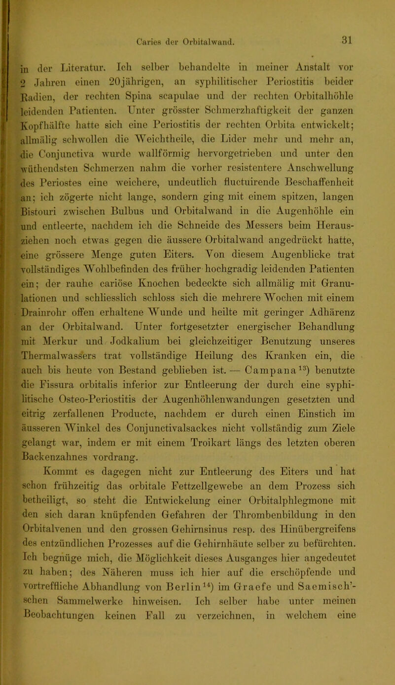 I in iler Literatur. Ich selber behandelte in meiner Anstalt vor I 2 Jahren einen 20jährigen, an syphilitiseher Periostitis beider I Kadien, der rechten Spina scapulae und der rechten Orbitalhöhle ^ leidenden Patienten. Unter grösster Schmerzhaftigkeit der ganzen ( Kopf hälfte hatte sich eine Periostitis der rechten Orbita entwickelt; R alhnälig schwollen die Weichtheile, die Lider mehr und mehr an, die Conjunctiva wurde wallförmig hervorgetrieben und unter den > wüthendsten Schmerzen nahm die vorher resistentere Anschwellung , des Periostes eine weichere, undeutlich fluctuirende Beschaffenheit ; an; ich zögei’te nicht lange, sondern ging mit einem spitzen, langen £ Bistouri zw'ischen Bulbus und Orbitalwand in die Augenhöhle ein i und entleerte, nachdem ich die Schneide des Messers beim Heraus- ; ziehen noch etwas gegen die äussere Orbitalwand angedriickt hatte, r eine grössere Menge guten Eiters. Von diesem Augenblicke trat vollständiges Wohlbefinden des früher hochgradig leidenden Patienten ein; der rauhe cariöse Knochen bedeckte sich allmälig mit Granu- lationen und schliesslich schloss sich die mehrere Wochen mit einem v||; I Drainrohr offen erhaltene Wunde und heilte mit geringer Adhärenz t i an der Orbitalw'and. Unter fortgesetzter energischer Behandlung mit Merkur und Jodkalium bei gleichzeitiger Benutzung unseres Thermalwas^ers trat vollständige Heilung des Kranken ein, die ^ : auch bis heute von Bestand geblieben ist.— Campana^®) benutzte I die Pissura orbitalis inferior zur Entleerung der durch eine syphi- litische Osteo-Periostitis der Augenhöhlenwandungen gesetzten und ' eitrig zerfallenen Producte, nachdem er durch einen Einstich im äusseren Winkel des Conjunctivalsackes nicht vollständig zum Ziele gelangt war, indem er mit einem Troikart längs des letzten oberen !’; Backenzahnes vordrang. Kommt es dagegen nicht zur Entleerung des Eiters und hat schon frühzeitig das orbitale Fettzellgewebe an dem Prozess sich betheiligt, so steht die Entwickelung einer Orbitalphlegmone mit ’ den sich daran knüpfenden Gefahren der Thrombenbildung in den Orbitalvenen und den grossen Gehirnsinus resp. des Hinübergreifens des entzündlichen Prozesses auf die Gehirnhäute selber zu befürchten. Ich begnüge mich, die Möglichkeit dieses Ausganges hier angedeutet zu haben; des Näheren muss ich hier auf die erschöpfende und vortreffliche Abhandlung von Berlin^^) im Graefe und Saemisch’- schen Sammelwerke hinweisen. Ich selber habe unter meinen Beobachtungen keinen Fall zu verzeichnen, in welchem eine