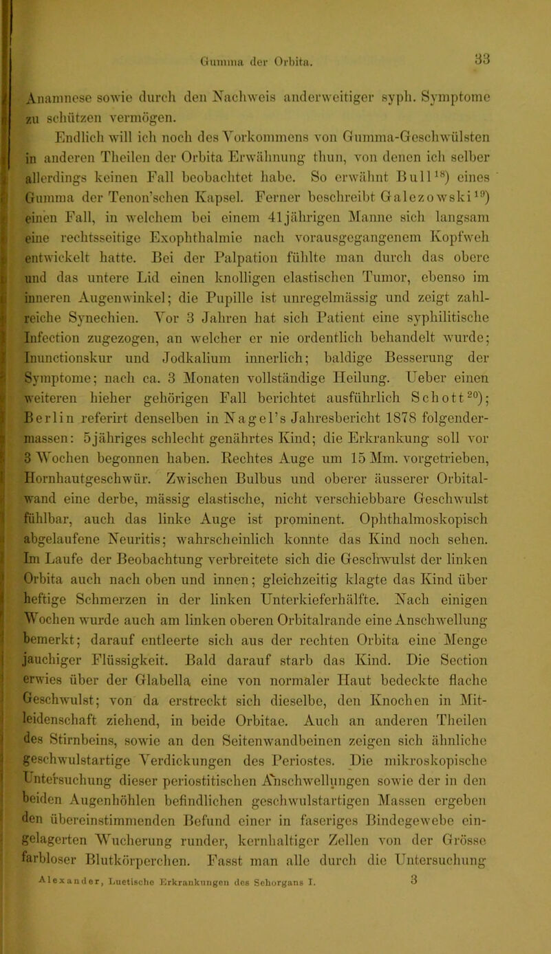 I Anamnese sowie durch den N’achweis anderweitiger syph. Symptome zu schützen A’ermögen. Endlicli will ich noch des Yorkommens von Gumma-Geschwülsten j in anderen Theilen der Orbita Erwähnung thun, von denen ich selber j allerdings keinen Fall beobachtet habe. So erwähnt BulO*^) eines , Gumma der Tenon’schen Kapsel. Ferner beschreibt Galezowski einen Fall, in welchem bei einem 41jährigen Manne sich langsam ' eine rechtsseitige Exophthalmie nach vorausgegangenem Kopfweh entwickelt hatte. Bei der Palpation fühlte man durch das obere i und das untere Lid einen knolligen elastischen Tumor, ebenso im I inneren Augenwinkel; die Pupille ist unregelmässig und zeigt zahl- ’ reiche Synechien. Yor 3 Jahren hat sich Patient eine syphilitische 1 Infection zugezogen, an welcher er nie ordentlich behandelt wurde; .■ Inunctionskur und Jodkalium innerlich; baldige Besserung der ' Symptome; nach ca. 3 Monaten vollständige Heilung. Heber einen weiteren hieher gehörigen Fall berichtet ausführlich Schott^®); i Berlin referirt denselben in Nagel’s Jahresbericht 1878 folgender- “ -massen: 5jähriges schlecht genährtes Kind; die Erkrankung soll vor 3 AYochen begonnen haben. Hechtes Auge um 15 Mm. vorgetrieben, ! Hornhautgeschw’ür. Zwischen Bulbus und oberer äusserer Orbital- wand eine derbe, mässig elastische, nicht verschiebbare Geschwulst fühlbar, auch das linke Auge ist prominent. Ophthalmoskopisch abgelaufene Neuritis; wahrscheinlich konnte das Kind noch sehen. Im Laufe der Beobachtung verbreitete sich die Geschwulst der linken ' Orbita auch nach oben und innen; gleichzeitig klagte das Kind über j heftige Schmerzen in der linken Unterkieferhälfte. Nach einigen Wochen wurde auch am linken oberen Orbitalrande eine Anschwellung bemerkt; darauf entleerte sich aus der rechten Orbita eine Menge I jauchiger Flüssigkeit. Bald darauf starb das Kind. Die Section erwies über der Glabella eine von normaler Haut bedeckte flache Geschwulst; von da erstreckt sich dieselbe, den Knochen in Mit- ' leidenschaft ziehend, in beide Orbitae. Auch an anderen Theilen ' des Stirnbeins, sowie an den Seitenwandbeinen zeigen sich ähnliche ^ geschwulstartige Yerdickungen des Periostes. Die jnikroskopische ' Lntefsuchung dieser periostitischen Anschwellungen sowie der in den beiden Augenhöhlen beflndlichen geschwulstartigen Massen ergeben den übereinstimmenden Befund einer in faseriges Bindegewebe ein- gelagerten AVueherung runder, kernhaltiger Zellen von der Grösse farbloser Blutkörpei’chen. Fasst man alle durch die Untersuchung Alexander, Luctisclic Erkrankungen des Sehorgans I. 3