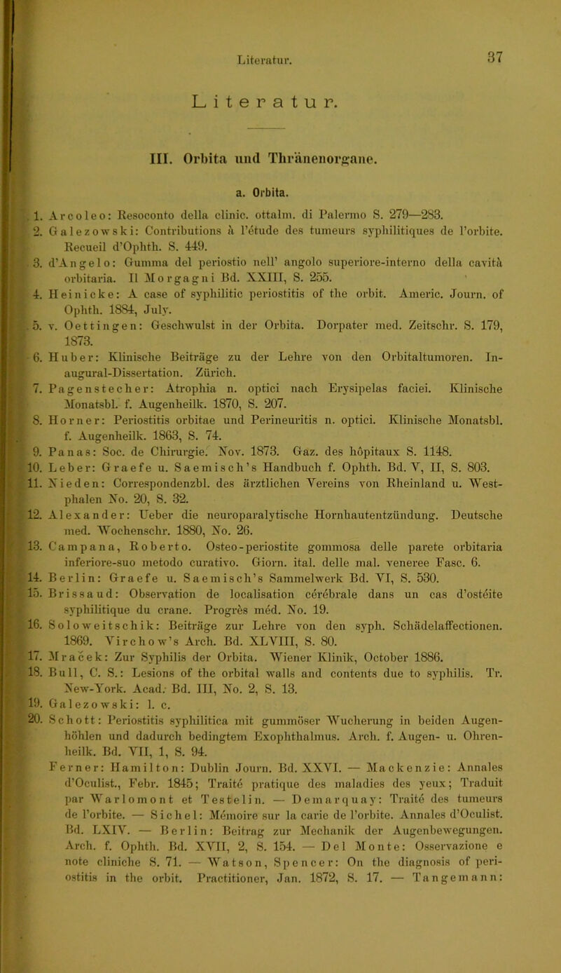 Literatur. 1. 2. 3. 4. 5. 6. 7. 8. 9. 10. 11. f tm ■ 13. 14. 15. 16. 17. 18. III. Orhita iiiid Thränenor<2:aiie. a. Orbita. Arcoleo: Resoconto della clinic. ottaliu. di Palermo S. 279—283. Galezowski: Contributions a l’ötude des tuineurs syphilitiques de l’orbite. Recueil d’Ophth. S. 449. d’Angelo; Gumma del periostio nell’ angolo superiore-interno della cavitä orbitaria. II Morgagni Bd. XXIII, S. 255. Hei nicke: A case of sypliilitic periostitis of the orbit. Americ. Journ. of Ophtli. 1884, Jul)'. V. Oettingen: Geschwulst in der Orbita. Dorpater med. Zeitschi'. S. 179, 1873. Huber: Klinische Beiträge zu der Lehre von den Orbitaltumoren. In- augural-Dissertation. Zürich. Pagenstecher: Atrophia n. optici nach Ery sipelas faciei. Klinische Monatsbl. f. Augenheilk. 1870, S. 207. Horner: Periostitis orbitae und Perineui’itis n. optici. Klinische Monatsbl. f. Augenheilk. 1863, S. 74. Panas: Soc. de Chirurgie. Xov. 1873. Gaz. des höpitaux S. 1148. Leber: Graefe u. Saemisch’s Handbuch f. Ophth. Bd. V, II, S. 803. Xieden: Correspondenzbl. des ärztlichen Vereins von Rheinland u. West- phalen Xo. 20, S. 32. Alexander: lieber die neuroparalytische Hornhautentzündung. Deutsche med. Wochenschr. 1880, No. 26. Campana, Roberto. Osteo-periostite gommosa delle parete orbitai'ia inferiore-suo metodo curativo. Giorn. ital. delle mal. veneree Fase. 6. Berlin: Graefe u. Saemisch’s Sammelwerk Bd. VI, S. 530. Brissaud: Obsei-vation de localisation cerebrale dans un cas d’osteite syphilitique du crane. Progres med. No. 19. Soloweitschik: Beiträge zur Lehre von den syph. Schädelaffectionen. 1869. Virchow’s Arch. Bd. XLVIII, S. 80. Mracek: Zur Syphilis der Orbita. Wiener Klinik, October 1886. Bull, C. S.: Lesions of the orbital walls and contents due to Syphilis. Tr. New-York. Acad. Bd. III, No. 2, S. 13. Galezowski: 1. c. Schott: Periostitis syphilitica mit gummöser Wucherung in beiden Augen- höhlen und dadurch bedingtem Exophthalmus. Arch. f. Augen- u. Ohren- heilk. Bd. VII, 1, S. 94. Ferner: Hamilton: Dublin Journ. Bd. XXVI. — Mackenzie: Annales d’Oeulist., Febr. 1845; Traite pratique des maladies des yeux; Traduit par Warlomont et Testelin. — Demarquay: Traite des tumeurs de l’orbite. — Sichel: Memoire sur la carie de l’orbite. Annales d’Oeulist. Bd. LXIV. — Berlin: Beitrag zur Mechanik der Augenbewegungen. Arch. f. Ophth. Bd. XVII, 2, S. 154. — Del Monte: Osservazione e note cliniche S. 71. — Watson, Spencer: On the diagnosis of peri- ostitis in the orbit. Practitioner, Jan. 1872, S. 17. — Tangemann: