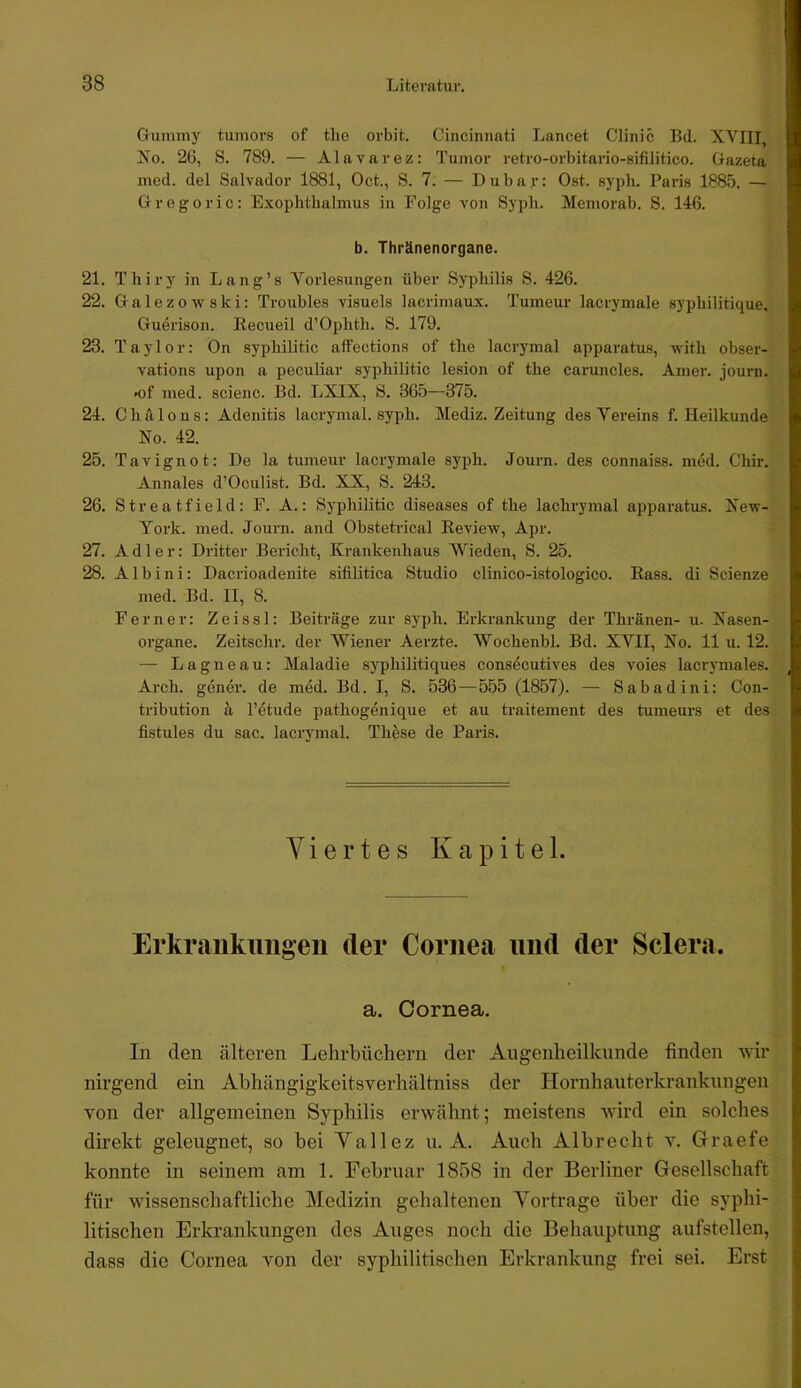 Giimmy tuinors of tlie orbit. Cincinnati Lancet Clinic Bd. XVIII, No. 26, S. 789. — Alavarez: Tumor retro-orbitario-sifilitico. Gazeta ined. del Salvador 1881, Oct., S. 7. — Dubav: Ost. syph. Paris 1885. — Gregoric: Exophthalmus in Folge von Syph. Memorab. S. 146. b. Thränenorgane. 21. Thiry in Lang’s Vorlesungen über Syphilis S. 426. 22. Galezowski: Troubles visuels lacrimaux. Tumeur lacrymale syphilitique. Guerison. Kecueil d’Ophth. S. 179. 23. Taylor: Ön syphilitic affections of the laci’ymal apparatus, with obser- vations upon a peculiar syphilitic lesion of the caruncles. Amer. journ. «of med. scienc. Bd. LXIX, S. 365—375. 24. Chillons: Adenitis lacrymal. syph. Mediz. Zeitung des Vereins f. Heilkunde No. 42. 25. Tavignot: De la tumeur lacrymale syph. Journ. des connaiss. med. Chir. Annales d’Oculist. Bd. XX, S. 243. 26. Streatfield: F. A.: Syphilitic diseases of the lachrymal apparatus. New- York. med. Journ. and Obstetrical Review, Apr. 27. Adler: Dritter Bericht, Krankenhaus VVieden, S. 25. 28. Albini: Dacrioadenite sifilitica Studio clinico-istologico. Rass. di Scienze med. Bd. II, 8. Ferner: Zeissl: Beiträge zur syph. Erkrankung der Thränen- u. Nasen- organe. Zeitschr. der Wiener Aerzte. Wochenbl. Bd. XVII, No. 11 u. 12. — Lagneau: Maladie syphilitiques consecutives des voies lacrymales. Arch. gener. de med. Bd. I, S. 536 — 555 (1857). — Sabadini: Con- tribution k l’etude pathogenique et au traitement des tumeurs et des fistules du sac. lacrymal. These de Paris. Viertes Kapitel. Erkrcaiikuiigen der Cornea und der Sclera. a. Cornea. In den älteren Lehrbüchern der Augenheilkunde finden wir nirgend ein Abhängigkeitsverhältniss der Hornhauterkrankungen von der allgemeinen Syphilis erwähnt; meistens wird ein solches direkt geleugnet, so bei Yallez u. A. Auch Albrecht v. Glraefe konnte in seinem am 1. Februar 1858 in der Berliner Gesellschaft für wissenschaftliche Medizin gehaltenen Vortrage über die syphi- litischen Erkrankungen des Auges noch die Behauptung aufstellen, dass die Cornea von der syphilitischen Erkrankung frei sei. Erst