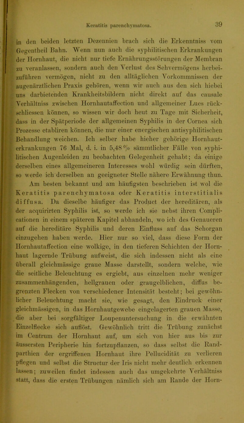 in (len beiden letzten Dezennien bracli sielt die Erkenntniss vom Gegentheil Balm. AVenn nun auch die syphilitischen Erkrankungen der Hornhaut, die nicht nur tiefe Ernährungsstörungen der Alenibran zu veranlassen, sondern auch den A'erlust des Sehvermögens herbei- zuführen vermögen, nicht zu den alltäglichen A'^orkommnissen der augenärztlichen Praxis gehören, wenn wir auch aus den sich hiebei uns darbietenden Krankheitsbildern nicht direkt auf das causale A'erhältniss zwischen Hornhautaffection und allgemeiner Lues rück- schliessen können, so wissen wir doch heut zu Tage mit Sicherheit, dass in der Spätperiode der allgemeinen Syphilis in der Cornea sich Prozesse etabliren können, die nur einer energischen antisyphilitischen Behandlung weichen. Ich selber habe hieher gehörige Hornhaut- erkrankungen 76 Alal, d. i. in 5,48 ®/o sämmtlicher Fälle von syphi- litischen Augenleiden zu beobachten Gelegenheit gehabt; da einige derselben eines allgemeineren Interesses wohl würdig sein dürften, so werde ich derselben an geeigneter Stelle nähere Erwähnung thun. Am besten bekannt und am häufigsten beschrieben ist wol die Keratitis parenchymatosa oder Keratitis interstitialis diffusa. Da dieselbe häufiger das Product der hereditären, als der acquirirten Syphilis ist, so werde ich sie nebst ihren Compli- cationen in einem späteren Kapitel abhandeln, wo ich des Genaueren auf die hereditäre Syphilis und deren Einfluss auf das Sehorgan einzugehen haben werde. Hier nur so viel, dass diese Form der Hornhautaffection eine wolkige, in den tieferen Schichten der Horn- haut lagernde Trübung aufweist, die sich indessen nicht als eine überall gleichmässige graue Afasse darstellt, sondern welche, wie die seitliche Beleuchtung es ergiebt, aus einzelnen mehr weniger zusammenhängenden, hellgrauen oder graugelblichen, diffus be- grenzten Flecken von verschiedener Intensität besteht; bei gewöhn- licher Beleuchtung macht sie, wie gesagt, den Eindruck einer gleichmässigen, in das Hornhautgewebe eingelagcrten grauen Alasse, die aber bei sorgfältiger Loupenuntersuchung in die erwähnten Einzelflecke sich auflöst. Gewöhnlich tritt die Trübung zunächst im Centrum der Hornhaut auf, um sich von hier aus bis zur äussersten Peripherie hin fortzupflanzen, so dass selbst die Rand- parthien der ergriffenen Hornhaut ihre l’ellucidität zu verlieren pflegen und selbst die Structur der Iris nicht mehr deutlich erkennen lassen; zuweilen findet indessen auch das umgekehrte A^erhältniss statt, dass die ersten Trübungen nämlich sich am Rande der Horn-