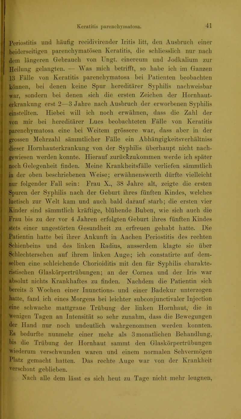 I Periostitis imtl liäiifig recidivirender Iritis litt, den Ausbruch einer ^ beiderseitigen parenchymatösen Keratitis, die schliesslicli nur nach 9 dem längeren Gebrauch von Ungt. cinereum und Jodkalium zur ] Heilung gelangten. — AVas mich betrifft, so habe ich im Ganzen • 13 Fälle von Keratitis parenchymatosa bei Patienten beobachten können, bei denen keine Spur hereditärer Syphilis nachweisbar war, sondern bei denen sich die ersten Zeichen der Hornhaut- erkrankung erst 2—3 Jahre nach Ausbruch der erworbenen Syphilis einstellten. Hiebei will ich noch erwähnen, dass die Zahl der . von mir bei hereditärer Lues beobachteten Fälle von Keratitis .1 parenchymatosa eine bei Weitem grössere war, dass aber in der grossen Mehrzahl sämmtlicher Fälle ein Abhängigkeitsverhältniss :: dieser Hornhauterkrankung von der Syphilis überhaupt nicht nach- r gewiesen werden konnte. Hierauf zurückzukommen werde ich später I noch Gelegenheit finden. Meine Krankheitsfälle verliefen sämmtlich I in der oben beschriebenen Weise; erwähnenswerth dürfte vielleicht I nur folgender Fall sein: Frau X., 38 Jahre alt, zeigte die ersten < Spuren der Syphilis nach der Geburt ihres fünften Kindes, welches ! luetisch zur Welt kam und auch bald darauf starb; die ersten vier \ Kinder sind sämmtlich kräftige, blühende Buben, wie sich auch die i Frau bis zu der vor 4 Jahren erfolgten Geburt ihres fünften Kindes I stets einer ungestörten Gesundheit zu erfreuen gehabt hatte. Die i Patientin hatte bei ihrer Ankunft in Aachen Periostitis des rechten 1 Schienbeins und des linken Radius, ausserdem klagte sie über I Schlechtersehen auf ihrem linken Auge; ich constatirte auf dem- < selben eine schleichende Chorioiditis mit den für Syphilis charakte- :| Üstischen Glaskörpertrübungen; an der Cornea und der Iris war absolut nichts Krankhaftes zu finden. Nachdem die Patientin sich bereits 3 Wochen einer Inunctions- und einer Badekur unterzogen j hatte, fand ich eines Morgens bei leichter subconjunctivaler Injection i eine schwache mattgraue Trübung der linken Hornhaut,' die in ! \venigen Tagen an Intensität so sehr zunahm, dass die Bewegungen der Hand nur noch undeutlich wahrgenominen werden konnten. Es bedurfte nunmehr einer mehr als 3 monatlichen Behandlung, I bis die Trübung der Hornhaut sanimt den Glaskörpertrübungen I 'wiederum verschwunden waren und einem normalen Sehvermögen i Platz gemacht hatten. Das rechte Auge war von der Krankheit ' verschont geblieben. Nach alle dem lässt es sich heut zu Tage nicht mehr leugnen.