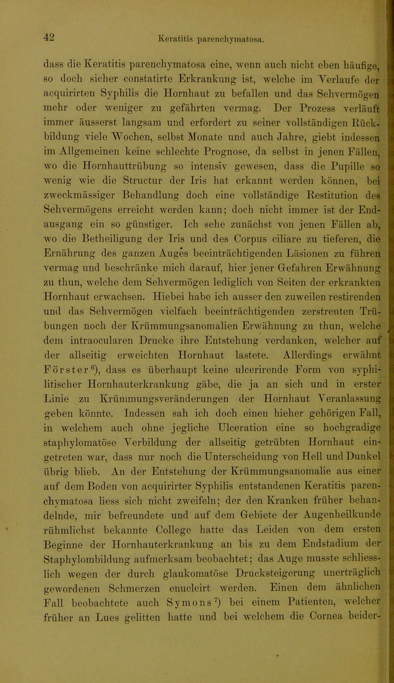 dass die Keratitis parenchymatosa eine, wenn auch nicht eben häufige, so doch sicher constatirte Erkrankung ist, welche im Verlaufe der acquirirten Syphilis die Hornhaut zu befallen und das Sehvermögen mehr oder weniger zu gefährten vermag. Der Prozess verläuft immer äusserst langsam und erfordert zu seiner vollständigen Rück- bildung viele Wochen, selbst Monate und auch Jahre, giebt indessen im Allgemeinen keine schlechte Prognose, da selbst in jenen Fällen, wo die Hornhauttrübung so intensiv gewesen, dass die Pupille so wenig wie die Structur der Iris hat erkannt werden können, bei zweckmässiger Behandlung doch eine vollständige Restitution des Sehvermögens erreicht werden kann; doch nicht immer ist der End- ausgang ein so günstiger. Ich sehe zunächst von jenen Fällen ab, wo die Betheiligung der Iris und des Corpus ciliare zu tieferen, die Ernährung des ganzen Auges beeinträchtigenden Läsionen zu führen vermag und beschränke mich darauf, hier jener Gefahren Erwähnung zu thun, welche dem Sehvermögen lediglich von Seiten der erkrankten Hornhaut erwachsen. Hiebei habe ich ausser den zuweilen restirenden und das Sehvermögen vielfach beeinträchtigenden zerstreuten Trü- bungen noch der Krümmungsanomalien Erwähnung zu thun, welche dem intraocularen Drucke ihre Entstehung verdanken, welcher auf der allseitig erweichten Hornhaut lastete. Allerdings erwähnt Förster®), dass es überhaupt keine ulcerirende Form von syphi- litischer Hornhauterkrankung gäbe, die ja an sich und in erster Linie zu Krümmungsveränderungen der Hornhaut Veranlassung geben könnte. Indessen sah ich doch einen hieher gehörigen Fall, in welchem auch ohne jegliche Ulceration eine so hochgradige staphylomatöse Verbildung der allseitig getrübten Hornhaut ein- getreten war, dass nur noch die Unterscheidung von Hell und Dunkel übrig blieb. Au der Entstehung der Krümmungsanomalie aus einer auf dem Boden von acquirirter Syphilis entstandenen Keratitis paren- chymatosa Hess sich nicht zweifeln; der den Kranken früher behan- delnde, mir befreundete und auf dem Gebiete der Augenheilkunde rühmlichst bekannte College hatte das Leiden Ton dem ersten Beginne der Hornhauterkrankung an bis zu dem Endstadium der Staphylombildung aufmerksam beobachtet; das Auge musste schliess- lich wegen der durch glaukomatöse Drucksteigerung unerträglich gewordenen Schmerzen enucleirt werden. Einen dem ähnlichen Fall beobachtete auch Symons'^ bei einem Patienten, welcher früher an Lues gelitten hatte und bei welchem die Cornea beider-