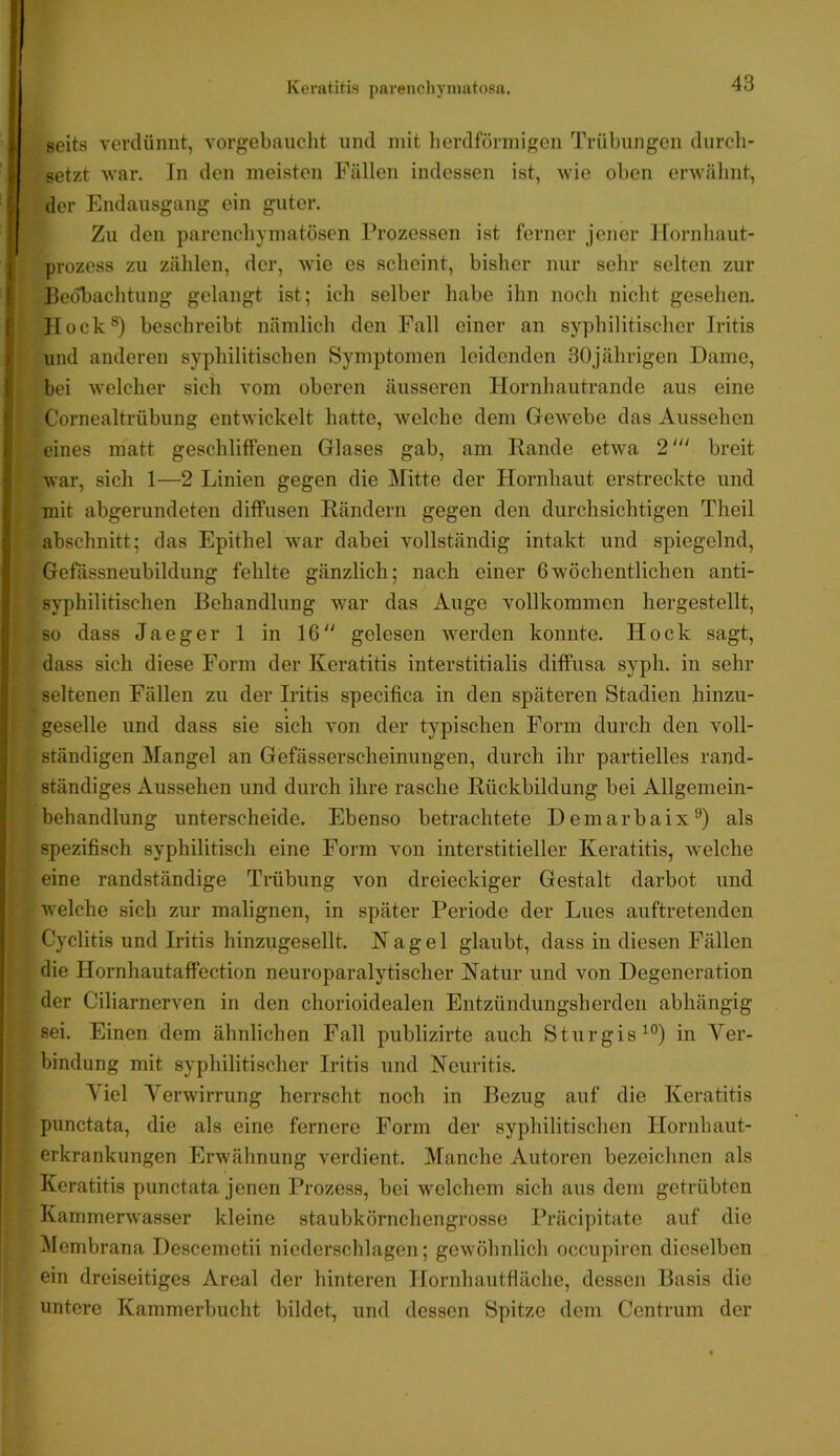 scits verdünnt, vorgebauclit und mit herdförmigen Trübungen durch- setzt war. In den meisten Füllen indessen ist, wie oben erAvälmt, der Endausgang ein guter. Zu den parenchymatösen Prozessen ist ferner jener ICornhaut- prozess zu zählen, der, Avie es scheint, bisher nur sehr selten zur Beobachtung gelangt ist; ich selber habe ihn noch nicht gesehen. Hock*) beschreibt nämlich den Fall einer an syphilitischer Iritis und anderen syphilitischen Symptomen leidenden 30jährigen Dame, bei welcher sich vom oberen äusseren Hornhautrande aus eine Cornealtrübung entwickelt hatte, Avelche dem Gewebe das Aussehen eines matt geschliffenen Glases gab, am Rande etwa 2‘“ breit war, sich 1—2 Linien gegen die Mitte der Hornhaut erstreckte und mit abgerundeten diffusen Rändern gegen den durchsichtigen Theil abschnitt; das Epithel war dabei vollständig intakt und spiegelnd, |Gefässneubildung fehlte gänzlich; nach einer 6wöchentlichen anti- syphilitischen Behandlung Avar das Auge vollkommen hergestellt, ^|i|so dass Jaeger 1 in 16 gelesen werden konnte. Hock sagt, fi^dass sich diese Form der Keratitis interstitialis diffusa syph. in sehr ? i seltenen Fällen zu der Iritis specifica in den späteren Stadien hinzu- I'1 geselle und dass sie sich von der typischen Form durch den voll- I ständigen Mangel an Gefässerscheinungen, durch ihr partielles rand- '., ständiges Aussehen und durch ihre rasche Rückbildung bei Allgemein- , I behandlung unterscheide. Ebenso betrachtete Demarbaix*) als I spezifisch syphilitisch eine Form von interstitieller Keratitis, welche I eine randständige Trübung von dreieckiger Gestalt darbot und I welche sich zur malignen, in später Periode der Lues auftretenden 4 Cyclitis und Iritis hinzugesellt. Nagel glaubt, dass in diesen Fällen die Hornhautaffection neuroparalytischer Natur und von Degeneration der Ciliarnerven in den chorioidealen Entzündungsherden abhängig 1 sei. Einen dem ähnlichen Fall publizirte auch Sturgis^®) in Ver- bindung mit syphilitischer Iritis und Neuritis. Viel Verwirrung herrscht noch in Bezug auf die Keratitis I punctata, die als eine fernere Form der syphilitischen Hornhaut- t erkrankungen Erwähnung verdient. Manche Autoren bezeichnen als Keratitis punctata jenen Prozess, bei welchem sich aus dem getrübten KammerAvasser kleine staubkörnchengrosse Präcipitatc auf die ^Icmbrana Descemetii niederschlagen; geAvöhnlich occupiren dieselben ein dreiseitiges Areal der hinteren Hornhautfläche, dessen Basis die untere Kammerbucht bildet, und dessen Spitze dem Centrum der
