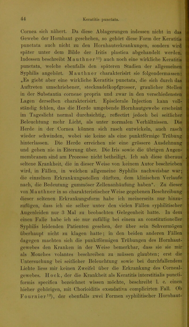 Cornea sich nähert. Da diese Ablagerungen indessen nicht in das Gewebe der Hornliaut geschehen, so gehört diese Form der Keratitis punctata auch nicht zu den Hornhauterkrankungen, sondern wird später unter dem Bilde der Iritis plastica abgehandelt werden. Indessen beschreibt Mauthner “) auch noch eine wirkliche Keratitis punctata, welche ebenfalls den späteren Stadien der allgemeinen Syphilis angehört. Mauthner charakterisirt sie folgendermassen: „Es giebt aber eine wirkliche Keratitis punctata, die sich durch das Auftreten umschriebener, stecknadelkopfgrosser, graulicher Stellen in der Substantia corneae propria und zwar in den verschiedensten Lagen derselben charakterisirt. Episclerale Injection kann voll- ständig fehlen, das die Herde umgebende Hornhautgewebe erscheint im Tageslicht normal durchsichtig, reflectirt jedoch bei seitlicher Beleuchtung mehr Licht, als unter normalen Yerhältnissen. Die Herde in der Cornea können sich rasch entwickeln, auch rasch wieder schwinden, wobei sie keine als eine punktförmige Trübung hinterlassen. Die Herde erreichen nie eine grössere Ausdehnung und gehen nie in Eiterung über. Die Iris sowie die übrigen Augen- membranen sind am Prozesse nicht betheiligt. Ich sah diese überaus seltene Krankheit, die in dieser Weise von keinem Autor beschrieben wu’d, in Fällen, in w^elchen allgemeine Syphilis nachweisbar w^ar; die einzelnen Erkrankungsstellen dürften, dem klinischen Yerlaufe nach, die Bedeutung gummöser Zellenanhäufung haben“. Zu dieser von Mauthner in so charakteristischer Weise gegebenen Beschreibung dieser seltenen Erkrankungsform habe ich meinerseits nur hinzu- zufügen, dass ich sie selber unter den vielen Fällen syphilitischer Augenleiden nur 3 Mal zu beobachten Gelegenheit hatte. In dem einen Falle habe ich sie nur zufällig bei einem an constitutioneller Syphilis leidenden Patienten gesehen, der über sein Sehvermögen überhaupt nicht zu klagen hatte; in den beiden anderen Fällen dagegen machten sich die punktförmigen Trübungen des Hornhaut- gewebes den Kranken in der Weise bemerkbar, dass sie sie mir als Mouches volantes beschreiben zu müssen glaubten; erst die Untersuchung bei seitlicher Beleuchtung sowüe bei durchfallendem Lichte liess mir keinen Zweifel über die Erkrankung des Corneal- gew'ebes. Hock, der die Krankheit als Keratitis interstitialis puncti- formis specifica bezeichnet wissen möchte, beschreibt 1. c. einen hieher gehörigen, mit Chorioiditis exsudativa complicirten Fall. Ob Fournier^^), der ebenfalls zwei Formen syphilitischer Hornhaut-