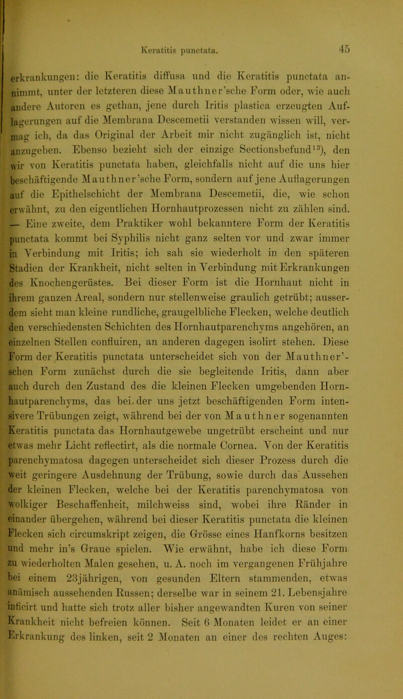 erkrankungen: die Keratitis diffusa und die Keratitis punctata an- niinmt, unter der letzteren diese Mautliner’sclie Form oder, wie aucli andere Autoren es gethan, jene durcli Iritis plastica erzeugten Auf- lagerungen auf die ]\[einbrana Descemetii verstanden wissen will, ver- mag ich, da das Original der Arbeit mir nicht zugänglich ist, nicht anzugeben. Ebenso bezieht sich der einzige Sectionsbefund'^), den wir von Keratitis punctata haben, gleichfalls nicht auf die uns hier beschäftigende Mauthner’sche Form, sondern auf jene Auflagerungen auf die Epithelschicht der Membrana Descemetii, die, wie schon erwähnt, zu den eigentlichen Hornhautprozessen nicht zu zählen sind. — Eine zweite, dem Praktiker wohl bekanntere Form der Keratitis punctata kommt bei Syphilis nicht ganz selten vor und zwar immer in Verbindung mit Iritis; ich sah sie wiederholt in den späteren Stadien der Krankheit, nicht selten in Verbindung mit Erkrankungen des Knochengerüstes. Bei dieser Form ist die Hornhaut nicht in ihrem ganzen Areal, sondern nur stellenweise graulich getrübt; ausser- dem sieht man kleine rundliche, graugelbliche Flecken, welche deutlich den verschiedensten Schichten des Hornhautparenchyms angehören, an einzelnen Stellen confluiren, an anderen dagegen isolirt stehen. Diese Form der Keratitis punctata unterscheidet sich von der Mauthner’- schen Form zunächst durch die sie begleitende Iritis, dann aber auch durch den Zustand des die kleinen Flecken umgebenden Horn- hautparenchyms, das bei. der uns jetzt beschäftigenden Form inten- sivere Trübungen zeigt, während bei der von Mauthner sogenannten Keratitis punctata das Hornhautgewebe ungetrübt erscheint und nur etwas mehr Licht reflectirt, als die normale Cornea. Von der Keratitis parenchymatosa dagegen unterscheidet sich dieser Prozess durch die weit geringere Ausdehnung der Trübung, sowie durch das' Aussehen der kleinen Flecken, welche bei der Keratitis parenchymatosa von wolkiger Beschaffenheit, milchw'eiss sind, wmbei ihre Bänder in einander übergehen, während bei dieser Keratitis punctata die kleinen Flecken sich circumskript zeigen, die Grösse eines Hanflvorns besitzen und mehr in’s Graue spielen. Wie erwähnt, habe ich diese Form zu wiederholten Malen gesehen, u. A. noch im vergangenen Frühjahre bei einem 23jährigen, von gesunden Eltern stammenden, etwas anämisch aussehenden Russen; derselbe war in seinem 21. Lebensjahre inficirt und hatte sich trotz aller bisher angewandten Kuren von seiner Krankheit nicht befreien können. Seit 6 Monaten leidet er an einer Erkrankung des linken, seit 2 Monaten an einer des rechten Auges: